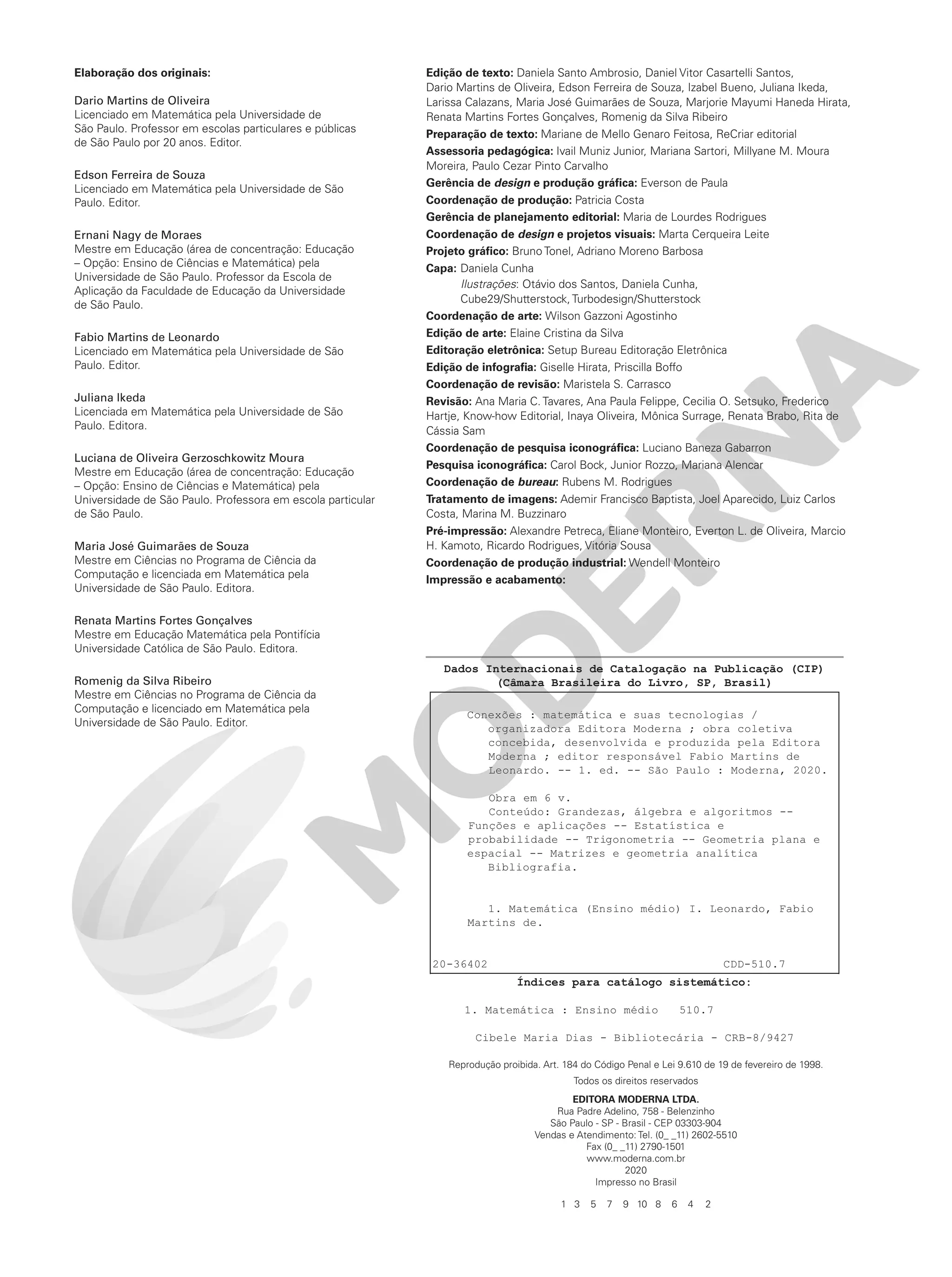 Elaboração dos originais:
Dario Martins de Oliveira
Licenciado em Matemática pela Universidade de
São Paulo. Professor em escolas particulares e públicas
de São Paulo por 20 anos. Editor.
Edson Ferreira de Souza
Licenciado em Matemática pela Universidade de São
Paulo. Editor.
Ernani Nagy de Moraes
Mestre em Educação (área de concentração: Educação
– Opção: Ensino de Ciências e Matemática) pela
Universidade de São Paulo. Professor da Escola de
Aplicação da Faculdade de Educação da Universidade
de São Paulo.
Fabio Martins de Leonardo
Licenciado em Matemática pela Universidade de São
Paulo. Editor.
Juliana Ikeda
Licenciada em Matemática pela Universidade de São
Paulo. Editora.
Luciana de Oliveira Gerzoschkowitz Moura
Mestre em Educação (área de concentração: Educação
– Opção: Ensino de Ciências e Matemática) pela
Universidade de São Paulo. Professora em escola particular
de São Paulo.
Maria José Guimarães de Souza
Mestre em Ciências no Programa de Ciência da
Computação e licenciada em Matemática pela
Universidade de São Paulo. Editora.
Renata Martins Fortes Gonçalves
Mestre em Educação Matemática pela Pontifícia
Universidade Católica de São Paulo. Editora.
Romenig da Silva Ribeiro
Mestre em Ciências no Programa de Ciência da
Computação e licenciado em Matemática pela
Universidade de São Paulo. Editor.
Edição de texto: Daniela Santo Ambrosio, Daniel Vitor Casartelli Santos,
Dario Martins de Oliveira, Edson Ferreira de Souza, Izabel Bueno, Juliana Ikeda,
Larissa Calazans, Maria José Guimarães de Souza, Marjorie Mayumi Haneda Hirata,
Renata Martins Fortes Gonçalves, Romenig da Silva Ribeiro
Preparação de texto: Mariane de Mello Genaro Feitosa, ReCriar editorial
Assessoria pedagógica: Ivail Muniz Junior, Mariana Sartori, Millyane M. Moura
Moreira, Paulo Cezar Pinto Carvalho
Gerência de design e produção gráfica: Everson de Paula
Coordenação de produção: Patricia Costa
Gerência de planejamento editorial: Maria de Lourdes Rodrigues
Coordenação de design e projetos visuais: Marta Cerqueira Leite
Projeto gráfico: Bruno Tonel, Adriano Moreno Barbosa
Capa: Daniela Cunha
Ilustrações: Otávio dos Santos, Daniela Cunha,
Cube29/Shutterstock, Turbodesign/Shutterstock
Coordenação de arte: Wilson Gazzoni Agostinho
Edição de arte: Elaine Cristina da Silva
Editoração eletrônica: Setup Bureau Editoração Eletrônica
Edição de infografia: Giselle Hirata, Priscilla Boffo
Coordenação de revisão: Maristela S. Carrasco
Revisão: Ana Maria C. Tavares, Ana Paula Felippe, Cecilia O. Setsuko, Frederico
Hartje, Know-how Editorial, Inaya Oliveira, Mônica Surrage, Renata Brabo, Rita de
Cássia Sam
Coordenação de pesquisa iconográfica: Luciano Baneza Gabarron
Pesquisa iconográfica: Carol Bock, Junior Rozzo, Mariana Alencar
Coordenação de bureau: Rubens M. Rodrigues
Tratamento de imagens: Ademir Francisco Baptista, Joel Aparecido, Luiz Carlos
Costa, Marina M. Buzzinaro
Pré-impressão: Alexandre Petreca, Eliane Monteiro, Everton L. de Oliveira, Marcio
H. Kamoto, Ricardo Rodrigues, Vitória Sousa
Coordenação de produção industrial: Wendell Monteiro
Impressão e acabamento:
1 3 5 7 9 10 8 6 4 2
Reprodução proibida. Art. 184 do Código Penal e Lei 9.610 de 19 de fevereiro de 1998.
Todos os direitos reservados
EDITORA MODERNA LTDA.
Rua Padre Adelino, 758 - Belenzinho
São Paulo - SP - Brasil - CEP 03303-904
Vendas e Atendimento: Tel. (0_ _11) 2602-5510
Fax (0_ _11) 2790-1501
www.moderna.com.br
2020
Impresso no Brasil
20-36402 CDD-510.7
Dados Internacionais de Catalogação na Publicação (CIP)
(Câmara Brasileira do Livro, SP, Brasil)
Conexões : matemática e suas tecnologias /
organizadora Editora Moderna ; obra coletiva
concebida, desenvolvida e produzida pela Editora
Moderna ; editor responsável Fabio Martins de
Leonardo. -- 1. ed. -- São Paulo : Moderna, 2020.
Obra em 6 v.
Conteúdo: Grandezas, álgebra e algoritmos --
Funções e aplicações -- Estatística e
probabilidade -- Trigonometria -- Geometria plana e
espacial -- Matrizes e geometria analítica
Bibliografia.
1. Matemática (Ensino médio) I. Leonardo, Fabio
Martins de.
Índices para catálogo sistemático:
1. Matemática : Ensino médio 510.7
Cibele Maria Dias - Bibliotecária - CRB-8/9427
 