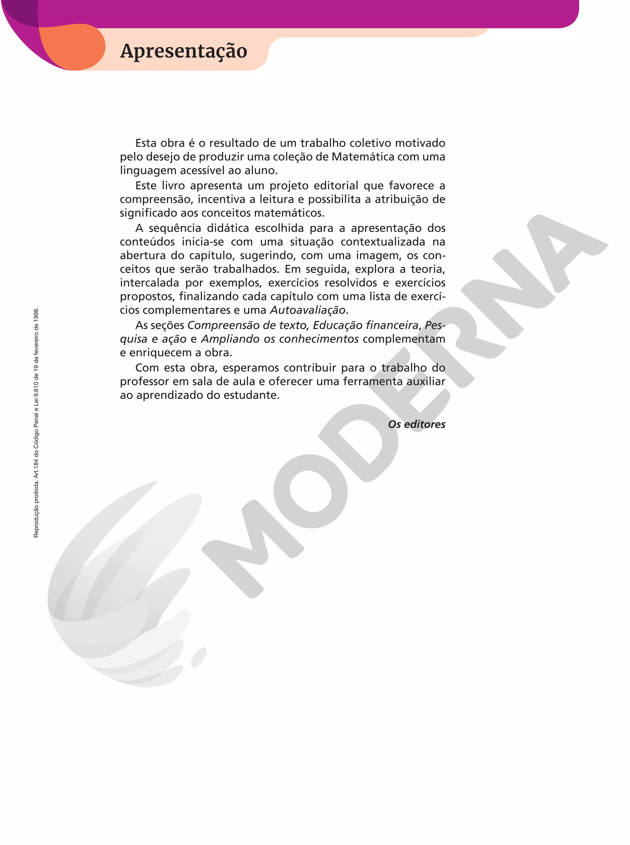 Apresentação
Apresentação
Reprodução
proibida.
Art.184
do
Código
Penal
e
Lei
9.610
de
19
de
fevereiro
de
1998.
Esta obra é o resultado de um trabalho coletivo motivado
pelo desejo de produzir uma coleção de Matemática com uma
linguagem acessível ao aluno.
Este livro apresenta um projeto editorial que favorece a
compreensão, incentiva a leitura e possibilita a atribuição de
significado aos conceitos matemáticos.
A sequência didática escolhida para a apresentação dos
conteúdos inicia-se com uma situação contextualizada na
abertura do capítulo, sugerindo, com uma imagem, os con-
ceitos que serão trabalhados. Em seguida, explora a teoria,
intercalada por exemplos, exercícios resolvidos e exercícios
propostos, finalizando cada capítulo com uma lista de exercí-
cios complementares e uma Autoavaliação.
As seções Compreensão de texto, Educação financeira, Pes-
quisa e ação e Ampliando os conhecimentos complementam
e enriquecem a obra.
Com esta obra, esperamos contribuir para o trabalho do
professor em sala de aula e oferecer uma ferramenta auxiliar
ao aprendizado do estudante.
Os editores
 