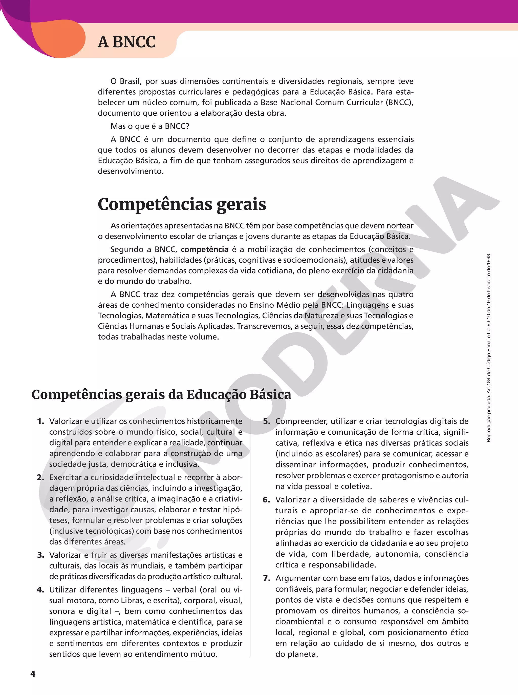 4
Reprodução
proibida.
Art.184
do
Código
Penal
e
Lei
9.610
de
19
de
fevereiro
de
1998.
O Brasil, por suas dimensões continentais e diversidades regionais, sempre teve
diferentes propostas curriculares e pedagógicas para a Educação Básica. Para esta-
belecer um núcleo comum, foi publicada a Base Nacional Comum Curricular (BNCC),
documento que orientou a elaboração desta obra.
Mas o que é a BNCC?
A BNCC é um documento que define o conjunto de aprendizagens essenciais
que todos os alunos devem desenvolver no decorrer das etapas e modalidades da
Educação Básica, a fim de que tenham assegurados seus direitos de aprendizagem e
desenvolvimento.
Competências gerais
As orientações apresentadas na BNCC têm por base competências que devem nortear
o desenvolvimento escolar de crianças e jovens durante as etapas da Educação Básica.
Segundo a BNCC, competência é a mobilização de conhecimentos (conceitos e
procedimentos), habilidades (práticas, cognitivas e socioemocionais), atitudes e valores
para resolver demandas complexas da vida cotidiana, do pleno exercício da cidadania
e do mundo do trabalho.
A BNCC traz dez competências gerais que devem ser desenvolvidas nas quatro
áreas de conhecimento consideradas no Ensino Médio pela BNCC: Linguagens e suas
Tecnologias, Matemática e suas Tecnologias, Ciências da Natureza e suas Tecnologias e
Ciências Humanas e Sociais Aplicadas. Transcrevemos, a seguir, essas dez competências,
todas trabalhadas neste volume.
1. Valorizar e utilizar os conhecimentos historicamente
construídos sobre o mundo físico, social, cultural e
digital para entender e explicar a realidade, continuar
aprendendo e colaborar para a construção de uma
sociedade justa, democrática e inclusiva.
2. Exercitar a curiosidade intelectual e recorrer à abor-
dagem própria das ciências, incluindo a investigação,
a reflexão, a análise crítica, a imaginação e a criativi-
dade, para investigar causas, elaborar e testar hipó-
teses, formular e resolver problemas e criar soluções
(inclusive tecnológicas) com base nos conhecimentos
das diferentes áreas.
3. Valorizar e fruir as diversas manifestações artísticas e
culturais, das locais às mundiais, e também participar
de práticas diversificadas da produção artístico-cultural.
4. Utilizar diferentes linguagens – verbal (oral ou vi-
sual-motora, como Libras, e escrita), corporal, visual,
sonora e digital –, bem como conhecimentos das
linguagens artística, matemática e científica, para se
expressar e partilhar informações, experiências, ideias
e sentimentos em diferentes contextos e produzir
sentidos que levem ao entendimento mútuo.
5. Compreender, utilizar e criar tecnologias digitais de
informação e comunicação de forma crítica, signifi-
cativa, reflexiva e ética nas diversas práticas sociais
(incluindo as escolares) para se comunicar, acessar e
disseminar informações, produzir conhecimentos,
resolver problemas e exercer protagonismo e autoria
na vida pessoal e coletiva.
6. Valorizar a diversidade de saberes e vivências cul-
turais e apropriar-se de conhecimentos e expe-
riências que lhe possibilitem entender as relações
próprias do mundo do trabalho e fazer escolhas
alinhadas ao exercício da cidadania e ao seu projeto
de vida, com liberdade, autonomia, consciência
crítica e responsabilidade.
7. Argumentar com base em fatos, dados e informações
confiáveis, para formular, negociar e defender ideias,
pontos de vista e decisões comuns que respeitem e
promovam os direitos humanos, a consciência so-
cioambiental e o consumo responsável em âmbito
local, regional e global, com posicionamento ético
em relação ao cuidado de si mesmo, dos outros e
do planeta.
A BNCC
Competências gerais da Educação Básica
 