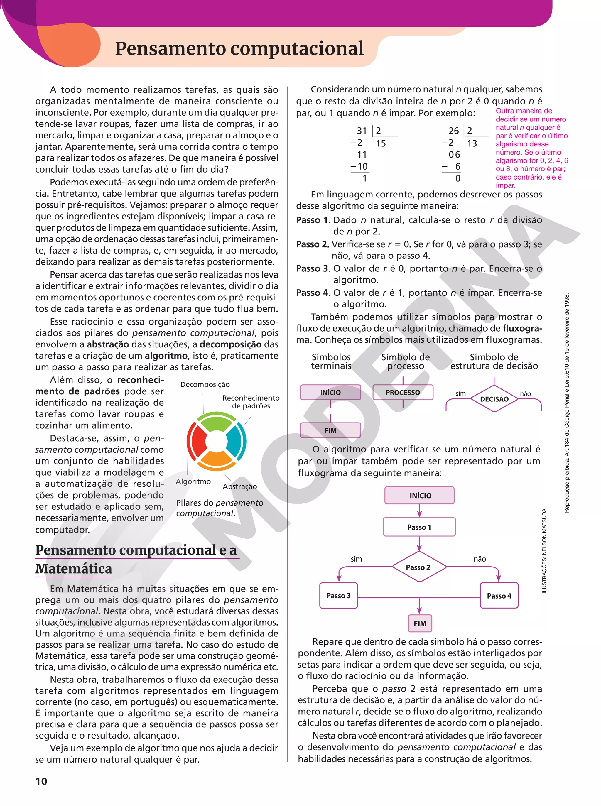 Reprodução
proibida.
Art.184
do
Código
Penal
e
Lei
9.610
de
19
de
fevereiro
de
1998.
10
Pensamento computacional
A todo momento realizamos tarefas, as quais são
organizadas mentalmente de maneira consciente ou
inconsciente. Por exemplo, durante um dia qualquer pre-
tende-se lavar roupas, fazer uma lista de compras, ir ao
mercado, limpar e organizar a casa, preparar o almoço e o
jantar. Aparentemente, será uma corrida contra o tempo
para realizar todos os afazeres. De que maneira é possível
concluir todas essas tarefas até o fim do dia?
Podemos executá-las seguindo uma ordem de preferên-
cia. Entretanto, cabe lembrar que algumas tarefas podem
possuir pré-requisitos. Vejamos: preparar o almoço requer
que os ingredientes estejam disponíveis; limpar a casa re-
quer produtos de limpeza em quantidade suficiente. Assim,
uma opção de ordenação dessas tarefas inclui, primeiramen-
te, fazer a lista de compras, e, em seguida, ir ao mercado,
deixando para realizar as demais tarefas posteriormente.
Pensar acerca das tarefas que serão realizadas nos leva
a identificar e extrair informações relevantes, dividir o dia
em momentos oportunos e coerentes com os pré-requisi-
tos de cada tarefa e as ordenar para que tudo flua bem.
Esse raciocínio e essa organização podem ser asso-
ciados aos pilares do pensamento computacional, pois
envolvem a abstração das situações, a decomposição das
tarefas e a criação de um algoritmo, isto é, praticamente
um passo a passo para realizar as tarefas.
Além disso, o reconheci-
mento de padrões pode ser
identificado na realização de
tarefas como lavar roupas e
cozinhar um alimento.
Destaca-se, assim, o pen-
samento computacional como
um conjunto de habilidades
que viabiliza a modelagem e
a automatização de resolu-
ções de problemas, podendo
ser estudado e aplicado sem,
necessariamente, envolver um
computador.
Pensamento computacional e a
Matemática
Em Matemática há muitas situações em que se em-
prega um ou mais dos quatro pilares do pensamento
computacional. Nesta obra, você estudará diversas dessas
situações, inclusive algumas representadas com algoritmos.
Um algoritmo é uma sequência finita e bem definida de
passos para se realizar uma tarefa. No caso do estudo de
Matemática, essa tarefa pode ser uma construção geomé-
trica, uma divisão, o cálculo de uma expressão numérica etc.
Nesta obra, trabalharemos o fluxo da execução dessa
tarefa com algoritmos representados em linguagem
corrente (no caso, em português) ou esquematicamente.
É importante que o algoritmo seja escrito de maneira
precisa e clara para que a sequência de passos possa ser
seguida e o resultado, alcançado.
Veja um exemplo de algoritmo que nos ajuda a decidir
se um número natural qualquer é par.
O algoritmo para verificar se um número natural é
par ou ímpar também pode ser representado por um
fluxograma da seguinte maneira:
Repare que dentro de cada símbolo há o passo corres-
pondente. Além disso, os símbolos estão interligados por
setas para indicar a ordem que deve ser seguida, ou seja,
o fluxo do raciocínio ou da informação.
Perceba que o passo 2 está representado em uma
estrutura de decisão e, a partir da análise do valor do nú-
mero natural r, decide-se o fluxo do algoritmo, realizando
cálculos ou tarefas diferentes de acordo com o planejado.
Nesta obra você encontrará atividades que irão favorecer
o desenvolvimento do pensamento computacional e das
habilidades necessárias para a construção de algoritmos.
INÍCIO
FIM
sim não
Passo 1
Passo 2
Passo 3 Passo 4
Decomposição
Reconhecimento
de padrões
Abstração
Algoritmo
Considerando um número natural n qualquer, sabemos
que o resto da divisão inteira de n por 2 é 0 quando n é
par, ou 1 quando n é ímpar. Por exemplo:
31
22
11
210
1
2
15
26
22
06
2 6
0
2
13
Em linguagem corrente, podemos descrever os passos
desse algoritmo da seguinte maneira:
Passo 1. Dado n natural, calcula-se o resto r da divisão
de n por 2.
Passo 2. Verifica-se se r 5 0. Se r for 0, vá para o passo 3; se
não, vá para o passo 4.
Passo 3. O valor de r é 0, portanto n é par. Encerra-se o
algoritmo.
Passo 4. O valor de r é 1, portanto n é ímpar. Encerra-se
o algoritmo.
Também podemos utilizar símbolos para mostrar o
fluxo de execução de um algoritmo, chamado de fluxogra-
ma. Conheça os símbolos mais utilizados em fluxogramas.
Outra maneira de
decidir se um número
natural n qualquer é
par é verificar o último
algarismo desse
número. Se o último
algarismo for 0, 2, 4, 6
ou 8, o número é par;
caso contrário, ele é
ímpar.
INÍCIO
FIM
PROCESSO
Símbolos
terminais
Símbolo de
processo
Símbolo de
estrutura de decisão
sim não
DECISÃO
Pilares do pensamento
computacional.
ILUSTRAÇÕES:
NELSON
MATSUDA
 