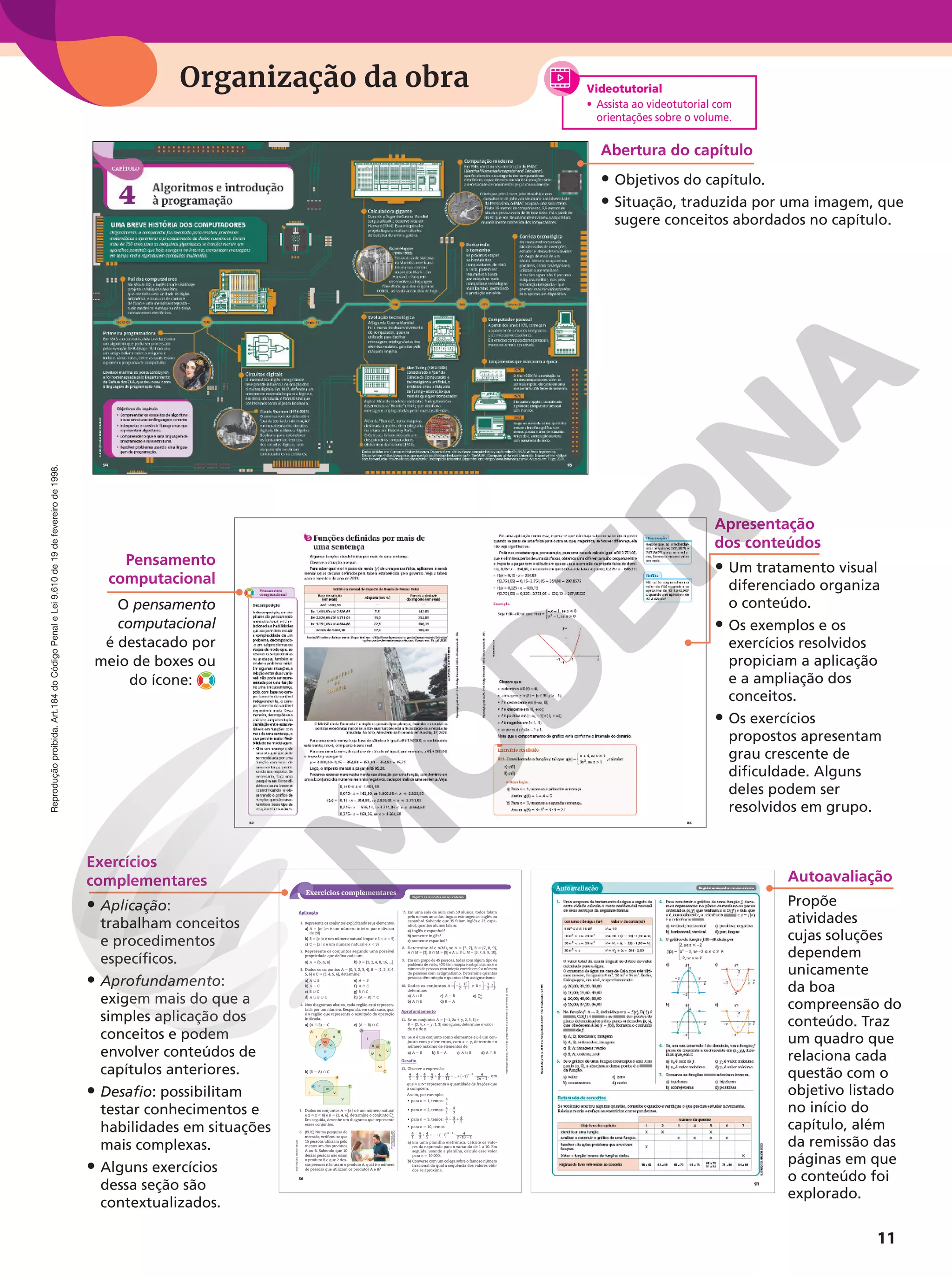 Reprodução
proibida.
Art.184
do
Código
Penal
e
Lei
9.610
de
19
de
fevereiro
de
1998.
11
Organização da obra
Apresentação
dos conteúdos
• Um tratamento visual
diferenciado organiza
o conteúdo.
• Os exemplos e os
exercícios resolvidos
propiciam a aplicação
e a ampliação dos
conceitos.
• Os exercícios
propostos apresentam
grau crescente de
dificuldade. Alguns
deles podem ser
resolvidos em grupo.
Exercícios
complementares
• Aplicação:
trabalham conceitos
e procedimentos
específicos.
• Aprofundamento:
exigem mais do que a
simples aplicação dos
conceitos e podem
envolver conteúdos de
capítulos anteriores.
• Desafio: possibilitam
testar conhecimentos e
habilidades em situações
mais complexas.
• Alguns exercícios
dessa seção são
contextualizados.
56
Reprodução
proibida.
Art.184
do
Código
Penal
e
Lei
9.610
de
19
de
fevereiro
de
1998.
Exercícios complementares Registre as respostas em seu caderno.
ILUSTRAÇÕES:
ADILSON
SECCO
1. Represente os conjuntos explicitando seus elementos.
a) A 5 {m om é um número inteiro par e divisor
de 20}
b) B 5 {xox é um número natural ímpar e 3 , x , 5}
c) C 5 {xox é um número natural e x , 3}
2. Represente os conjuntos segundo uma possível
propriedade que defina cada um.
a) A 5 {b, n, a} b) B 5 {1, 2, 4, 8, 16, ...}
3. Dados os conjuntos A 5 {0, 1, 2, 3, 4}, B 5 {1, 2, 3, 4,
5, 6} e C 5 {3, 4, 5, 6}, determine:
a) A | B
b) A 2 C
c) B | C
d) A | B | C
e) A 2 B
f) A } C
g) B } C
h) (A 2 B) } C
4. Nos diagramas abaixo, cada região está represen‑
tada por um número. Responda, em cada caso, qual
é a região que representa o resultado da operação
indicada.
a) (A } B) 2 C
B
A
I II
V VI
VII
IV
III
C
b) (B 2 A) } C
C
B
I
II
III
IV
V
A
c) (A 2 B) } C
B
A
C
I
II III
IV
V
VII
VI
5. Dados os conjuntos A 5 {xox é um número natural
e 2  x , 8} e B 5 {3, 4, 6}, determine o conjunto `B
A
.
Em seguida, desenhe um diagrama que represente
esses conjuntos.
6. (PUC) Numa pesquisa de
mercado, verificou‑se que
15 pessoas utilizam pelo
menos um dos produtos
A ou B. Sabendo que 10
dessas pessoas não usam
o produto B e que 2 des‑
sas pessoas não usam o produto A, qual é o número
de pessoas que utilizam os produtos A e B?
Aplicação 7. Em uma sala de aula com 50 alunos, todos falam
pelo menos uma das línguas estrangeiras: inglês ou
espanhol. Sabendo que 35 falam inglês e 27, espa‑
nhol, quantos alunos falam:
a) inglês e espanhol?
b) somente inglês?
c) somente espanhol?
8. Determine M e n(M ), se A 5 {3, 7}, B 5 {7, 8, 9},
A } M 5 {3}, B } M 5 {8} e A | B | M 5 {3, 7, 8, 9, 10}.
9. Em um grupo de 45 pessoas, todas com algum tipo de
problema de visão, 40% têm miopia e astigmatismo, e o
número de pessoas com miopia excede em 9 o número
de pessoas com astigmatismo. Determine quantas
pessoas têm miopia e quantas têm astigmatismo.
10. Dados os conjuntos 5 2






1
2
, 15
7
A e 5 21
3
, 2 ,






B
determine:
a) A | B
b) A } B
c) A 2 B
d) B 2 A
e) `B
A
Aprofundamento
11. Se os conjuntos A 5 {21, 2x 1 y, 2, 3, 1} e
B 5 {2, 4, x 2 y, 1, 3} são iguais, determine o valor
de x e de y.
12. Se A é um conjunto com x elementos e B é um con‑
junto com y elementos, com x . y, determine o
número máximo de elementos de:
a) A 2 B b) B 2 A c) A | B d) A } B
Desafio
13. Observe a expressão:
2 1 2 1 2 1 1 2 8
2
2
4
1
4
3
4
5
4
7
4
9
4
11
... 1 4
2 1
1
( ) n
n
, em
que n 9 NR representa a quantidade de frações que
a compõem.
Assim, por exemplo:
• para n 5 1, temos: 4
1
• para n 5 2, temos: 2
4
1
4
3
• para n 5 3, temos: 2 1
4
1
4
3
4
5
• para n 5 10, temos:
2 1 1 1 2 8
8 2
2
( )
4
1
4
3
4
5
... 1 4
2 10 1
10 1
a) Em uma planilha eletrônica, calcule os valo‑
res da expressão para n variando de 1 a 10. Em
seguida, usando a planilha, calcule esse valor
para n = 10.000.
b) Converse com um colega sobre o famoso número
irracional do qual a sequência dos valores obti‑
dos se aproxima.
ANTONIO
GUILLEM/
SHUTTERSTOCK
Abertura do capítulo
• Objetivos do capítulo.
• Situação, traduzida por uma imagem, que
sugere conceitos abordados no capítulo.
Videotutorial
• Assista ao videotutorial com
orientações sobre o volume.
Pensamento
computacional
O pensamento
computacional
é destacado por
meio de boxes ou
do ícone:
Autoavaliação
Propõe
atividades
cujas soluções
dependem
unicamente
da boa
compreensão do
conteúdo. Traz
um quadro que
relaciona cada
questão com o
objetivo listado
no início do
capítulo, além
da remissão das
páginas em que
o conteúdo foi
explorado.
 