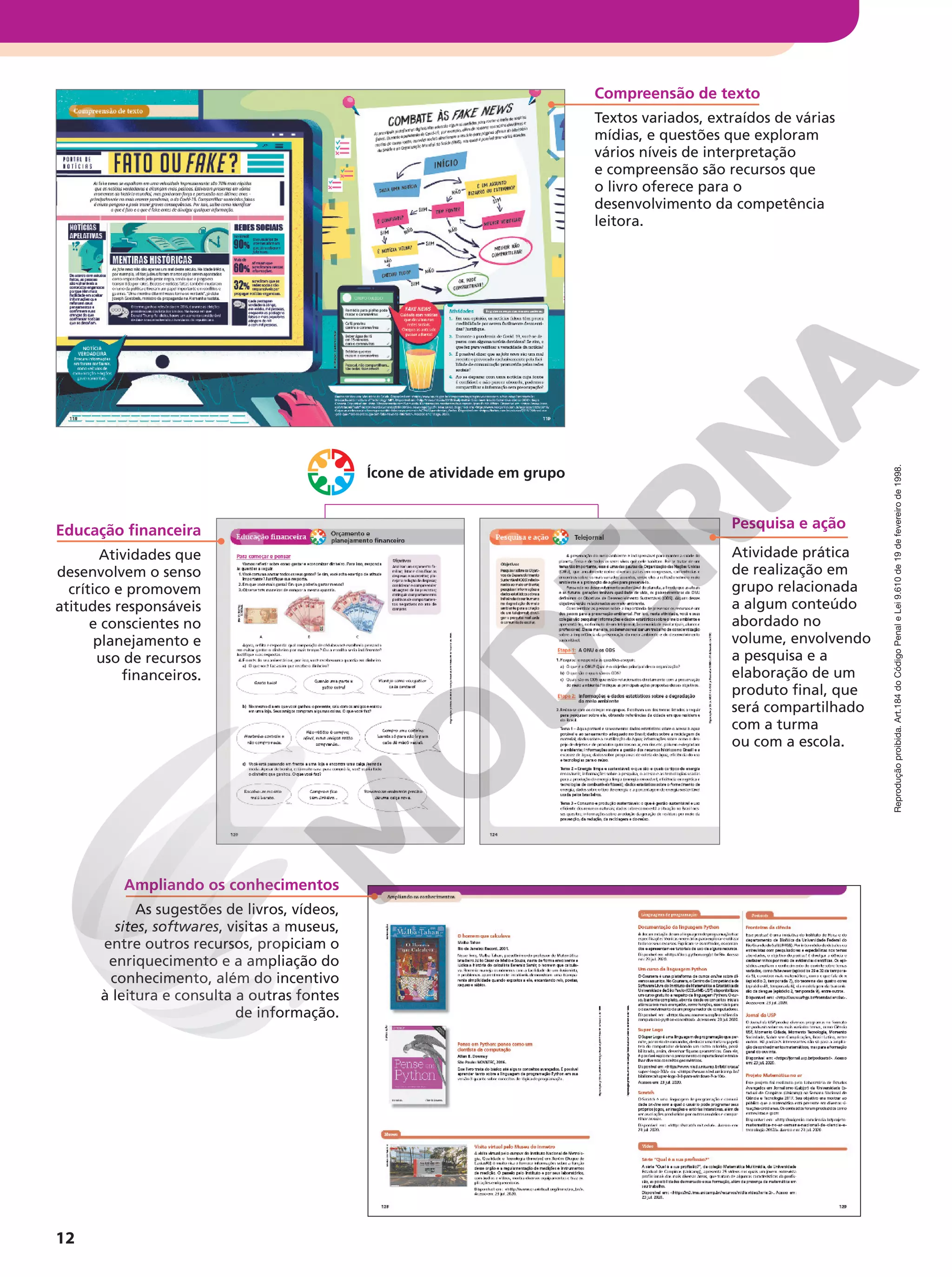 Reprodução
proibida.
Art.184
do
Código
Penal
e
Lei
9.610
de
19
de
fevereiro
de
1998.
12
Ampliando os conhecimentos
As sugestões de livros, vídeos,
sites, softwares, visitas a museus,
entre outros recursos, propiciam o
enriquecimento e a ampliação do
conhecimento, além do incentivo
à leitura e consulta a outras fontes
de informação.
Pesquisa e ação
Atividade prática
de realização em
grupo relacionada
a algum conteúdo
abordado no
volume, envolvendo
a pesquisa e a
elaboração de um
produto final, que
será compartilhado
com a turma
ou com a escola.
Ícone de atividade em grupo
Compreensão de texto
Textos variados, extraídos de várias
mídias, e questões que exploram
vários níveis de interpretação
e compreensão são recursos que
o livro oferece para o
desenvolvimento da competência
leitora.
Educação financeira
Atividades que
desenvolvem o senso
crítico e promovem
atitudes responsáveis
e conscientes no
planejamento e
uso de recursos
financeiros.
 