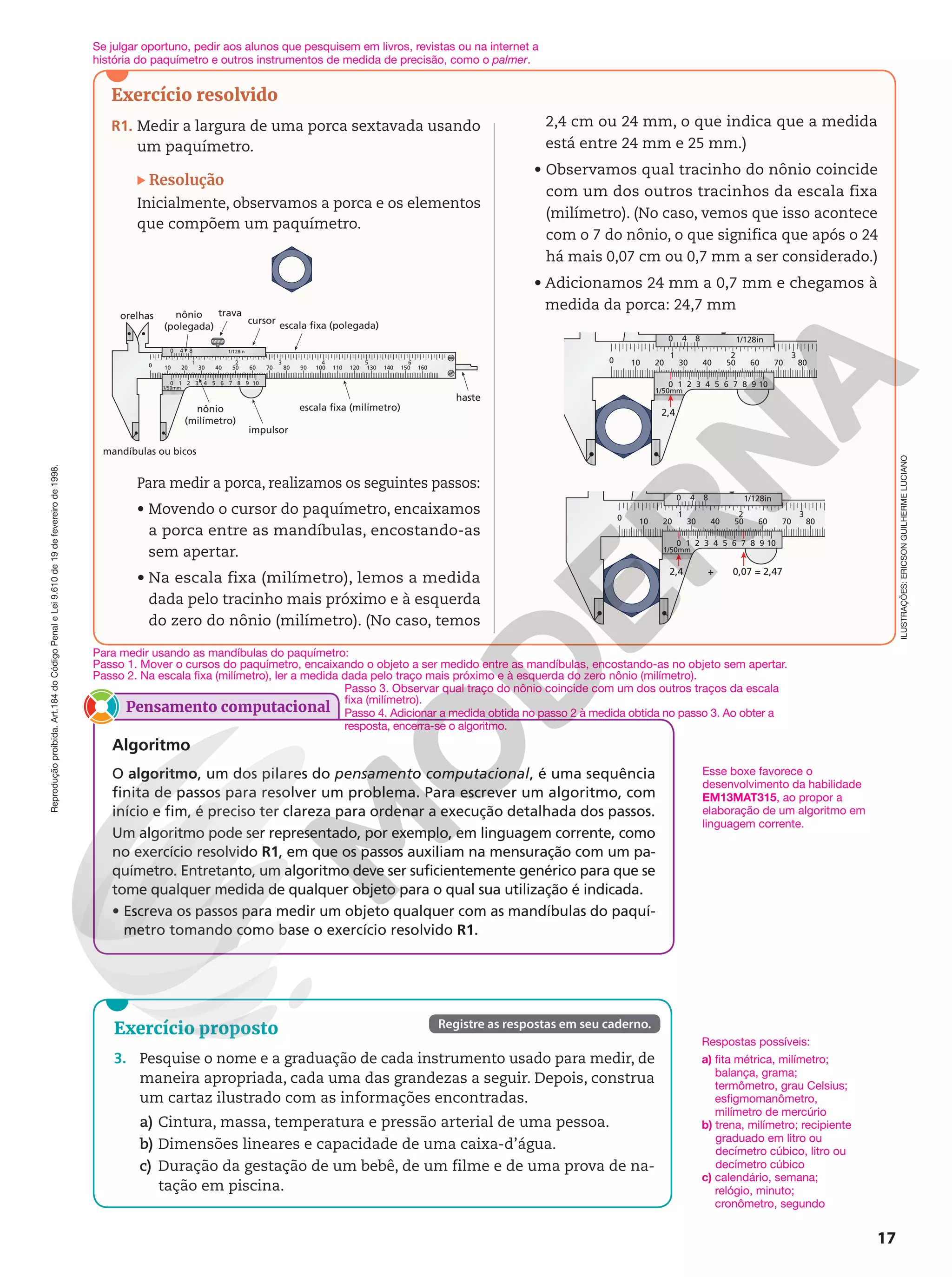 Reprodução
proibida.
Art.184
do
Código
Penal
e
Lei
9.610
de
19
de
fevereiro
de
1998.
17
Exercício resolvido
R1. Medir a largura de uma porca sextavada usando
um paquímetro.
Resolução
Inicialmente, observamos a porca e os elementos
que compõem um paquímetro.
0 4 8
orelhas nônio
(polegada)
nônio
(milímetro)
0
0 1 2 3 4 5 6 7 8 9 10
1/128in
1/50mm
1 2 3 4 5 6
10 20 30 40 50 60 70 80 90 100 110 120 130 140 150 160
trava
cursor escala fixa (polegada)
escala fixa (milímetro)
impulsor
mandíbulas ou bicos
haste
Para medir a porca, realizamos os seguintes passos:
• Movendo o cursor do paquímetro, encaixamos
a porca entre as mandíbulas, encostando-as
sem apertar.
• Na escala fixa (milímetro), lemos a medida
dada pelo tracinho mais próximo e à esquerda
do zero do nônio (milímetro). (No caso, temos
2,4 cm ou 24 mm, o que indica que a medida
está entre 24 mm e 25 mm.)
• Observamos qual tracinho do nônio coincide
com um dos outros tracinhos da escala fixa
(milímetro). (No caso, vemos que isso acontece
com o 7 do nônio, o que significa que após o 24
há mais 0,07 cm ou 0,7 mm a ser considerado.)
• Adicionamos 24 mm a 0,7 mm e chegamos à
medida da porca: 24,7 mm
0 4 8
0
0 1 2 3 4 5 6 7 8 9 10
1/128in
1/50mm
1 2
10 20 30 40 50 60 70 80
3
2,4
0 4 8
0
0 1 2 3 4 5 6 7 8 9 10
1/128in
1/50mm
1 2
10 20 30 40 50 60 70 80
3
2,4 + 0,07 = 2,47
Exercício proposto
3. Pesquise o nome e a graduação de cada instrumento usado para medir, de
maneira apropriada, cada uma das grandezas a seguir. Depois, construa
um cartaz ilustrado com as informações encontradas.
a) Cintura, massa, temperatura e pressão arterial de uma pessoa.
b) Dimensões lineares e capacidade de uma caixa-d’água.
c) Duração da gestação de um bebê, de um filme e de uma prova de na-
tação em piscina.
Registre as respostas em seu caderno.
Respostas possíveis:
a) fita métrica, milímetro;
balança, grama;
termômetro, grau Celsius;
esfigmomanômetro,
milímetro de mercúrio
b) trena, milímetro; recipiente
graduado em litro ou
decímetro cúbico, litro ou
decímetro cúbico
c) calendário, semana;
relógio, minuto;
cronômetro, segundo
ILUSTRAÇÕES:
ERICSON
GUILHERME
LUCIANO
Para medir usando as mandíbulas do paquímetro:
Passo 1. Mover o cursos do paquímetro, encaixando o objeto a ser medido entre as mandíbulas, encostando-as no objeto sem apertar.
Passo 2. Na escala fixa (milímetro), ler a medida dada pelo traço mais próximo e à esquerda do zero nônio (milímetro).
Pensamento computacional
Algoritmo
O algoritmo, um dos pilares do pensamento computacional, é uma sequência
finita de passos para resolver um problema. Para escrever um algoritmo, com
início e fim, é preciso ter clareza para ordenar a execução detalhada dos passos.
Um algoritmo pode ser representado, por exemplo, em linguagem corrente, como
no exercício resolvido R1, em que os passos auxiliam na mensuração com um pa-
químetro. Entretanto, um algoritmo deve ser suficientemente genérico para que se
tome qualquer medida de qualquer objeto para o qual sua utilização é indicada.
• Escreva os passos para medir um objeto qualquer com as mandíbulas do paquí-
metro tomando como base o exercício resolvido R1.
Esse boxe favorece o
desenvolvimento da habilidade
EM13MAT315, ao propor a
elaboração de um algoritmo em
linguagem corrente.
Se julgar oportuno, pedir aos alunos que pesquisem em livros, revistas ou na internet a
história do paquímetro e outros instrumentos de medida de precisão, como o palmer.
Passo 3. Observar qual traço do nônio coincide com um dos outros traços da escala
fixa (milímetro).
Passo 4. Adicionar a medida obtida no passo 2 à medida obtida no passo 3. Ao obter a
resposta, encerra-se o algoritmo.
 