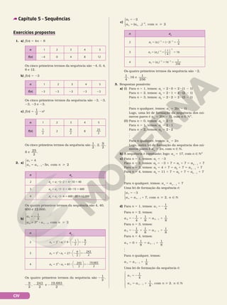 CIV
Capítulo 5 – Sequências
Exercícios propostos
1. a) f(n) 5 4n 2 8
n 1 2 3 4 5
f(n) 23 23 23 23 23
n 1 2 3 4 5
f(n) 1
2
2
9
2
8
25
2
Os cinco primeiros termos da sequência são
1
2
, 2,
9
2
,
8 e
25
2
.
2. a)
a
a a n n
n n
1
1
4
5 2
com
5
5 8 
2 ,



n an
2 a2
5 a1
8 5 8 2 5 4 8 10 5 40
3 a3
5 a2
8 5 8 3 5 40 8 15 5 600
4 a4
5 a3
8 5 8 4 5 600 8 20 5 12.000
Os cinco primeiros termos da sequência são 23, 23,
23, 23 e 23.
c) f(n) 5
1
2
8 n2
n 1 2 3 4 5
f(n) 24 0 4 8 12
Os cinco primeiros termos da sequência são 24, 0, 4,
8 e 12.
b) f(n) 5 23
Os quatro primeiros termos da sequência são 4, 40,
600 e 12.000.
b)
a
a a n
n
n
n
1
1
1
2
3 2
com
5 2
5 8 
2 ,





n an
2 3 9 1
2
9
2
2
2
1
a a
5 8 5 8 2 52






3 3 27 9
2
243
2
3
3
2
a a
5 8 5 8 2 52






4 3 81 243
2
19.683
2
4
4
3
a a
5 8 5 8 2 52






n an
2 ( ) ( 2)
1
4
2 1
2 2
a a
5 5 2 5
2 2
3 a a
3 2
( )
1
4
16
2
2
5 5 5
2
2
( )
4 ( ) 16
1
256
4 3
2 2
a a
5 5 5
2 2
c)
a
a a n
n n
1
1
2
2
2
com
5 2
5 
2
2
( ) ,





Os quatro primeiros termos da sequência são 2 2 2
1
2
, ,
2 2 2 2
9
2
243
2
, , e
19.683
2
.
Os quatro primeiros termos da sequência são 22,
1
4
, 6 e
1
256
, 1 .
3. Respostas possíveis:
a) (I) Para n 5 1, temos: a1
5 2 8 0 5 2 8 (1 2 1)
Para n 5 2, temos: a2
5 2 8 1 5 2 8 (2 2 1)
Para n 5 3, temos: a3
5 2 8 2 5 2 8 (3 2 1)
.
.
.
Para n qualquer, temos: an
5 2(n 2 1)
Logo, uma lei de formação da sequência dos nú‑
meros pares é an
5 2(n 2 1), com n Ñ NÇ.
(II) Para n 5 0, temos: a0
5 2 8 0
Para n 5 1, temos: a1
5 2 8 1
Para n 5 2, temos: a2
5 2 8 2
.
.
.
Para n qualquer, temos: an
5 2n
Logo, outra lei de formação da sequência dos nú‑
meros pares é an
5 2n, com n Ñ N.
b) A sequência é constante; logo: an
5 17, com n Ñ NÇ
c) Para n 5 1, temos: a1
5 23
Para n 5 2, temos: a2
5 23 1 7 5 a1
1 7 5 a2 2 1
1 7
Para n 5 3, temos: a3
5 4 1 7 5 a2
1 7 5 a3 2 1
1 7
Para n 5 4, temos: a4
5 11 1 7 5 a3
1 7 5 a4 2 1
1 7
.
.
.
Para n qualquer, temos: an
5 an 2 1
1 7
Uma lei de formação da sequência é:
a
a a n n
n n
1
1
3
7, com 2,
5 2
5 1  Ñ N
2





d) Para n 5 1, temos: a 1
1
4
5 2
Para n 5 2, temos:
a a
2 2 1
1
4
1
8
1
8
5 2 1 5 1
2
Para n 5 3, temos:
5 2 1 5 1
2
a a
1
8
1
8
1
8
3 3 1
Para n 5 4, temos:
a a
4 4 1
0
1
8
1
8
5 1 5 1
2
.
.
.
Para n qualquer, temos:
a a
n n
1
8
5 1
2 1
Uma lei de formação da sequência é:
5 2
5 1  Ñ N
2
a
a a n n
n n







1
4
1
8
, com 2,
1
1
 