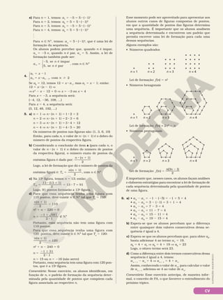 CV
e) Para n 5 1, temos: a1
5 25 5 5 8 (21)1
Para n 5 2, temos: a2
5 5 5 5 8 (21)2
Para n 5 3, temos: a3
5 25 5 5 8 (21)3
Para n 5 4, temos: a4
5 5 5 5 8 (21)4
.
.
.
Para n Ñ NÇ, temos: an
5 5 8 (21)n
, que é uma lei de
formação da sequência.
Os alunos podem perceber que, quando n é ímpar,
an
5 25 e, quando n é par, an
5 5. Assim, a lei de
formação também pode ser:
a
n
n
n
se é ímpar
5, se é par
,
5
25,




com n Ñ NÇ
4.
a x
a x a n
n n
1
1
1
2
com
5 2
5 8 
2 ,



Se a2
5 12, temos 12 5 x 8 a 1
, mas a1
5 x 2 1; então:
12 5 x 8 (x 2 1) V
V x2
2 x 2 12 5 0 V x 5 23 ou x 5 4
Para x 5 23, a sequência será:
(24, 12, 236, 108, ...)
Para x 5 4, a sequência será:
(3, 12, 48, 192, ...)
5. a) n 5 1 V n 8 (n 1 1) 5 1 8 2 5 2
n 5 2 V n 8 (n 1 1) 5 2 8 3 5 6
n 5 3 V n 8 (n 1 1) 5 3 8 4 5 12
n 5 4 V n 8 (n 1 1) 5 4 8 5 5 20
Os números de pontos nas figuras são: (1, 3, 6, 10)
Então, para cada n, o valor de n 8 (n 1 1) é o dobro do
número de pontos da respectiva figura.
b) Considerando a conclusão do item a (para cada n, o
valor de n 8 (n 1 1) é o dobro do número de pontos
da respectiva figura), o número exato de pontos da
enésima figura é dado por:
n n
( 1)
2
8 1
Logo, a lei de formação que dá o número de pontos da
enésima figura é: T
n n
n
( 1)
2
5
1
, com n Ñ NÇ
c) Na 13a
figura, temos n 5 13; então:
5
8 1
5 8 5
T
13 (13 1)
2
13 7 91
13
Logo, 91 pontos formarão a 13a
figura.
d) Para que essa sequência tenha uma figura com
110 pontos, deve existir n Ñ NÇ tal que Tn
5 110:
n n
( 1)
2
110
1
5
n2
1 n 2 220 5 0
n
1 881
2 1
5
2 6
8
É NÇ
Portanto, essa sequência não tem uma figura com
110 pontos.
Para que essa sequência tenha uma figura com
120  pontos, deve existir n Ñ NÇ tal que Tn
5 120:
1
5
n n
( 1)
2
120
n2
1 n 2 240 5 0
n
1 31
2 1
5
2 6
8
n 5 15 ou n 5 216 (não serve)
Portanto, essa sequência tem uma figura com 120 pon‑
tos, que é a 15a
figura.
Comentário: Nesse exercício, os alunos identificam, em
função de n, o padrão de formação da sequência deter‑
minada pela quantidade de pontos que compõem cada
figura associada ao respectivo n.
Esse momento pode ser aproveitado para apresentar aos
alunos outros casos de figuras compostas de pontos,
em que a quantidade de pontos das figuras determina
uma sequência. É importante que os alunos analisem
a sequência determinada e encontrem um padrão que
permita escrever uma lei de formação para cada uma
dessas sequências.
Alguns exemplos são:
• Números quadrados
Lei de formação: f(n) = 2n2
2 n
• Números pentagonais
n = 1 n = 4
n = 3
n = 2
n = 1 n = 2 n = 3 n = 4
n = 1 n = 4
n = 3
n = 2
ILUSTRAÇÕES:
ADILSON
SECCO
Lei de formação: f(n) 5 n2
• Números hexagonais
Lei de formação: 5
2
f n
n n
( )
(3 1)
2
É importante que, nesses casos, os alunos façam análises
e elaborem estratégias para encontrar a lei de formação de
cada sequência determinada pela quantidade de pontos
de uma figura.
6. a) • a2
2 a1
5 21 2 (25) 5 21 1 5 5 4
• a3
2 a2
= 3 2 (21) = 3 1 1 = 4
• a4
2 a3
= 7 2 3 = 4
• a5
2 a4
= 11 2 7 = 4
• a6
2 a5
= 15 2 11 = 4
• a7
2 a6
= 19 2 15 = 4
b) Espera‑se que os alunos percebam que a diferença
entre quaisquer dois valores consecutivos dessa se‑
quência é igual a 4.
c) Espera‑se que os alunos percebam que, para obter a8
,
basta adicionar 4 ao termo a7
= 19.
a8
= 4 1 a7
V a8
= 4 1 19 V a8
= 23
Logo, o oitavo termo será 23.
d) Como a diferença entre dois termos consecutivos dessa
sequência é igual a 4, temos:
an 1 1
2 an
= 4 V an 1 1
= 4 1 an
Assim, conhecendo o valor de an
, para calcular o valor
de an 1 1
adiciona‑se 4 ao valor de an
.
Comentário: Esse exercício antecipa, de maneira infor‑
mal, o conceito de PA, o que favorece o entendimento do
próximo tópico.
 