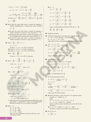 CX
• Se a1
5 214 e r
3
5
2
, temos:
a a r
5 1 4 14 4
3 3
5 1 5 2 1 8 5 2
2 34
5
8 1
5
8 2 2
5
2
52
S
a a






5 ( )
2
5 14
34
3
2
380
3
2
190
3
5
1 5
Portanto, se r
3
5
50
, então S5
3
5 2
70
e, se r
3
5
2
, então
S5
3
5 2
190
.
39. a) É uma PG, pois cada termo, a partir do segundo, é
obtido multiplicando o anterior por uma constante
q
4
.
5
1
b) É uma PA, pois cada termo, a partir do segundo, é
obtido somando o anterior a uma constante r 5 10.
c) É uma PG, pois cada termo, a partir do segundo, é ob‑
tido multiplicando o anterior por uma constante q 5  2.
d) É uma PA, pois cada termo, a partir do segundo, é
obtido somando o anterior a uma constante r 5 1.
40. a) 5 5 5 .
q
a
a
π
π
π 1
2
1
2
a1
5 s . 0
Como q . 1 e a1
. 0, a PG é crescente.
b) Como q , 0 e a1
% 0, a PG é oscilante.
c) Como q . 1 e a1
, 0, a PG é decrescente.
d) q
a
a
5 5 5
2
1
3
3
5
5
1
Como q 5 1 e a i 0, a PG é constante.
41. a) q
a
a 3
4
5
1
5 5
2
2
5 2 8 2 5
2
12
5 12
5
1
3






• f(n) 5 an
5 a1
8 qn 2 1
3
4
5
1
5 2 8
2
an
n





 , com n Ñ NÇ
b) q
a
a
6
2
3
2
1
5 5 5
• f(n) 5 an
5 a1
8 qn 2 1
2 3
1
5 8
2
an
n
( ) , com n Ñ NÇ
c) q
a
a
10
10 1
5
2
5 5 5 8 5
2
1 5
π
π π
• f(n) 5 an
5 a1
8 qn 2 1
5
2
1
5 8
2
an
n
π





 , com n Ñ NÇ
d) q
a
a
2
5 5
2
5 2
2
1
10
5
• f(n) 5 an
5 a1
8 qn 2 1
an
5 5 8 (22)n 2 1
, com n Ñ NÇ
• Para representar essas progressões graficamente, para
cada valor n, marcamos o valor an
correspondente,
obtendo os pontos (n, an
) no plano cartesiano.
42. a) a1
5 4
a2
5 4 8 6 5 24
a3
5 4 8 62
5 144
a4
5 4 8 63
5 864
a5
5 4 8 64
5 5.184
Logo, os cinco primeiros termos da PG são 4, 24,
144, 864 e 5.184.
b) a1
5 x2
a x
y
x
y
x
2 3
2
5 8 5
a x
y
x
x
y
x
y
x
3 3
2
6
2
4
2
2
2
5 8 5 8 5






a x
y
x
x
y
x
y
x
4 3
3
9
3
7
2
3
2
5 8 5 8 5






a x
y
x
x
y
x
y
x
5 3
4
12
4
10
2
4
2
5 8 5 8 5






a x
y
x
x
y
x
y
x
6 3
5
15
5
13
2
5
2
5 8 5 8 5






Logo, os seis primeiros termos da PG são x
y
x
, ,
2
y
x
y
x
y
x
y
x
, , e
2
4
3
7
4
10
5
13 .
43. Resposta pessoal.
44. Podemos representar a situação por uma PG de a0
5 1,
q 5 2 e n 5 9 (9 8 30 min 5 4 h 30 min).
a9
5 a0
8 q9
5 1 8 29
5 512
Logo, após 4 horas e 30 minutos, existirão 512 bactérias.
45.
a a q
a a q
4 1
3
7 1
6
27
125
5 8 5
5 8 5
V





q
q3 125
27
5 V
V 5 V 5
5
3
5
3
3
q q






3
a a a
4 1
3
1
5
3
27
27 27
125
5 8 5 V 5
8





 V
V 5
125
a 1
729
Logo, o primeiro termo dessa PG é
729
125
.
46. a2
5 1 e a 5
1
343
5
Como a2
5 a1
8 q e a5
5 a1
8 q4
, temos:
a2
5 a1
8 q V 1 5 a1
8 q V a1
5
q
1
a5
5 a1
8 q4
V 5 8 V 5 V
1
343
1 1
343
4 3
q
q q
V 5 V 5
7 7
3
q q
1 1
3




Logo, a razão dessa PG é
1
7
.
47. Na PG apresentada, temos:
a1
5 3, a q
n e
5 5
1
19 683
1
9
.
an
5 a1
8 qn 2 1
Então:
1
19 683
.
3
1
9
1
9
1
1 1
5 8 V 5
2 2












n n
5
59.049
V
V 5 V 2 5 V 5
2
1
9
1
9
1 5
1












n
n n
5
6
Logo, essa PG tem 6 termos.
48. a) Nessa situação, temos uma PG e as seguintes infor‑
mações: a4
5 6.600 e q 5 2
Logo:
a4
5 a1
8 q3
e a6
5 a1
8 q5
V a6
5 a4
8 q2
a6
5 a4
8 q2
5 6.600 8 22
5 26.400
Assim, o atleta correrá 26.400 m no sexto dia de trei‑
namento.
b) a4
= a1
8 q3
V 6.600 = a1
8 23
V a1
= 825
Portanto, o atleta correu 825 m no primeiro dia.
49. PG (x, 2x, x2
)
q
x
x
2
2
5 5
 