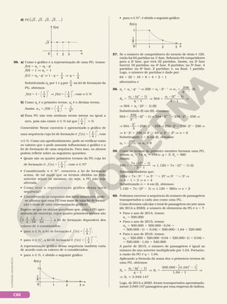 CXII
n
1 2 3
f(n)
0
3
d) PG 3 , 3 , 3 , 3 , ...
( )
ILUSTRAÇÕES:
ADILSON
SECCO
56. a) Como o gráfico é a representação de uma PG, temos:
f(n) 5 an
5 a0
8 qn
f(0) 5 1 V a0
5 1
f(1) 5 a0
8 q1
V 1
1
4
1
4
8 5 V 5
q q
Substituindo a0
por 1 e q por
1
4
na lei de formação da
PG, obtemos:
f n f n
n n
( ) ( )
1
1
4
1
4
5 8 V 5








, com n Ñ N
b) Como a0
é o primeiro termo, a9
é o décimo termo.
Assim: a f
9
9
9
(9)
1
4
1
4
5 5 5




c) Essa PG não tem nenhum termo menor ou igual a
zero, pois não existe n Ñ N tal que
1
4
0





n
.
Comentário: Nesse exercício é apresentado o gráfico de
uma sequência cuja lei de formação é f n
n
( ) 



5
1
4
, com
n Ñ N. Como um aprofundamento, pode‑se verificar como
os valores que n pode assumir influenciam o gráfico e a
lei de formação de uma sequência. Para isso, os alunos
podem refletir sobre as seguintes questões:
• Quais são os quatro primeiros termos da PG cuja lei
de formação é: f n
n
( ) 



5
1
4
, com n Ñ N?
• Considerando n Ñ NÇ, reescreva a lei de formação
acima, de tal modo que os termos obtidos no item
anterior sejam os mesmos, ou seja, a PG não seja
alterada.
• Como será a representação gráfica dessa nova
sequência?
• Considerando as respostas dos itens anteriores, pode‑
‑se afirmar que essa PG tem mais de uma lei de forma‑
ção e mais de uma representação gráfica?
Espera‑se que os alunos percebam que, para a PG apre‑
sentada no exercício, cujos quatro primeiros termos são
1,
1
4
,
1
16
,
1
64
, ...





, a lei de formação dependerá dos
valores de n considerados:
• para n Ñ N, a lei de formação é f n
n
( ) 



5
1
4
;
• para n Ñ NÇ, a lei de formação é f n
n
( ) 



5
2
1
4
1
.
A representação gráfica dessa sequência também varia
de acordo com os valores de n considerados:
• para n Ñ N, é obtido o seguinte gráfico:
• para n Ñ NÇ, é obtido o seguinte gráfico:
n
3
2
1
0
f(n)
1
1
4
—
n
3
2
1
0
f(n)
1
1
4
—
57. Se o número de competidores do torneio de tênis é 128,
então há 64 partidas na 1a
fase. Sobrarão 64 competidores
para a 2a
fase, que terá 32 partidas. Assim, na 3a
fase
haverá 16 partidas; na 4a
fase, 8 partidas; na 5a
fase, 4
partidas; na 6a
fase, 2 partidas; e, na final, 1 partida.
Logo, o número de partidas é dado por:
64 1 32 1 16 1 8 1 4 1 2 1 1
alternativa e
58. an
5 a1
8 qn 2 1
V 256 5 a1
8 2n 2 1
V 5 2
a n
256
2
(I)
1 1
( 1)
1
504
(2 1)
2 1
1 1
5
8 2
2
V 5
8 2
2
V
S
a q
q
a
n
n n
V 504 5 a1
8 (2n
2 1) (II)
Substituindo (I) em (II), obtemos:
5 8 2 V 8 5 8 2 V
2
2
n
n n n
504 256
2
(2 1) 504 2 256 2 256
1
1
V 8 5 8 2 V
504
2
2
256 2 256
n
n
252 8 2n
5 256 8 2n
2 256 V
V 4 8 2n
5 256 V 2n
5 64 V 2n
5 26
V n 5 6
Substituindo n 5 6 em (I), obtemos:
a a
1 6 1 1
256
2
8
5 V 5
2
59. Como os termos do primeiro membro formam uma PG,
temos: a1
5 7x; an
5 189x; q 5 3; Sn
5 560
Assim:
5
8 2
2
V 5 8 2
x
x
n
n
560
7 (3 1)
3 1
1.120 7 (3 1) (I)
Sabemos também que:
189x 5 7x 8 3n 2 1
V 3n 2 1
5 27 V 3n 2 1
5 33
V
V n 2 1 5 3 V n 5 4
Substituindo n 5 4 em (I), obtemos:
1.120 5 7x 8 (34
2 1) V 1.120 5 560x V x 5 2
60. Podemos escrever a sequência do número de passageiros
transportados a cada ano como uma PG.
Como devemos calcular o total de passageiros em sete anos
(de 2014 a 2020), o número de elementos da PG é n 5 7.
• Para o ano de 2014, temos:
a1
5 500.000
• Para o ano de 2015, temos:
a2
5 500.000 1 500.000 8 0,04 5
5 500.000 8 (1 1 0,04) 5 500.000 8 1,04 5 520.000
• Para o ano de 2016, temos:
a3
5 520.000 1 520.000 8 0,04 5 520.000 8 (1 1 0,04) 5
5 520.000 8 1,04 5 540.800
A partir de 2015, o número de passageiros é igual ao
número do ano anterior multiplicado por 1,04. Portanto,
a razão da PG é q 5 1,04.
Aplicando a fórmula da soma dos n primeiros termos de
uma PG, obtemos:
5
8 2
2
V 5
8 2
2
V
V q
S
a q
q
S
S
n
n 



( 1)
1
500.000 (1,04) 1
1,04 1
3.949.147
1
7
7
7
Logo, de 2014 a 2020, foram transportados aproximada‑
mente 3.949.147 passageiros por essa empresa de ônibus.
 