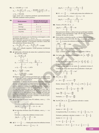 CXIII
61. a1
5 25.000; q 5 1,15
( 1)
1
25.000 (1,15 1)
1,15 1
12
1
12
12
12
5
8 2
2
V 5
8 2
2
V
S
a q
q
S
V S12
q 725.042
Logo, nesse ano a empresa produziu aproximadamente
725.042 unidades desse produto.
62.
Dia da semana
Número de pessoas que
receberam a mensagem
Sábado 3
Domingo 3 8 3 5 9
Segunda‑feira 9 8 3 5 27
Terça‑feira 27 8 3 5 81
.
.
.
.
.
.
O número de pessoas que receberam a mensagem a cada
dia forma uma PG de a1
5 3 e q 5 3.
Para descobrir quantas pessoas receberam a mensagem
até o sábado seguinte, é necessário calcular a soma dos
oito primeiros termos dessa PG:
5
8 2
2
V 5
8 2
2
5
S
a q
q
S
( 1)
1
3 (3 1)
3 1
9.840
8
1
8
8
8
Logo, até o sábado seguinte, 9.840 pessoas receberam
a mensagem.
63. a) Aplicando a fórmula da soma dos n primeiros termos
de uma PG, temos:
S
a q
q
n
n
5
8 2
2
( 1)
1
1
5
8 2
2
V 5
2
2
V
S S












1
1
2
1
1
2
1
1
16
1
1
2
4
4
4
V 5 V 5
S S
15
8
1,875
4 4
b) S10
1 023
512
1,998
5 q
.
S 20
1 048 575
524 288
1,999
5 q
. .
.
c) Espera‑se que os alunos percebam que, quanto maior
o valor de n, mais o valor da soma desses n elementos
da PG se aproximará de 2.
Comentário: O objetivo do item c desse exercício é fazer os
alunos refletirem sobre o comportamento da soma dos ter‑
mos de uma PG infinita. Para esse item ser aprofundado, eles
podem observar o comportamento do valor de qn
quando o
valor de n aumenta e o valor de q está entre 21 e 1. Espera‑
‑se que eles concluam que esse valor tende a zero; logo, o
valor da soma dos termos dessa PG dependerá apenas dos
valores de a1
e q. Eles podem tentar elaborar um texto que
justifique a resposta encontrada utilizando uma calculadora.
Esse tipo de reflexão antecipa e facilita o estudo do pró‑
ximo tópico a ser trabalhado.
64. a) As parcelas formam uma PG infinita, com a1
5 15 e
q 5
2
3
.
Portanto, a soma dos infinitos termos será:
lim
15
1
2
3
15
1
3
15 3 45
5
2
5 5 8 5
Ü
→
S
n n
b) As parcelas formam uma PG infinita, com a1
5 2π e
q 5
1
2
.
Portanto, a soma dos infinitos termos será:
5 2
2
5 2 5 2
Ü¥
S
n n
π π π
→
lim
1
1
2
1
2
2
65. a) 2 1
1
2
...
2 1 2 é dada pela soma dos infinitos termos
de uma PG, com q
1
2
5 2 e a1
5 2.
lim
2
1
1
2
2
1
1
2
4
3
5
2 2
5
1
5
Ü¥




→
S
n n
b) 12 4
4
3
...
2 1 2 é dada pela soma dos infinitos ter‑
mos de uma PG, com q
1
3
5 2 e a1
5 12.
lim
12
1
1
3
12
1
1
3
9
5
2 2
5
1
5
Ü¥






→
S
n n
66. Temos a PG (20, 10, 5, ...).
5
2
5 5
Ü¥
S
n n
→
lim 20
1
1
2
20
1
2
40
Para percorrer 40 km, o atleta teria que prolongar indefini‑
damente o seu treinamento. Logo, não ele não conseguiria
totalizar 40 km de corrida.
67. Sem contar a primeira queda, as distâncias percorridas
pela bola formam a PG (100, 50, 25, ...), em que a1
5 100
e q
1
2
5 . A soma dos infinitos termos dessa PG é igual a:
2
5 5
100
1
1
2
100
1
2
200
Somando a distância da primeira queda:
200 1 100 5 300
Logo, a distância total percorrida pela bola é 300 m.
68. Os lados dos quadrados formam a PG a a a


 , 2
2
,
2
,
a 


2
4
, ... .
Então, suas áreas formam a PG






a
a a a
,
2
,
4
,
8
, ...
2
2 2 2
e, assim, sucessivamente.
Temos, então, uma PG de razão
1
2
e primeiro termo a2
.
O limite da soma das áreas dos quadrados é dado por:
5
2
5 5
Ü
S
a a
a
n n
→
lim
1 1
2
1
2
2
2 2
2
69. PA 10, ,
19
2
x






x x x
10
19
2
39
4
2 5 2 V 5
Então, temos: 







y y
2 V
PG 1,
39
4
8, PG 1,
7
4
,
Nessa PG: 5 5 5 5
q q
y y
7
4
1
7
4
e
7
4
4
7
Logo: 5 V 5
y
y
4
7
7
4
49
16
Portanto, 5 5
x y
39
4
e
49
16
.
70. Da PG 20, , 5,
5
2
,
a





 podemos calcular a razão:
q
5
2
5
1
2
5 5
Assim: 5 8 5
a 20
1
2
10
A sequência (5q, 3, b, c) tem a a
1 2
5
1
2
5
2
e 3.
5 8 5 5
Portanto, podemos calcular a razão: r 3
5
2
1
2
5 2 5
Assim: b 3
1
2
7
2
5 1 5
c b
1
2
7
2
1
2
4
5 1 5 1 5
Portanto, a 5 10, b
7
2
5 , c 5 4, q
1
2
5 e r
1
2
5 .
 