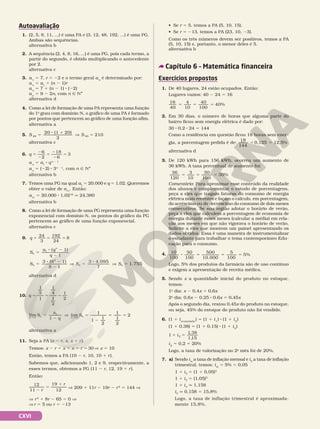 CXVI
Autoavaliação
1. (2, 5, 8, 11, ...) é uma PA e (3, 12, 48, 192, ...) é uma PG.
Ambas são sequências.
alternativa b
2. A sequência (2, 4, 8, 16, ...) é uma PG, pois cada termo, a
partir do segundo, é obtido multiplicando o antecedente
por 2.
alternativa c
3. a1
5 7, r 5 22 e o termo geral an
é determinado por:
an
5 a1
1 (n 2 1)r
an
5 7 1 (n 2 1) 8 (22)
an
5 9 2 2n, com n Ñ NÇ
alternativa d
4. Como a lei de formação de uma PA representa uma função
do 1o
 grau com domínio N, o gráfico de uma PA é formado
por pontos que pertencem ao gráfico de uma função afim.
alternativa a
5. S S
20 20
20 (1 20)
2
210
5
8 1
V 5
alternativa c
6. q 5
2
2
5
2
2
5
6
2
18
6
3
an
5 a1
8 qn 2 1
an
5 (22) 8 3n 2 1
, com n Ñ NÇ
alternativa b
7. Temos uma PG na qual a1
5 20.000 e q 5 1,02. Queremos
obter o valor de a11
. Então:
a11
5 20.000 8 1,0210
q 24.380
alternativa b
8. Como a lei de formação de uma PG representa uma função
exponencial com domínio N, os pontos do gráfico da PG
pertencem ao gráfico de uma função exponencial.
alternativa c
9. q 5 5 5
24
3 24
8
192
S
a q
q
S
n
n
( 1)
1
3 (8 1)
8
1
4
4
5
8 2
2
5
8 2
2 1
3 4.095
7
1.755
4 4
V 5
8
V 5
S S
alternativa d
10. q 5 5 5
1
2
1 1
2
1
2
1
4
S
a
q
S
n n n n
5
2
V 5
2
5 5
Ü Ü
lim
1
lim
1
1
1
2
1
1
2
2
1
→ →
alternativa a
11. Seja a PA (x 2 r, x, x 1 r).
Temos: x 2 r 1 x 1 x 1 r 5 30 V x 5 10
Então, temos a PA (10 2 r, 10, 10 1 r).
Sabemos que, adicionando 1, 2 e 9, respectivamente, a
esses termos, obtemos a PG (11 2 r, 12, 19 1 r).
Então:
r
r
2
5
1
12
11
19
12
V 209 1 11r 2 19r 2 r2
5 144 V
V r2
1 8r 2 65 5 0 V
V r 5 5 ou r = 213
Capítulo 6 – Matemática financeira
Exercícios propostos
1. De 40 lugares, 24 estão ocupados. Então:
Lugares vazios: 40 2 24 5 16
16
40
4
10
40
100
40%
5 5 5
2. Em 30 dias, o número de horas que alguma parte do
bairro ficou sem energia elétrica é dado por:
30 8 0,2 8 24 5 144
Como a residência em questão ficou 18 horas sem ener‑
gia, a porcentagem pedida é de:
18
144
= 0,125 5 12,5%
alternativa d
3. De 120 kWh para 156 kWh, ocorreu um aumento de
36 kWh. A taxa percentual de aumento foi:
5 5 5
36
120
3
10
30
100
30%
Comentário: Para aproximar esse conteúdo da realidade
dos alunos e complementar o estudo de porcentagens,
peça a eles que tragam faturas do consumo de energia
elétrica mais recentes e façam o cálculo, em porcentagem,
do acréscimo ou do decréscimo do consumo de dois meses
consecutivos. Se sua região adotar o horário de verão,
peça a eles que calculem a porcentagem de economia de
energia durante esses meses (calcular a média) em rela‑
ção aos meses em que não vigorava o horário de verão.
Solicite a eles que montem um painel apresentando os
dados obtidos. Essa é uma maneira de instrumentalizar
o estudante para trabalhar o tema contemporâneo Edu‑
cação para o consumo.
4. 10
100
50
100
500
10.000
5
100
5%
8 5 5 5
Logo, 5% dos produtos da farmácia são de uso contínuo
e exigem a apresentação de receita médica.
5. Sendo x a quantidade inicial do produto no estoque,
temos:
1o
dia: x 2 0,4x 5 0,6x
2o
dia: 0,6x 2 0,25 8 0,6x 5 0,45x
Após o segundo dia, restou 0,45x do produto no estoque,
ou seja, 45% do estoque do produto não foi vendido.
6. (1 1 iacumulada
) 5 (1 1 i1
) 8 (1 1 i2
)
(1 1 0,38) 5 (1 1 0,15) 8 (1 1 i2
)
1
1 38
1
1, 5
2
1 5
i
,
i2
5 0,2 5 20%
Logo, a taxa de valorização no 2o
mês foi de 20%.
7. a) Sendo im
a taxa de inflação mensal e iT
a taxa de inflação
trimestral, temos: im
5 5% 5 0,05
1 1 iT
5 (1 1 0,05)3
1 1 iT
5 (1,05)3
1 1 iT
q 1,158
iT
q 0,158 5 15,8%
Logo, a taxa de inflação trimestral é aproximada‑
mente 15,8%.
• Se r 5 5, temos a PA (5, 10, 15).
• Se r 5 213, temos a PA (23, 10, 23).
Como os três números devem ser positivos, temos a PA
(5, 10, 15) e, portanto, o menor deles é 5.
alternativa b
 