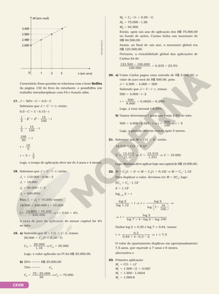 CXVIII
n (em ano)
1 2
M (em real)
3
0
2.000
2.480
2.960
3.440
Comentário: Essa questão se relaciona com o boxe Reflita
da página 132 do livro do estudante, e possibilita um
trabalho intradisciplinar com PA e função afim.
17. J 5 50% 8 C 5 0,5 8 C
Sabemos que J 5 C 8 i 8 t; então:
0,5 8 C 5 C 8 0,15 8 t
1
2
15
100
8 5 8 8
C C t
1
2
15
100
5 8 t
100
30
5 t
t
10
3
5
t 3
1
3
5 1
Logo, o tempo de aplicação deve ser de 3 anos e 4 meses.
18. Sabemos que J 5 C 8 i 8 t; então:
J1
5 110.000 8 0,06 8 3
J1
5 19.800
J2
5 80.000 8 i 8 3
J2
5 240.000i
Mas J1
5 J2
1 10.200; assim:
19.800 5 240.000 i 1 10.200
i
19.800 10.200
240.000
5
2
V i 5 0,04 5 4%
A taxa de juro da aplicação do menor capital foi 4%
ao mês.
19. a) Sabendo que M 5 C(1 1 i 8 t), temos:
29.000 5 CFI
(1 1 0,16 8 1)
CFI
29.000
1,16
5 V CFI
5 25.000
Logo, o valor aplicado no FI foi R$ 25.000,00.
b) 25% R$ 25.000,00
75% CF
CF
5
8
75 25.000
25
V CF
5 75.000
ADILSON
SECCO
MF
5 CF
8 (1 1 0,26 8 1)
MF
5 75.000 8 1,26
MF
5 94.500
Então, após um ano de aplicação dos R$ 75.000,00
no fundo de ações, Carina tinha um montante de
R$ 94.500,00.
Assim, ao final de um ano, o montante global era
R$ 123.500,00.
Portanto, a rentabilidade global das aplicações de
Carina foi de:
2
5 5
123.500 100.000
100.000
0,235 23,5%
20. a) Como Carlos pagou uma entrada de R$ 2.000,00, o
valor do juro será de R$ 500,00, pois:
J 5 4.500 2 4.000 5 500
Sabendo que J 5 C 8 i 8 t, temos:
500 5 4.000 8 i 8 2
i
500
8.000
0,0625 6,25%
5 5 5
Logo, a taxa mensal é 6,25%.
b) Vamos determinar t para que i seja 2,5% ao mês.
500 5 4.000 8 0,025 8 t V t
500
100
5 V t 5 5
Logo, a parcela deveria vencer após 5 meses.
21. Sabemos que M 5 C(1 1 i)t
; então:
13.310 5 C(1 1 0,1)3
C C
13.310
(1,1)
13.310
1,331
3
5 5
] V C 5 10.000
Logo, Mariana deve aplicar hoje um capital de R$ 10.000,00.
22. M 5 C0
(1 1 i)t
V M 5 C0
(1 1 0,12)t
V M 5 C0
8 1,12t
Para duplicar o valor, devemos ter M 5 2C0
; logo:
2C0
5 C0
8 1,12t
2 5 1,12t
log1,12
2 5 t
log 2
log 1,12
log 2
log 7
16
100
5 V 5
8
t t







V
V 5
1 8 2
log 2
log 7 4 log 2 log 100
t
Dados log 2 q 0,30 e log 7 q 0,84, temos:
t t
0,3
0,84 4 0,3 2
7,5
q
1 8 2
V q
O valor do apartamento duplicou em aproximadamente
7,5 anos, que equivale a 7 anos e 6 meses.
alternativa e
23. Primeira aplicação:
M1
5 C i t
(1 )
1
1
1
M1
5 1.500 8 (1 1 0,02)2
M1
5 1.500 8 1,0404
M1
5 1.560,6
 