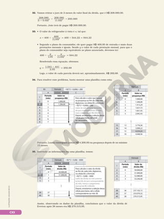 CXX
34. Para resolver esse problema, basta montar uma planilha como esta:
Portanto, Luana conseguirá juntar R$ 4.200,00 na poupança depois de no mínimo
15 meses.
9
8
3
B
B3
1
6
A B
3
4
2
5
7
8
9
14
1.000,00
1.206,00
1.413,24
1.621,72
1.831,45
2.042,43
3.555,23
Período
(mês)
Valor na
poupança (R$)
1
2
3
4
5
6
7
12
15 3.776,56
13
16 3.999,22
14
17 4.223,22
15
18 4.448,56
16
0
Fórmula
3.555,23
3.555,23
3.555,23
3.555,23
3.555,23
3.555,23
14 3.555,23
12
14 3.555,23
12
14 3.555,23
12
14 3.555,23
12
14 3.555,23
12
14 3.555,23
12
14 3.555,23
12
14 3.555,23
12
14 3.555,23
12
8 6
14 3.555,23
12
14 3.555,23
12
8 6
8
9
14 3.555,23
6
7
12
8
14 3.555,23
6
12
9
8
1
6
A
3
4
2
5
7
8
9
10
1.000,00
1.206,00
Período
(mês)
Valor na
poupança (R$)
1
2
3
4
5
6
7
8
0
C
B
Fórmula
3
B3 B2*(10,006)200
Para calcular o valor que haverá
na poupança ao fim de cada mês,
digitamos, na célula B3, a fórmula:
B2*(10,006)200
(valor do mês anterior acrescido
do juro correspondente ao mês,
mais o depósito de R$ 200,00).
Depois, arrastamos a seleção dessa
célula para baixo, até onde
for necessário.
ILUSTRAÇÕES:
ADILSON
SECCO
32. Vamos retirar o juro de 2 meses do valor final da dívida, que é R$ 208.080,00.
208 080
1
208 080
.
(
.
0,02) (1,02)
200.0
2 2
1
5 5 0
00
Portanto, João terá de pagar R$ 200.000,00.
33. • O valor do refrigerador à vista é x, tal que:
x 400
600
(1,05)
400 544,22 944,22
2
5 1 q 1 q
• Segundo o plano do consumidor, ele quer pagar R$ 400,00 de entrada e mais duas
prestações mensais e iguais. Sendo y o valor de cada prestação mensal, para que o
plano do consumidor seja equivalente ao plano anunciado, devemos ter:
1 1 q
400
1,05 (1,05)
944,22
2
y y
Resolvendo essa equação, obtemos:
y
1.041 441
2,05
292,68
q
2
q
Logo, o valor de cada parcela deverá ser, aproximadamente, R$ 292,68.
35. Inserindo as informações em uma planilha, temos:
Assim, observando os dados da planilha, concluímos que o valor da dívida de
Everton após 38 meses era R$ 270.315,95.
3
B
B3
1
6
A B
3
4
2
5
7
37
38
39
50.000,00
51.000,00
52.080,00
53.246,40
54.506,16
253.070,32
237.102,15
222.316,80
Período
(mês)
Valor da
dívida (R$)
1
2
3
4
5
35
36
37
40 270.315,95
38
0
Fórmula
222.316,80
222.316,80
222.316,80
6 54.506,16
222.316,80
4
37
6 54.506,16
222.316,80
4
35
37
6 54.506,16
222.316,80
4
35
37
6 54.506,16
222.316,80
4
35
37
6 54.506,16
222.316,80
4
35
37
6 54.506,16
222.316,80
4
35
6 54.506,16
4
37 222.316,80
35
37 222.316,80
35
6 54.506,16
4
37 222.316,80
35
6 54.506,16
4
37 222.316,80
35
6 54.506,16
4
6
7
37
54.506,16
222.316,80
4
5
35
6
37
54.506,16
222.316,80
4
35
9
8
1
6
A
3
4
2
5
7
38
39
40
50.000,00
51.000,00
Período
(mês)
Valor da
dívida (R$)
1
2
3
4
5
36
37
38
0
C
B
Fórmula
3
B3 B2*(10,08)3000
Para calcular o valor da dívida
ao fim de cada mês, digitamos,
na célula B3, a fórmula:
B2*(10,08)3000
(valor da dívida no mês anterior
acrescido do juro correspondente
ao mês, menos o pagamento
mensal de R$ 3.000,00).
Depois, arrastamos a seleção dessa
célula para baixo, até a célula
correspondente ao mês 38.
9
8
 