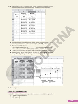 CXXI
36. a) Na planilha eletrônica, compomos uma coluna com o período da aplicação em
anos e outras duas com os montantes para juro simples e juro composto.
NELSON
MATSUDA
2
1
B D E
3
4
2
5
6
7
8
9
10
11
12
13
14
15
16
17
Período
(ano)
Montante
(juro simples)
20%
Montante
(juro composto)
15%
1
0 R$ 150.000,00
R$ 180.000,00
R$ 210.000,00
R$ 240.000,00
R$ 270.000,00
R$ 300.000,00
R$ 330.000,00
R$ 360.000,00
R$ 390.000,00
R$ 420.000,00
R$ 450.000,00
R$ 150.000,00
R$ 172.500,00
R$ 198.375,00
R$ 228.131,25
R$ 262.350,94
R$ 301.703,58
R$ 346.959,11
R$ 399.002,98
R$ 458.853,43
R$ 527.681,44
R$ 606.833,66
2
3
5
4
6
7
9
8
10
A
3
C3 =150000*(1,15)^A3
Fórmula
C
b) Sim, o rendimento do investimento no regime de juro composto supera o rendi-
mento do investimento no regime de juro simples ao final do quinto ano.
c) Montante ao final do 10o
ano:
• Juro simples: R$ 450.000,00 • Juro composto: R$ 606.833,66
Assim, a diferença será R$ 156.833,66 (606.833,66 2 450.000,00).
d) A melhor aplicação a ser feita no período de 10 anos é a do regime de juro composto.
e) Selecionamos as células com os dados, clicamos no menu inserir, depois em
criar gráfico. O gráfico que melhor representa a situação é o de dispersão.
37. Resposta pessoal.
Exercícios complementares
1. Sendo a o número de candidatos aprovados, r o número de candidatos reprovados
e t o total de candidatos, temos:
a
r
r
a
2
3
3
2
5 5
]
2
1
B D E F G
3
4
2
5
6
7
8
9
10
11
12
13
14
15
16
17
18
A H
C
B
A
5
4
3
2
1
10
9
12
11
8
7
6
Período
(ano)
Montante
(juro simples)
20%
Montante
(juro composto)
15%
1
0
2
3
5
4
6
7
9
8
10
A1 Período (ano)
Fórmula
Montantes em cada tipo de aplicação
R$ 100.000,00
R$ 300.000,00
R$ 200.000,00
R$ 400.000,00
R$ 500.000,00
R$ 600.000,00
R$ 700.000,00
R$-
0 2 4 6 8 10 12
Montante
(juro simples)
20%
Montante
(juro composto)
15%
R$ 150.000,00
R$ 180.000,00
R$ 210.000,00
R$ 240.000,00
R$ 270.000,00
R$ 300.000,00
R$ 330.000,00
R$ 360.000,00
R$ 390.000,00
R$ 420.000,00
R$ 450.000,00
R$ 150.000,00
R$ 172.500,00
R$ 198.375,00
R$ 228.131,25
R$ 262.350,94
R$ 301.703,58
R$ 346.959,11
R$ 399.002,98
R$ 458.853,43
R$ 527.681,44
R$ 606.833,66
NELSON
MATSUDA
 