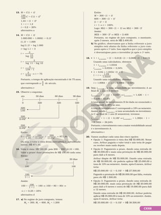 CXXIII
13. M 5 C(1 1 i)t
C C i
144
100
(1 )2
5 1
1,44 5 (1 1 i)2
1 1 i 5 1,2
i 5 0,2 5 20%
alternativa a
14. M 5 C(1 1 i)t
1.000.000 5 1.000(1 1 0,1)t
(1,1)t
5 1.000
log (1,1)t
5 log 1.000
t 8 log 1,1 5 3
t
t
3
log
11
10
3
log 11 log 10
5
5
2
5
2
5 5
]
t
t t
3
1,04 1
3
0,04
75
Portanto, o tempo de aplicação encontrado é de 75 anos,
que corresponde a
3
4
de século.
alternativa e
15. Observe o esquema:
ato 30 dias 90 dias
320
60 dias
320 320
0
320
1 05
,
320
1 05 2
( , )
320
1 05 3
( , )
Então:
0
320
1,05
320
(1,05)
320
(1,05)
871
2 3
1 1 1 q ,
,44
Ou seja, o valor à vista dessa mercadoria é, aproximada-
mente, R$ 871,44.
16. Valor à vista: R$ 180,00, pois 200 2 200 8 0,10 5180.
Valor a prazo: duas prestações de R$ 100,00 cada uma.
Então:
ato 30 dias
100 100
100
11 i
Assim:
1
1
5 5 1
5 5
100 100
1
180 100 80 80
0,25 25%
] ]
]
i
i
i
alternativa d
17. a) No regime de juro composto, temos:
M0
5 300, M1
5 600, M2
5 1.200
Então:
M 5 300 8 (1 1 i)t
600 5 300 8 (1 1 i)1
(1 1 i)1
5 2
i 5 1 V i 5 100%
Logo: M(t) 5 300 8 (1 1 1)t
ou M(t) 5 300 8 2t
Assim:
M(3) 5 300 8 23
V M(3) 5 2.400
Portanto, no regime de juro composto, o montante,
após 3 meses, será de R$ 2.400,00.
b) No gráfico, observamos que a linha referente a juro
simples está abaixo da linha referente a juro com-
posto após o 1o
mês. Isso significa que o juro simples
é desvantajoso para o investidor já após o 1o
 mês.
18. • 1 1 iacumulada
5 (1 1 0,012) 8 (1 1 0,008) 8 (1 1 0,013)
Usando uma calculadora, obtemos:
1 1 iacumulada
q 1,0334
iacumulada
q 0,0334 5 3,34%
• 1 1 0,04 q 1,0334 8 (1 1 i)
1
1,04
1,0334
1 q
i
Usando uma calculadora, obtemos:
i q 1,0064 2 1 V i q 0,0064 5 0,64%
19. Seja iacumulada A
a taxa acumulada no investimento A ao
final de 1 ano (12 meses):
iacumulada A
1 1 5 (1 1 0,03)12
V iacumulada A
q 1,426 2 1 5
5 0,426 5 42,6%
A taxa anual do investimento B foi dada no enunciado e
corresponde a 36% ao ano.
A taxa do investimento C corresponde a 18% ao semestre.
Assim, sendo iacumulada C
a taxa acumulada no investimen-
to C ao final de 1 ano (2 semestres), teremos:
iacumulada C
1 1 5 (1 1 0,18)2
V iacumulada C
5 1,3924 2 1 5
5 0,3924 5 39,24%
Portanto, o investimento com a maior rentabilidade anual
é o investimento A.
alternativa c
20. Vamos analisar cada uma das cinco opções:
• Opção 1: Pagamento à vista dos R$ 55.000,00. Nesse
caso, Arthur pagaria o valor total e não teria de pagar
ou receber mais nada depois.
• Opção 2: Pagamento a prazo, dando uma entrada de
R$ 30.000,00 e mais uma prestação de R$ 26.000,00
para dali a 6 meses.
Arthur dispõe de R$ 55.000,00. Dando uma entrada
de R$ 30.000,00, ele poderia aplicar R$ 25.000,00 à
taxa de 10% ao semestre. Assim, após 6 meses, Arthur
teria:
R$ 25.000,00 8 (1 1 0,10)1
5 R$ 27.500,00
Pagando a prestação de R$ 26.000,00 que falta, restaria
para ele R$ 1.500,00.
• Opção 3: Pagamento a prazo, dando uma entrada de
R$ 20.000,00, mais uma prestação de R$ 20.000,00
para dali a 6 meses e outra de R$ 18.000,00 para dali
a 12 meses.
Dando uma entrada de R$ 20.000,00, Arthur poderia
aplicar R$ 35.000,00 à taxa de 10% ao semestre. Assim,
após 6 meses, Arthur teria:
R$ 35.000,00 8 (1 1 0,10)1
5 R$ 38.500,00
 