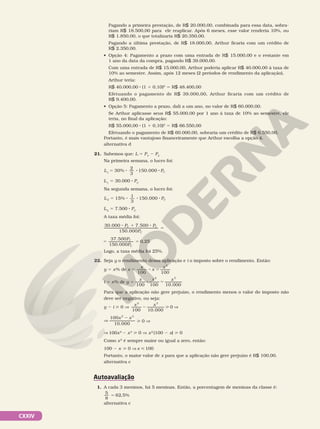 CXXIV
Pagando a primeira prestação, de R$ 20.000,00, combinada para essa data, sobra-
riam R$ 18.500,00 para ele reaplicar. Após 6 meses, esse valor renderia 10%, ou
R$ 1.850,00, o que totalizaria R$ 20.350,00.
Pagando a última prestação, de R$ 18.000,00, Arthur ficaria com um crédito de
R$ 2.350,00.
• Opção 4: Pagamento a prazo com uma entrada de R$ 15.000,00 e o restante em
1 ano da data da compra, pagando R$ 39.000,00.
Com uma entrada de R$ 15.000,00, Arthur poderia aplicar R$ 40.000,00 à taxa de
10% ao semestre. Assim, após 12 meses (2 períodos de rendimento da aplicação),
Arthur teria:
R$ 40.000,00 8 (1 1 0,10)2
5 R$ 48.400,00
Efetuando o pagamento de R$ 39.000,00, Arthur ficaria com um crédito de
R$ 9.400,00.
• Opção 5: Pagamento a prazo, dali a um ano, no valor de R$ 60.000,00.
Se Arthur aplicasse seus R$ 55.000,00 por 1 ano à taxa de 10% ao semestre, ele
teria, no final da aplicação:
R$ 55.000,00 8 (1 1 0,10)2
5 R$ 66.550,00
Efetuando o pagamento de R$ 60.000,00, sobraria um crédito de R$ 6.550,00.
Portanto, é mais vantajoso financeiramente que Arthur escolha a opção 4.
alternativa d
21. Sabemos que: L 5 PV
2 PC
Na primeira semana, o lucro foi:
L PC
30%
2
3
150.000
1
5 8 8 8
L1
5 30.000 8 PC
Na segunda semana, o lucro foi:
L PC
2 15%
1
3
5 8 8 8
150 000
.
L2
5 7.500 8 PC
A taxa média foi:
P P
P
P
P
C C
C
C
C
30.000 7.500
150.000
37.500
150.000
0,25
8 1 8
5
5 5
Logo, a taxa média foi 25%.
22. Seja y o rendimento dessa aplicação e i o imposto sobre o rendimento. Então:
y = x% de x 5 8 5
100 100
2
x
x
x
i 5 x% de y = 8 5
100 100 10.000
2 3
x x x
Para que a aplicação não gere prejuízo, o rendimento menos o valor do imposto não
deve ser negativo, ou seja:
y 2 i  0 V
x x
100 10.000
0
2 3
2  V
V
2
x x
100
10.000
2 3
 0 V
V 100x2
2 x3
 0 V x2
(100 2 x)  0
Como x2
é sempre maior ou igual a zero, então:
100 2 x  0 V x  100
Portanto, o maior valor de x para que a aplicação não gere prejuízo é R$ 100,00.
alternativa c
Autoavaliação
1. A cada 3 meninos, há 5 meninas. Então, a porcentagem de meninas da classe é:
5
8
62 5
5 , %
alternativa c
 