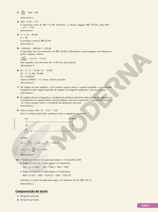 CXXV
2.
22
100
300 66
8 5
alternativa a
3. 950 8 0,18 5 171
O desconto será de R$ 171,00. Portanto, o cliente pagará R$ 779,00, pois 950 2
2 171 5 779.
alternativa c
4. x 8 1,15 5 48,30
x 5 42
O produto custava R$ 42,00.
alternativa b
5. 1.000,00 2 885,00 5 115,00
O aparelho teve um desconto de R$ 115,00. Calculando a porcentagem em relação ao
preço original, temos:
5 5
115
1.000
0,115 11,5%
Isso significa um desconto de 11,5% do valor inicial.
alternativa d
6. M 5 C 8 (1 1 0,04) 8 (1 2 0,04)
M 5 C 8 (1,04) 8 (0,96)
M 5 0,9984C
Como 0,9984C , C, então, houve prejuízo.
alternativa b
7. No regime de juro simples, o juro incide apenas sobre o capital investido, e o montante
resgatado nesse regime depende do capital, do tempo de aplicação e da taxa de juro.
alternativa c
8. No regime de juro composto, o rendimento obtido ao final de cada período de aplicação é
incorporado ao capital inicial, dando origem a um novo montante. A partir daí, calcula-
-se o juro sempre sobre o resultado da aplicação anterior.
alternativa a
9. Valor à vista: 150 8 (1 2 0,1) 5 135
Para a compra parcelada, podemos fazer o seguinte esquema:
75
11 i
ato 30 dias
75 75
Assim:
75
75
1
135
1
1
5
i
V
75
1
60
1
5
i
V
V 1
75
1 5
i
60
V i 5 25%
alternativa d
10. • Saldo no começo da aplicação (após o 1o
depósito): 300
• Saldo no final do 1o
mês (após o 2o
depósito):
300 8 (1 1 0,02) 1 300 5 306 1 300 5 606
• Saldo no final do 2o
mês (após o 3o
depósito):
606 8 (1,02) 1 300 5 618,12 1 300 5 918,12
Portanto, o saldo da aplicação após o 3o
depósito era de R$ 918,12.
alternativa a
Compreensão de texto
1. Resposta pessoal.
2. Resposta pessoal.
ADILSON
SECCO
 