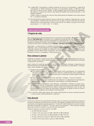 CXXVI
Projeto de vida
EDUCAÇÃO FINANCEIRA
Esta seção favorece o desenvolvimento das competências gerais 6, 8 e 10 da BNCC e da ha-
bilidade EM13MAT203, articulada com a competência específica 2, uma vez que os alunos
são incentivados a aplicar conceitos matemáticos no planejamento, na execução e na análise
de ações na tomada de decisões. As atividades e as discussões propostas favorecem o desen-
volvimento dos temas contemporâneos trabalho, educação financeira e educação fiscal.
Além disso, a seção favorece o trabalho interdisciplinar com Ciências Humanas e Sociais
Aplicadas, com o desenvolvimento da habilidade EM13CHS404 da BNCC, ao identificar
e discutir aspectos do trabalho em diferentes circunstâncias e contextos históricos e/ou
geográficos e seus efeitos sobre as gerações, em especial os jovens, considerando as trans-
formações técnicas, tecnológicas e informacionais.
Para começar e pensar
Pergunte aos alunos e discuta com eles quais informações são indispensáveis em um cur-
rículo. É possível que citem: informações de contato, objetivo, perfil profissional, formação
e experiências anteriores.
Após a leitura do currículo apresentado no Livro do Estudante, destaque a importância do
desenvolvimento de habilidades intrapessoais, como criatividade e proatividade, e interpes-
soais, como trabalho em equipe e liderança.
1. Respostas pessoais.
a) Para algumas vagas de emprego, informações sobre participação em competições
escolares podem ser valiosas, podendo reforçar o perfil descrito pelo candidato. As
demais informações são importantes para que o contratante conheça alguns atributos
dos candidatos.
b) Experiências anteriores, como jovem aprendiz e estágios, e cursos de idiomas.
c) Os alunos podem propor modificações nos objetivos e na disposição das informações,
por exemplo, e sugerir a inclusão de mais detalhes no perfil profissional.
2. Podem ser citadas qualidades como liderança, criatividade, trabalho em equipe, proa-
tividade, entre outras. É importante ressaltar aos alunos que as informações contidas
em um currículo profissional devem refletir o perfil real do indivíduo, uma vez que, em
processos seletivos, há etapas de entrevistas e dinâmicas de grupo em que as caracte-
rísticas dos candidatos são avaliadas criteriosamente.
3. O currículo criado pelos alunos deve conter informações de contato, formação (escolar
e cursos extras), perfil profissional e objetivos.
Para discutir
Com base na leitura do contracheque ilustrado, peça aos alunos que pesquisem as faixas de
desconto do Imposto de Renda no ano corrente. Em seguida, proponha uma roda de conver-
sa baseada nos seguintes questionamentos: “O valor do salário influencia no percentual de
desconto do Imposto de Renda?”; “Por que existe essa variação?”; “Você acha que salários
mais altos devem ser taxados com percentuais mais altos?”.
Tabela do Imposto de Renda vigente em 2020:
• até R$1.903,98: isenção;
• 1a
faixa: 7,5% para bases de R$ 1.903,99 até R$ 2.826,65;
• 2a
faixa: 15% para bases de R$ 2.826,66 até R$ 3.751,05;
• 3a
faixa: 22,5% para bases de R$ 3.751,06 até R$ 4.664,68;
• 4a
faixa: 27,5% para bases a partir de R$ 4.664,69.
3. A sigla INPC corresponde ao Índice Nacional de Preços ao Consumidor. A sigla IPCA
corresponde ao Índice Nacional de Preços ao Consumidor Amplo. A diferença entre
eles está no uso do termo “amplo”. O IPCA engloba uma parcela maior da população.
Ele aponta a variação do custo de vida médio de famílias com renda mensal de 1 e 40
salários mínimos.
O INPC verifica a variação do custo de vida médio apenas de famílias com renda mensal
de 1 a 5 salários mínimos.
4. Foi calculada da mesma maneira como se calcula juro composto. Suponha que, em um
mês qualquer, tenhamos tido um IPCA de 5%, ou seja, os preços sofreram um reajuste
médio de 5%; no mês posterior, tivemos um IPCA de 3%. Assim, um preço P terá como
preço final P1
5 P · 1,05 8 1,03 5 P 8 1,0815.
 