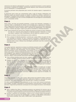 CXXVIII
orientá-los com relação ao planejamento, ao prazo, ao material necessário e a outros aspectos
necessários à realização do trabalho, selecionando algumas aulas (momentos presenciais)
para as orientações e o acompanhamento.
As pessoas precisam estar preparadas para conviver de maneira segura e responsável no
trânsito.
É importante haver ações que conscientizem todos a agir de maneira colaborativa nos
diferentes papéis que possam assumir no trânsito: de pedestres, ciclistas, condutores ou
passageiros. A proposta dessa atividade é mobilizar os alunos a refletir sobre educação para
o trânsito e possibilitar que eles se tornem multiplicadores da mensagem de conscientização
para a comunidade escolar.
Etapa 1:
Nessa etapa, com base nas questões propostas, a turma será orientada a pesquisar e a
conversar sobre a contribuição da ciência e da tecnologia para a segurança no trânsito e
sobre a importância da educação para o trânsito como maneira de torná-lo mais cooperativo
e seguro. Estimule os alunos a pensar sobre a relevância da solidariedade e da cooperação
para que o trânsito seja seguro, aspecto que pode ser abordado no videodocumentário.
1 e 2. Esses momentos de conversa têm o objetivo de envolver os alunos no tema e despertar
em cada um o interesse pela produção do videodocumentário. Estimule-os a expor
suas ideias e opiniões e faça contribuições a fim de ajudá-los a pensar no tema.
3. Oriente os alunos a buscar informação em sites confiáveis.
4. Para a criação do videodocumentário, é preciso que o grupo defina um ponto de vista
a ser defendido ou refutado. Por isso, o momento de pesquisa e compartilhamento de
informações entre os alunos é importante para que ampliem seu repertório de conhe-
cimentos sobre o tema e definam uma abordagem, produzindo uma obra consistente e
com objetivo claro.
Etapa 2:
Caso julgue oportuno, apresente aos alunos um videodocumentário sobre trânsito, de modo
que eles se inspirem e observem a estrutura desse gênero. Enquanto assistem, peça que
observem: o ponto de vista apresentado, se há um narrador, se o conteúdo é exposto por
meio de entrevistas, quem é o entrevistado, se há música, se há cenas filmadas e quais são
essas cenas, qual é o título do videodocumentário e como ele é apresentado, como os dados
são divulgados. Uma sugestão de videodocumentário que trata do trânsito chama-se “Luto
em Luta”, produzido por jovens após perderem o amigo em um acidente de trânsito, dispo-
nível em: https://www.youtube.com/watch?v=6vG4NXgdJA8. Acesso em: 8 set. 2020.
5. Caso os alunos decidam narrar um texto, explique aos redatores que esse texto deve ser
conciso e interligar as cenas de forma coerente, construindo uma linha de raciocínio.
6. Explique aos alunos que a filmagem de cenas como carros e ciclistas transitando nas
vias deve ser feita acompanhada por um adulto. Além disso, oriente-os a não filmar o
rosto das pessoas, pois, para uso de imagem, seria necessária a autorização delas. É
importante dizer também que as cenas podem transmitir a mensagem por si mesmas,
sem que seja preciso narrador ou ator.
7. Para a criação do videodocumentário, atue como mediador, de modo que os alunos
tenham autonomia para criar, mas sejam orientados quanto à organização e à realiza-
ção das atividades. Os grupos precisam ter sempre em mente que o ponto de vista do
videodocumentário deve ser apresentado de modo coerente. Assim, é importante que
todos os integrantes do grupo conversem e definam juntos aspectos do trabalho, em
todas as fases.
Etapa 3:
Caso julgue oportuno, escolha, com a turma, alguns alunos que poderão realizar a abertura
e o fechamento do evento de exibição dos vídeos, explicando os objetivos, o processo de criação
e produção, bem como a importância da educação para o trânsito na sociedade.
Os vídeos também podem ser disponibilizados no site ou nas redes sociais da instituição,
para ampliar e divulgar a mensagem de conscientização e educação para o trânsito; porém,
para isso, é importante providenciar autorização de uso de imagem de alunos e entrevistados.
Etapa 4:
10. Após a exibição dos vídeos, é importante promover um momento de conversa com os
alunos para que avaliem todas as etapas da atividade, reflitam sobre os pontos positivos
e negativos e sugiram melhorias para a criação de outros videodocumentários no futuro.
11. Durante o momento de autoavaliação, espera-se que os alunos sejam incentivados a
pensar sobre seu processo de aprendizagem, a analisar as dificuldades enfrentadas e
como foram resolvidas, bem como a refletir sobre o que aprenderam.
 