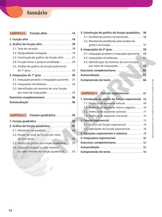 Organização da coleção
Sumário
12
Reprodução
proibida.
Art.184
do
Código
Penal
e
Lei
9.610
de
19
de
fevereiro
de
1998.
CAPÍTULO 1 Função afim � � � � � � � � � � � � � � � � � � � � � � � � � � � � �14
1. Função afim � � � � � � � � � � � � � � � � � � � � � � � � � � � � � � � � � � � � � � � � � � � � � � � � � � �14
2. Gráfico da função afim � � � � � � � � � � � � � � � � � � � � � � � � � � � � � � � � � � �18
2.1. Taxa de variação � � � � � � � � � � � � � � � � � � � � � � � � � � � � � � � � � � � � � � � 18
2.2. Desigualdade triangular � � � � � � � � � � � � � � � � � � � � � � � � � � � � 19
2.3. Construção do gráfico da função afim� � � � � � � � � 21
2.4. Função linear e proporcionalidade� � � � � � � � � � � � � � 24
2.5. Análise do gráfico da função polinomial
do 1o
grau� � � � � � � � � � � � � � � � � � � � � � � � � � � � � � � � � � � � � � � � � � � � � � � � 25
3. Inequações do 1o
grau � � � � � � � � � � � � � � � � � � � � � � � � � � � � � � � � � � 30
3.1. Inequação-produto e inequação-quociente� � � 31
3.2. Inequações simultâneas � � � � � � � � � � � � � � � � � � � � � � � � � � � � � 33
3.3. Identificação do domínio de uma função
por meio de inequações� � � � � � � � � � � � � � � � � � � � � � � � � � � � � 35
Exercícios complementares � � � � � � � � � � � � � � � � � � � � � � � � � � � � � � 36
Autoavaliação � � � � � � � � � � � � � � � � � � � � � � � � � � � � � � � � � � � � � � � � � � � � � � � � � � 38
CAPÍTULO 2 Função quadrática � � � � � � � � � � � � � � � � � � �39
1. Função quadrática � � � � � � � � � � � � � � � � � � � � � � � � � � � � � � � � � � � � � � � � � 39
2. Gráfico da função quadrática � � � � � � � � � � � � � � � � � � � � � � � � � 43
2.1. Elementos da parábola� � � � � � � � � � � � � � � � � � � � � � � � � � � � � � 44
2.2. Estudo do sinal da função por meio
de seus zeros � � � � � � � � � � � � � � � � � � � � � � � � � � � � � � � � � � � � � � � � � � � � 49
2.3. Vértice do gráfico da função quadrática � � � � � � 51
2.4. Conjunto imagem e valor máximo
ou valor mínimo da função quadrática � � � � � � � � 53
3. Construção do gráfico da função quadrática� � � 56
3.1. Escolhendo pontos convenientes � � � � � � � � � � � � � � � � 56
3.2. Resolvendo problemas pela análise do
gráfico da função� � � � � � � � � � � � � � � � � � � � � � � � � � � � � � � � � � � � � � 57
4. Inequações do 2o
grau � � � � � � � � � � � � � � � � � � � � � � � � � � � � � � � � � � � 59
4.1. Inequação-produto e inequação-quociente� � � 60
4.2. Inequações simultâneas � � � � � � � � � � � � � � � � � � � � � � � � � � � � � 61
4.3. Identificação do domínio de uma função
por meio de inequações� � � � � � � � � � � � � � � � � � � � � � � � � � � � � 63
Exercícios complementares � � � � � � � � � � � � � � � � � � � � � � � � � � � � � � � 64
Autoavaliação � � � � � � � � � � � � � � � � � � � � � � � � � � � � � � � � � � � � � � � � � � � � � � � � � � 65
Compreensão de texto � � � � � � � � � � � � � � � � � � � � � � � � � � � � � � � � � � � � � 66
CAPÍTULO 3 Função exponencial� � � � � � � � � � � � � � � � �67
1. Introdução ao estudo da função exponencial � 68
1.1. Potência de expoente natural� � � � � � � � � � � � � � � � � � � � � 69
1.2. Potência de expoente inteiro negativo � � � � � � � � 70
1.3. Potência de expoente racional� � � � � � � � � � � � � � � � � � � � 71
1.4. Potência de expoente irracional� � � � � � � � � � � � � � � � � � 73
2. Função exponencial� � � � � � � � � � � � � � � � � � � � � � � � � � � � � � � � � � � � � � � 73
2.1. Gráfico da função exponencial � � � � � � � � � � � � � � � � � � � 74
2.2. Aplicações da função exponencial� � � � � � � � � � � � � � � 76
3. Equações exponenciais e sistemas� � � � � � � � � � � � � � � � � � 78
4. Inequações exponenciais � � � � � � � � � � � � � � � � � � � � � � � � � � � � � � � 80
Exercícios complementares� � � � � � � � � � � � � � � � � � � � � � � � � � � � � � � 82
Autoavaliação� � � � � � � � � � � � � � � � � � � � � � � � � � � � � � � � � � � � � � � � � � � � � � � � � � 83
Compreensão de texto � � � � � � � � � � � � � � � � � � � � � � � � � � � � � � � � � � � � � 84
 