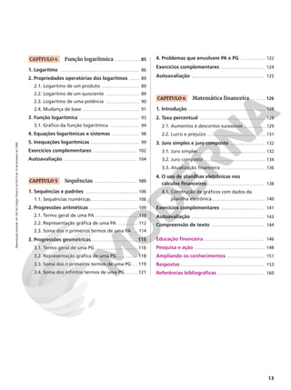 13
Reprodução
proibida.
Art.184
do
Código
Penal
e
Lei
9.610
de
19
de
fevereiro
de
1998.
CAPÍTULO 4 Função logarítmica � � � � � � � � � � � � � � � � �85
1. Logaritmo � � � � � � � � � � � � � � � � � � � � � � � � � � � � � � � � � � � � � � � � � � � � � � � � � � � � 86
2. Propriedades operatórias dos logaritmos � � � � � � 89
2.1. Logaritmo de um produto � � � � � � � � � � � � � � � � � � � � � � � � � 89
2.2. Logaritmo de um quociente � � � � � � � � � � � � � � � � � � � � � � 89
2.3. Logaritmo de uma potência � � � � � � � � � � � � � � � � � � � � � � 90
2.4. Mudança de base � � � � � � � � � � � � � � � � � � � � � � � � � � � � � � � � � � � � � 91
3. Função logarítmica � � � � � � � � � � � � � � � � � � � � � � � � � � � � � � � � � � � � � � � 93
3.1. Gráfico da função logarítmica � � � � � � � � � � � � � � � � � � � 94
4. Equações logarítmicas e sistemas � � � � � � � � � � � � � � � � � � 98
5. Inequações logarítmicas � � � � � � � � � � � � � � � � � � � � � � � � � � � � � � � � 99
Exercícios complementares � � � � � � � � � � � � � � � � � � � � � � � � � � � � 102
Autoavaliação � � � � � � � � � � � � � � � � � � � � � � � � � � � � � � � � � � � � � � � � � � � � � � � 104
CAPÍTULO 5 Sequências � � � � � � � � � � � � � � � � � � � � � � � � � � � 105
1. Sequências e padrões � � � � � � � � � � � � � � � � � � � � � � � � � � � � � � � � � � 106
1.1. Sequências numéricas � � � � � � � � � � � � � � � � � � � � � � � � � � � � � � 106
2. Progressões aritméticas � � � � � � � � � � � � � � � � � � � � � � � � � � � � � � � � 109
2.1. Termo geral de uma PA � � � � � � � � � � � � � � � � � � � � � � � � � � � � 110
2.2. Representação gráfica de uma PA � � � � � � � � � � � � � 112
2.3. Soma dos n primeiros termos de uma PA � � � 114
3. Progressões geométricas � � � � � � � � � � � � � � � � � � � � � � � � � � � � � � 115
3.1. Termo geral de uma PG � � � � � � � � � � � � � � � � � � � � � � � � � � � � 116
3.2. Representação gráfica de uma PG� � � � � � � � � � � � � � 118
3.3. Soma dos n primeiros termos de uma PG � � � � 119
3.4. Soma dos infinitos termos de uma PG� � � � � � � � � 121
4. Problemas que envolvem PA e PG � � � � � � � � � � � � � � � � 122
Exercícios complementares � � � � � � � � � � � � � � � � � � � � � � � � � � � � 124
Autoavaliação � � � � � � � � � � � � � � � � � � � � � � � � � � � � � � � � � � � � � � � � � � � � � � � 125
CAPÍTULO 6 Matemática financeira . . . . . . . 126
1. Introdução � � � � � � � � � � � � � � � � � � � � � � � � � � � � � � � � � � � � � � � � � � � � � � � � � � � 128
2. Taxa percentual � � � � � � � � � � � � � � � � � � � � � � � � � � � � � � � � � � � � � � � � � � � 128
2.1. Aumentos e descontos sucessivos � � � � � � � � � � � � � � 129
2.2. Lucro e prejuízo � � � � � � � � � � � � � � � � � � � � � � � � � � � � � � � � � � � � � � 131
3. Juro simples e juro composto � � � � � � � � � � � � � � � � � � � � � � � 132
3.1. Juro simples � � � � � � � � � � � � � � � � � � � � � � � � � � � � � � � � � � � � � � � � � � � � 132
3.2. Juro composto � � � � � � � � � � � � � � � � � � � � � � � � � � � � � � � � � � � � � � � � 134
3.3. Atualização financeira � � � � � � � � � � � � � � � � � � � � � � � � � � � � � 136
4. O uso de planilhas eletrônicas nos
cálculos financeiros � � � � � � � � � � � � � � � � � � � � � � � � � � � � � � � � � � � � � 138
4.1. Construção de gráficos com dados da
planilha eletrônica � � � � � � � � � � � � � � � � � � � � � � � � � � � � � � � � � � � �140
Exercícios complementares � � � � � � � � � � � � � � � � � � � � � � � � � � � � 141
Autoavaliação � � � � � � � � � � � � � � � � � � � � � � � � � � � � � � � � � � � � � � � � � � � � � � � 143
Compreensão de texto � � � � � � � � � � � � � � � � � � � � � � � � � � � � � � � � � � 144
Educação financeira � � � � � � � � � � � � � � � � � � � � � � � � � � � � � � � � � � � � � � � 146
Pesquisa e ação � � � � � � � � � � � � � � � � � � � � � � � � � � � � � � � � � � � � � � � � � � � � � 148
Ampliando os conhecimentos � � � � � � � � � � � � � � � � � � � � � � � � 151
Respostas � � � � � � � � � � � � � � � � � � � � � � � � � � � � � � � � � � � � � � � � � � � � � � � � � � � � � � 153
Referências bibliográficas � � � � � � � � � � � � � � � � � � � � � � � � � � � � � � 160
 