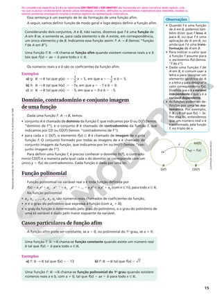 Reprodução
proibida.
Art.184
do
Código
Penal
e
Lei
9.610
de
19
de
fevereiro
de
1998.
15
As competências específicas 3 e 4 e as habilidades EM13MAT302 e EM13MAT401 são favorecidas em vários momentos deste capítulo, uma
vez que os alunos constantemente deverão utilizar estratégias, conceitos, definições ou procedimentos matemáticos para interpretar, modelar ou
resolver problemas empregando funções e diversos registros de representação matemáticos.
Essa sentença é um exemplo de lei de formação de uma função afim.
A seguir, vamos definir função de modo geral e logo depois definir a função afim.
Os números reais a e b são os coeficientes da função afim.
Exemplos
a) g: R  R tal que g(x) 5 2 1
x
1
2
5, em que a 1
2
52 e b 5 5.
b) h: R  R tal que h(x) 5 27x, em que a 5 27 e b 5 0.
c) n: R  R tal que n(x) 5 25, em que a 5 0 e b 5 25.
Domínio, contradomínio e conjunto imagem
de uma função
Dada uma função f: A  B, temos:
• conjunto A é chamado de domínio da função f, que indicamos por D ou D(f) (lemos:
“domínio de f”), e o conjunto B é chamado de contradomínio da função f, que
indicamos por CD ou CD(f) (lemos: “contradomínio de f”);
• para cada x Ñ D(f), o elemento f(x) Ñ B é chamado de imagem de x pela
função f. O conjunto formado por todas as imagens de x é chamado de
conjunto imagem da função, que indicamos por Im ou Im(f ) (lemos: “con‑
junto imagem de f”).
Para definir uma função f, é preciso conhecer o domínio D(f), o contrado‑
mínio CD(f) e a maneira pela qual cada x do domínio se corresponde com um
único y 5 f(x) do contradomínio. Cada função é dada por uma lei.
Função polinomial
Função polinomial na variável real x é toda função definida por
f(x) 5 an
xn
1 an 2 1
xn 2 1
1 an 2 2
xn22
1 ... 1 a2
x2
1 a1
x1
1 a0
(com n Ñ N), para todo x Ñ R.
Na função polinomial:
• an
, an21
, ..., a2
, a1
, a0
são números reais chamados de coeficientes da função;
• n é o grau do polinômio que expressa a função (com an
i 0);
• o grau da função é determinado pelo grau do polinômio, e o grau do polinômio de
uma só variável é dado pelo maior expoente da variável.
Casos particulares de função afim
A função afim pode ser constante, se a 5 0, ou polinomial do 1o
grau, se a i 0.
Considerando dois conjuntos, A e B, não vazios, dizemos que f é uma função de
A em B se, e somente se, para cada elemento x de A existe, em correspondência,
um único elemento y de B. Indicamos essa função assim: f: A  B (lemos: “função
f de A em B”).
Uma função f: R  R chama‑se função afim quando existem números reais a e b
tais que f(x) 5 ax 1 b para todo x Ñ R.
Uma função f: R  R chama‑se função constante quando existe um número real
b tal que f(x) 5 b para todo x Ñ R.
• Quando f é uma função
de A em B, podemos tam‑
bém dizer que f leva A
para B, ou que f é uma
aplicação de A em B, ou
ainda que f é uma trans‑
formação de A em B.
• Para indicar o valor que
a função f assume para
x, escrevemos f(x) (lemos:
“f de x”).
• Dada uma função f de
A em B, é comum usar a
letra x para designar um
elemento genérico de A
e a letra y para designar o
valor correspondente f(x).
Dizemos que x é a variável
independente e que y é a
variável dependente.
• As funções podem ser de‑
finidas por uma lei ma‑
temática. Por exemplo,
f: R R tal que f(x) 5 3x.
Por essa lei, entendemos
que um número real x é
transformado, pela função
f, no triplo de x.
Observações
ILUSTRAÇÃO:
ADILSON
SECCO
f
D(f) CD(f)
A
x y 5 f(x)
B
Im(f)
Exemplos
a) f: R  R tal que f(x) 5 213 b) f: R  R tal que f(x) 5 7
Uma função f: R  R chama‑se função polinomial do 1o
grau quando existem
números reais a e b, com a i 0, tal que f(x) 5 ax 1 b para todo x Ñ R.
 