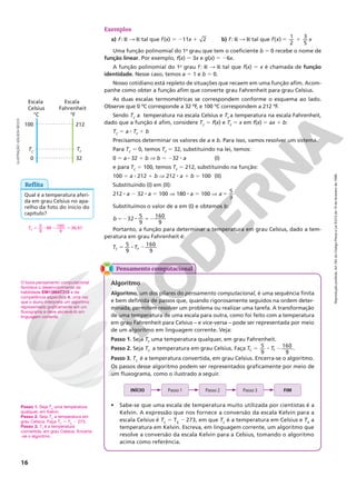 Reprodução
proibida.
Art.184
do
Código
Penal
e
Lei
9.610
de
19
de
fevereiro
de
1998.
16
°C
100
TC
0
212
TF
32
°F
Escala
Celsius
Escala
Fahrenheit
Exemplos
a) f: R  R tal que f(x) 5 211x 1 2 b) f: R  R tal que 5 1
f x x
( )
1
2
3
5
Uma função polinomial do 1o
grau que tem o coeficiente b 5 0 recebe o nome de
função linear. Por exemplo, f(x) 5 3x e g(x) 5 26x.
A função polinomial do 1o
grau f: R  R tal que f(x) 5 x é chamada de função
identidade. Nesse caso, temos a 5 1 e b 5 0.
Nosso cotidiano está repleto de situações que recaem em uma função afim. Acom‑
panhe como obter a função afim que converte grau Fahrenheit para grau Celsius.
As duas escalas termométricas se correspondem conforme o esquema ao lado.
Observe que 0 ºC corresponde a 32 ºF, e 100 ºC correspondem a 212 ºF.
Sendo TC
 a  temperatura na escala Celsius e TF
a temperatura na escala Fahrenheit,
dado que a função é afim, considere TC
5 f(x) e TF
5 x em f(x) 5 ax 1 b:
TC
5 a 8 TF
1 b
Precisamos determinar os valores de a e b. Para isso, vamos resolver um sistema.
Para TC
5 0, temos TF
5 32, substituindo na lei, temos:
0 5 a 8 32 1 b V b 5 232 8 a (I)
e para TC
5 100, temos TF
5 212, substituindo na função:
100 5 a 8 212 1 b V 212 8 a 1 b 5 100 (II)
Substituindo (I) em (II):
212 8 a 2 32 8 a 5 100 V 180 8 a 5 100 V
5
9
a 5
Substituímos o valor de a em (I) e obtemos b:
32
5
9
160
9
b 52 8 52
Portanto, a função para determinar a temperatura em grau Celsius, dado a tem‑
peratura em grau Fahrenheit é:
5
9
160
9
T T
C F
5 8 2
Reflita
Qual é a temperatura aferi‑
da em grau Celsius no apa‑
relho da foto do início do
capítulo?
TC 5 8 2 5
5
9
98 160
9
36,67
O boxe pensamento computacional
favorece o desenvolvimento da
habilidade EM13MAT315 e da
competência específica 4, uma vez
que o aluno interpreta um algoritmo
representado graficamente em um
fluxograma e deve escrevê-lo em
linguagem corrente.
Passo 1. Seja TK
uma temperatura
qualquer, em Kelvin.
Passo 2. Seja TC
a temperatura em
grau Celsius. Faça TC
5 TK
2 273.
Passo 3. TC
é a temperatura
convertida, em grau Celsius. Encerra-
-se o algoritmo.
ILUSTRAÇÃO:
ADILSON
SECCO
Pensamento computacional
Algoritmo
Algoritmo, um dos pilares do pensamento computacional, é uma sequência finita
e bem definida de passos que, quando rigorosamente seguidos na ordem deter‑
minada, permitem resolver um problema ou realizar uma tarefa. A transformação
de uma temperatura de uma escala para outra, como foi feito com a temperatura
em grau Fahrenheit para Celsius – e vice‑versa – pode ser representada por meio
de um algoritmo em linguagem corrente. Veja:
Passo 1. Seja TF
uma temperatura qualquer, em grau Fahrenheit.
Passo 2. Seja TC
a temperatura em grau Celsius. Faça 5 8 2
T T
5
9
160
9
C F .
Passo 3. TC
é a temperatura convertida, em grau Celsius. Encerra‑se o algoritmo.
Os passos desse algoritmo podem ser representados graficamente por meio de
um fluxograma, como o ilustrado a seguir.
INÍCIO Passo 1 Passo 2 Passo 3 FIM
• Sabe‑se que uma escala de temperatura muito utilizada por cientistas é a
Kelvin. A expressão que nos fornece a conversão da escala Kelvin para a
escala Celsius é TC
= TK
2 273, em que TC
é a temperatura em Celsius e TK
a
temperatura em Kelvin. Escreva, em linguagem corrente, um algoritmo que
resolve a conversão da escala Kelvin para a Celsius, tomando o algoritmo
acima como referência.
 