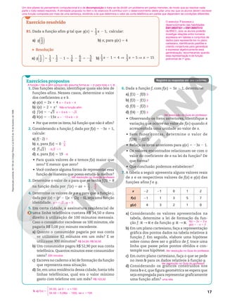 Reprodução
proibida.
Art.184
do
Código
Penal
e
Lei
9.610
de
19
de
fevereiro
de
1998.
17
Registre as respostas em seu caderno.
Exercício resolvido
R1. Dada a função afim g tal que 5 2
( )
1
3
1,
g x x calcular:
a) ( )
1
2
g b) x, para g(x) 5 4
Resolução
a) 5 8 2 5 2 5 2




1
2
1
3
1
2
1
1
6
6
6
5
6
g b) 2 5 V 5 V 5
1
3
1 4
1
3
5 15
x x x
Um dos pilares do pensamento computacional é o de decomposição e trata-se de dividir um problema em partes menores, de modo que ao resolver cada
parte o todo estará resolvido. A atividade proposta no item c do exercício 5 contribui com o desenvolvimento deste pilar uma vez que os alunos devem escrever
uma função composta por mais de uma sentença, dividindo a lei que determina o valor da conta telefônica em partes que dependem de condições diferentes.
5. c) ( )
34,50, se 0 100
34,50 0,08( 100), se 100
f x
x
x x
5
, 
1 2 .







O exercício 7 favorece o
desenvolvimento das habilidades
EM13MAT501 e EM13MAT510
da BNCC, pois os alunos poderão
investigar relações entre números
expressos em tabelas e conjuntos de
dados para representá-los no plano
cartesiano, identificando padrões e
criando conjecturas para generalizar
e expressar algebricamente essa
generalização, reconhecendo quando
essa representação é de função
polinomial de 1o
grau.
Exercícios propostos
1. Das funções abaixo, identifique quais são leis de
funções afins. Nesses casos, determine o valor
dos coeficientes a e b.
a) g(x) 5 2x 1 4
b) i(x) 5 2 1 x2
c) f x 5 2
( ) 3
d) k(x) 5 213x
• Por que entre os itens, há função que não é afim?
2. Considerando a função f, dada por f(x) 5 23x 1 1,
calcule:
a) f(22)
b) x, para f(x) 5 0
c) ( )
2
f
d) x, para f(x) 5 19
• Para quais valores de x temos f(x) maior que
zero? E menor que zero?
• Você conhece alguma forma de representar essa
função de maneira que possa estudá‑la melhor?
3. Determine o valor de a para que se tenha f(3) 5 8
na função dada por 5 1
( )
1
2
f x ax .
4. Determine os valores de p e q para que a função j,
dada por j(x) 5 (p2
2 1)x 1 (2q 2 6), seja uma função
identidade.
5. Em certa cidade, a assinatura residencial de
uma linha telefônica custava R$ 34,50 e dava
direito à utilização de 100 minutos mensais.
Caso o consumidor excedesse os 100 minutos, ele
pagaria R$ 0,08 por minuto excedente.
a) Quanto o consumidor pagaria por sua conta
se utilizasse 82 minutos em um mês? E se
utilizasse 300 minutos?
b) Um consumidor pagou R$ 52,90 por sua conta
telefônica. Quantos minutos esse consumidor
usou?
c) Escreva no caderno a lei de formação da função
que representa essa situação.
d) Se, em uma residência dessa cidade, havia três
linhas telefônicas, qual era o valor mínimo
gasto com telefone em um mês?
6. Dada a função f, com f(x) 5 3x 2 1, determine:
a) f(1) 2 f(0)
b) f(2) 2 f(1)
c) f(3) 2 f(2)
d) f(4) 2 f(3)
• Observando os itens anteriores, identifique a
variação que ocorre no valor de f(x) quando é
acrescentada uma unidade ao valor de x.
• Sem fazer contas, determine o valor de
f(28) 2 f(27).
• Refaça os itens anteriores para g(x) 5 23x 2 1.
• Os valores encontrados relacionam‑se com o
valor do coeficiente de x na lei da função? De
que forma?
• Que conclusão podemos estabelecer?
7. A tabela a seguir apresenta alguns valores reais
de x e os respectivos valores de f(x) e g(x) das
funções afins f e g.
x 22 21 0 1 2
f(x) 21 1 3 5 7
g(x) 4 3 2 1 0
a) Considerando os valores apresentados na
tabela, determine a lei de formação da fun‑
ção f: R  R e da função g: R  R.
b) Em um plano cartesiano, faça a representação
gráfica dos pontos dados na tabela relativos à
função f. Em seguida, elabore uma hipótese
sobre como deve ser o gráfico de f, trace uma
linha que passe pelos pontos obtidos e con‑
temple sua hipótese.
c) Em outro plano cartesiano, faça o que se pede
no item b para os dados relativos à função g.
d) Considerando os gráficos construídos nos
itens b e c, que figura geométrica se espera que
seja empregada para representar graficamente
uma função afim?
a 5 2 e b 5 4
Não é função afim.
a 5 0 e b 5 3
2
a 5 213 e b 5 0
7
1
3
2 1
3 2 1
26
Ver resolução no Guia do professor.
5
2
56
p 2 ; q 5 3
R$ 34,50; R$ 50,50
330 minutos
R$ 103,50
3
3
3
3
Ver resolução no Guia do professor.
f(x) 5 2x 1 3 e
g(x) 5 −x 1 2
Ver resolução no Guia do professor.
Ver resolução no Guia do professor.
uma reta
A função i não é afim porque não assume forma ax 1 b para todo x Ñ R.
 