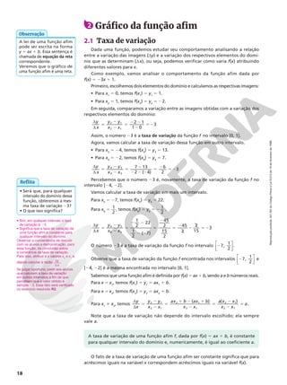 Reprodução
proibida.
Art.184
do
Código
Penal
e
Lei
9.610
de
19
de
fevereiro
de
1998.
18
A taxa de variação de uma função afim f, dada por f(x) 5 ax 1 b, é constante
para qualquer intervalo do domínio e, numericamente, é igual ao coeficiente a.
Reflita
• Sim, em qualquer intervalo a taxa
de variação é 23.
• Significa que a taxa de variação de
uma função afim é constante para
qualquer intervalo do domínio.
Observar a conveniência de discutir
com os alunos a demonstração, para
essa função, da conclusão sobre
a constância da taxa de variação.
Para isso, atribuir a x valores x2
e x1
e
depois calcular a razão y
x
d
d
.
Se julgar oportuno, pedir aos alunos
que calculem a taxa de variação
em outros intervalos a fim de que
percebam que o valor obtido é
sempre 23. Esse fato será verificado
no exercício resolvido R2.
• Será que, para qualquer
intervalo do domínio dessa
função, obteremos a mes‑
ma taxa de variação 23?
• O que isso significa?
2 Gráfico da função afim
2.1 Taxa de variação
Dada uma função, podemos estudar seu comportamento analisando a relação
entre a variação das imagens (dy) e a variação dos respectivos elementos do domí‑
nio que as determinam (dx), ou seja, podemos verificar como varia f(x) atribuindo
diferentes valores para x.
Como exemplo, vamos analisar o comportamento da função afim dada por
f(x) 5 23x 1 1.
Primeiro, escolhemos dois elementos do domínio e calculamos as respectivas imagens:
• Para x1
5 0, temos f(x1
) 5 y1
5 1.
• Para x2
5 1, temos f(x2
) 5 y2
5 22.
Em seguida, comparamos a variação entre as imagens obtidas com a variação dos
respectivos elementos do domínio:
d
d
5
2
2
5
2 2
2
52
y
x
y y
x x
2 1
1 0
3
2 1
2 1
Assim, o número 23 é a taxa de variação da função f no intervalo [0, 1].
Agora, vamos calcular a taxa de variação dessa função em outro intervalo.
• Para x3
5 24, temos f(x3
) 5 y3
5 13.
• Para x4
5 22, temos f(x4
) 5 y4
5 7.
d
d
5
2
2
5
2
2 2 2
5
2
52
y
x
y y
x x
7 13
2 ( 4)
6
2
3
4 3
4 3
Percebemos que o número 23 é, novamente, a taxa de variação da função f no
intervalo [24, 22].
Vamos calcular a taxa de variação em mais um intervalo.
Para x5
5 27, temos f(x5
) 5 y5
5 22.
Para x6
5 1
2
, temos f(x6
) 5 y6
5 2 1
2
.
d
d
5
2
2
5
2 2
2 2
5
2
5
2
8 52
y
x
y y
x x
1
2
22
1
2
( 7)
45
2
15
2
45
2
2
15
3
6 5
6 5
O número 23 é a taxa de variação da função f no intervalo 2






7,
1
2
.
Observe que a taxa de variação da função f encontrada nos intervalos 2






7,
1
2
e
[24, 22] é a mesma encontrada no intervalo [0, 1].
Sabemos que uma função afim é definida por f(x) 5 ax 1 b, sendo a e b números reais.
Para x 5 x1
, temos f(x1
) 5 y1
5 ax1
1 b.
Para x 5 x2
, temos f(x2
) 5 y2
5 ax2
1 b.
Para x1
i x2
, temos
d
d
5
2
2
5
1 2 1
2
5
2
2
5
y
x
y y
x x
ax b ax b
x x
a x x
x x
a
( ) ( )
2 1
2 1
2 1
2 1
2 1
2 1
.
Note que a taxa de variação não depende do intervalo escolhido; ela sempre
vale a.
A lei de uma função afim
pode ser escrita na forma
y 5 ax 1 b. Essa sentença é
chamada de equação da reta
correspondente.
Veremos que o gráfico de
uma função afim é uma reta.
Observação
O fato de a taxa de variação de uma função afim ser constante significa que para
acréscimos iguais na variável x correspondem acréscimos iguais na variável f(x).
 