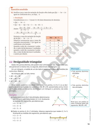 Reprodução
proibida.
Art.184
do
Código
Penal
e
Lei
9.610
de
19
de
fevereiro
de
1998.
19
2.2 Desigualdade triangular
Dados três pontos distintos, eles podem estar alinhados ou não: no primeiro caso,
eles pertencem à mesma reta; no segundo, determinam um triângulo.
Em um triângulo, a medida de um dos lados é menor que a soma das medidas dos
outros dois. Observe:
No triângulo ABC, ao lado, temos:
• AB , AC 1 BC
• BC , AB 1 AC
• AC , AB 1 BC
Desse modo, podemos considerar que dados três pontos, A, B e C, se as desi‑
gualdades entre as medidas dos segmentos AB, BC e AC, apresentadas acima, forem
verificadas, então os três pontos determinam um triângulo e, portanto, não estão
alinhados.
Exemplos
a) Dados os pontos A, B e C não alinhados, determinamos
um triângulo cujos lados medem 4, 5 e 6. Analisando
as medidas dos segmentos, percebemos que:
• 4 , 5 1 6
• 5 , 4 1 6
• 6 , 5 1 4
b) Dados os pontos A, B e C alinhados, obtemos segmentos que medem 2, 3 e 5.
Analisando as medidas dos segmentos, percebemos que:
• 3 , 2 1 5
• 2 , 3 1 5
• 5 5 3 1 2
A
C
B
4 5
6
A
C
B
• Três pontos distintos
alinhados:
A
C
B
• Três pontos distintos
não alinhados:
A
C
B
Note que, em ambos os
casos, é possível obter três
segmentos: AB, BC e AC.
ILUSTRAÇÕES:
ADILSON
SECCO
Observação
3
A C
B
5
2
Exercício resolvido
R2. Verificar que a taxa de variação da função afim dada por f(x) 5 23x 1 1 é
igual ao coeficiente de x, ou seja, 23.
Resolução
Consideremos x e x 1 h (com h Ñ RÇ
) dois elementos do domínio.
• f(x) 5 23x 1 1
• f(x 1 h) 5 23(x 1 h) 1 1 5 23x 23h 1 1
Assim:
1 2
1 2
5
( ) ( )
( )
f x h f x
x h x
2 2 1 2 2 1
5
3 3 1 ( 3 1)
x h x
h
5
2 2 1 1 2 2
2
= =
3 3 1 3 1 3
3
x h x
h
h
h
Portanto, a taxa de variação da função
de lei f(x) 5 23x 1 1 é 23.
Observe novamente que a taxa de
variação encontrada (23) é igual ao
coeficiente a da função.
Quando o valor de x aumenta 1 unida‑
de, o valor de f(x) decresce 3 unidades;
quando o valor de x aumenta 2 unida‑
des, o valor de f(x) decresce 6 unidades;
e assim por diante.
11
12
23
26
f(x) 5 23x 1 1
x f(x)
22 7
21 4
0 1
1 22
2 25
 