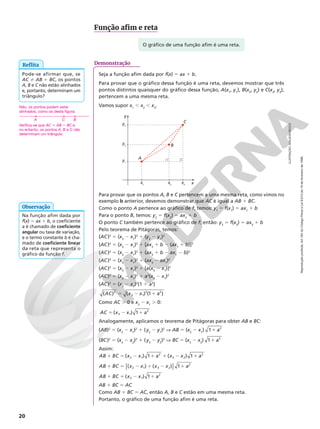 Reprodução
proibida.
Art.184
do
Código
Penal
e
Lei
9.610
de
19
de
fevereiro
de
1998.
20
Na função afim dada por
f(x) 5 ax 1 b, o coeficiente
a é chamado de coeficiente
angular ou taxa de variação,
e o termo constante b é cha‑
mado de coeficiente linear
da reta que representa o
gráfico da função f.
Observação
O gráfico de uma função afim é uma reta.
Função afim e reta
Demonstração
Seja a função afim dada por f(x) 5 ax 1 b.
Para provar que o gráfico dessa função é uma reta, devemos mostrar que três
pontos distintos quaisquer do gráfico dessa função, A(x1
, y1
), B(x2
, y2
) e C(x3
, y3
),
pertencem a uma mesma reta.
Vamos supor x1
, x2
, x3
.
x
y
x1
x2
y1
y2
y3
x3
A
B
C
Para provar que os pontos A, B e C pertencem a uma mesma reta, como vimos no
exemplo b anterior, devemos demonstrar que AC é igual a AB 1 BC.
Como o ponto A pertence ao gráfico de f, temos: y1
5 f(x1
) 5 ax1
1 b
Para o ponto B, temos: y2
5 f(x2
) 5 ax2
1 b
O ponto C também pertence ao gráfico de f; então: y3
5 f(x3
) 5 ax3
1 b
Pelo teorema de Pitágoras, temos:
(AC)2
5 (x3
2 x1
)2
1 (y3
2 y1
)2
(AC)2
5 (x3
2 x1
)2
1 [ax3
1 b 2 (ax1
1 b)]2
(AC)2
5 (x3
2 x1
)2
1 (ax3
1 b 2 ax1
2 b)2
(AC)2
5 (x3
2 x1
)2
1 (ax3
2 ax1
)2
(AC)2
5 (x3
2 x1
)2
1 [a(x3
2 x1
)]2
(AC)2
5 (x3
2 x1
)2
1 a2
(x3
2 x1
)2
(AC)2
5 (x3
2 x1
)2
(1 1 a2
)
5 2 1
AC x x a
( ) ( ) (1 )
2
3 1
2 2
Como AC . 0 e x3
2 x1
. 0:
5 2 1
AC x x a
( ) 1
3 1
2
Analogamente, aplicamos o teorema de Pitágoras para obter AB e BC:
(AB)2
5 (x2
2 x1
)2
1 (y2
2 y1
)2
V AB 5 (x2
2 x1
) 1 a
1 2
(BC)2
5 (x3
2 x2
)2
1 (y3
2 y2
)2
V BC 5 (x3
2 x2
) 1 a
1 2
Assim:
1 5 2 1 1 2 1
AB BC x x a x x a
( ) 1 ( ) 1
2 1
2
3 2
2
1 5 2 1 2 1
[ ]
AB BC x x x x a
( ) ( ) 1
2 1 3 2
2
1 5 2 1
AB BC x x a
( ) 1
3 1
2
AB 1 BC 5 AC
Como AB 1 BC 5 AC, então A, B e C estão em uma mesma reta.
Portanto, o gráfico de uma função afim é uma reta.
Reflita
Não, os pontos podem estar
alinhados, como os desta figura:
Verifica-se que AC i AB 1 BC e,
no entanto, os pontos A, B e C não
determinam um triângulo.
A C B
Pode‑se afirmar que, se
AC i AB 1 BC, os pontos
A, B e C não estão alinhados
e, portanto, determinam um
triângulo?
ILUSTRAÇÃO:
ADILSON
SECCO
 