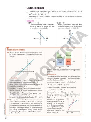 Reprodução
proibida.
Art.184
do
Código
Penal
e
Lei
9.610
de
19
de
fevereiro
de
1998.
22
Exercícios resolvidos
R3. Dado o gráfico abaixo de uma função polinomial
do 1o
grau, determinar a lei de formação dessa
função.
x
y
A
B
4
22 1
1
Resolução
Vamos considerar y 5 ax 1 b como a lei da função.
Como a reta passa pelo ponto (0, 3), b = 3.
Observamos as coordenadas de dois pontos do
gráfico, nesse caso, A e B.
Como A(22, 1) e B(1, 4), podemos determinar a
taxa de variação da função por esses dois pontos:
y
x
y y
x x
B A
B A
( )
( )
(4 1)
(1 ( 2))
3
3
1
d
d
5
2
2
5
2
2 2
5 5 . Assim, a 5 1.
Portanto, a lei de formação da função é f(x) 5 x 1 3.
R4.Um arquiteto pretende construir duas casas
com jardim, uma do lado da outra. Ao esboçar
a planta com as duas casas, ele teve dúvida
quanto à medida de um dos lados de cada jar‑
dim, pois precisa construir as casas de modo
que a área ocupada pela casa B e pelo jardim
B seja maior que a área ocupada pela casa A e
pelo jardim A.
ILUSTRAÇÕES:
ADILSON
SECCO
1
1
0
21
22
23
2
3
4
2 3
21
22
23
24
4
24 x
y
1
1
0
21
22
23
2
3
4
2 3
21
22
23
24
4
24 x
y
Coeficiente linear
Para determinar o ponto em que o gráfico de uma função afim de lei f(x) = ax 1 b
intercepta o eixo y, fazemos x = 0:
f(0) 5 a 8 0 1 b V f(0) 5 b
Ou seja, para x 5 0, y = b. Assim, o ponto (0, b) é o de intersecção do gráfico com
o eixo das ordenadas.
Exemplos
a) f(x) 5 2x 1 2
Como o coeficiente linear é 2, a inter‑
secção do gráfico de f com o eixo das
ordenadas é o ponto (0, 2).
b) g(x) 5 2x
Como o coeficiente linear é 0, a in‑
tersecção do gráfico de g com o eixo
das ordenadas é o ponto (0, 0).
7 m
x
6 m
8 m
8 m
x
jardim A
jardim B
casa A
casa B
Nessas condições, quais são os valores possíveis
para x?
Resolução
Vamos determinar as leis das funções que repre‑
sentam a área que cada casa e seu jardim ocupam
em função da medida x.
Área ocupada pela casa A e pelo jardim A:
5 8 1 8 8 5 1
8 8
1
2
8 64 4
1
A x x
Área ocupada pela casa B e pelo jardim B:
A2
5 6 8 7 1 6 8 x 5 42 1 6x
Portanto, A1
5 4x 1 64 e A2
5 6x 1 42.
Para A1
5 A2
, temos x 5 11, que é a abscissa do
ponto de intersecção dos gráficos que represen‑
tam A1
e A2
.
Esboçando os gráficos,
percebemos que A2
é
maior que A1
quando
x  . 11, pois nesse inter‑
valo o gráfico de A2
está
acima do gráfico de A1
.
Portanto, x tem de ser
maior que 11 m. x
y A2
A1
0 11
 