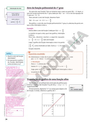 Reprodução
proibida.
Art.184
do
Código
Penal
e
Lei
9.610
de
19
de
fevereiro
de
1998.
26
Intersecção da reta
com o eixo y:
ponto (0, b)
com o eixo x:
ponto 2
b
a
, 0






Zero da função polinomial do 1° grau
Os zeros de uma função f são os números reais x para os quais f(x) 5 0. Assim, o
zero da função polinomial do 1o
grau dada por f(x) 5 ax 1 b é a raiz da equação do
1o
grau ax 1 b 5 0.
Para calcular o zero da função, devemos fazer:
f(x) 5 0 V ax 1 b 5 0 V 52
x
b
a
No gráfico, o zero de uma função polinomial do 1o
grau é a abscissa do ponto em
que a reta intercepta o eixo x.
Exemplo
Vamos obter o zero da função f, dada por 5 2
( ) 4
3
,
f x x
e o ponto no qual a reta, que é seu gráfico, intercepta
o eixo x.
Para isso, devemos resolver a seguinte equação:
2 5 V 5
x x
4
3
0
4
3
(zero da função)
Logo, o gráfico da função intercepta o eixo x no ponto




4
3
, 0 , como mostrado ao lado. Como a 5 1, f é uma
função crescente.
x
y
(—, 0)
4
3
Exercício resolvido
R6. Determinar o valor de m para que o gráfico da função j, com
j(x) 5 (23 1 6m)x 1 5, intercepte o eixo x no ponto (1, 0).
Resolução
Para x 5 1, temos j(x) 5 0.
Assim: 0 5 (23 1 6m) 8 1 1 5 V 6m 5 22 V 5 2
1
3
m
Logo, para 5 2
1
3
,
m o gráfico da função intercepta o eixo x
no ponto (1, 0).
Reflita
• Qual é o zero da função
identidade?
• Em que ponto o gráfico
da função identidade
corta os eixos x e y?
ILUSTRAÇÕES:
ADILSON
SECCO
Translação do gráfico de uma função afim
Vamos utilizar um software de construção de gráficos para
construir o gráfico das funções f e g de leis y 5 x e y 5 x 1 1,
respectivamente.
Primeiramente, digitamos “x” no campo para digitar a lei
da função. E então, obtemos o gráfico de f.
cancelar
ok ajuda
f(x) = x
• função identidade: f(x) 5 x
zero de f: f(x) 5 0 V x 5 0
• O valor b, do termo constante da
lei de formação da função f, é zero.
Assim, o ponto em que o gráfico da
função identidade intercepta o eixo y
é (0, 0), que é também o ponto em
que o gráfico intercepta o eixo x.
Em alguns softwares como o
GeoGebra e o Desmos, basta inserir a
expressão algébrica com o parâmetro
para que o software disponibilize um
controle deslizante do parâmetro e
ao deslizar o controle, o gráfico é
automaticamente transladado no
plano. Observar o exemplo da função f
na figura a seguir.
0
y
1
1
21
22
23
24
2
3
4
2 3 4
21
22
23
24 x
a = 1
+ Entrada...
25 5
f(x) = x + a
x + 1
Esse tópico favorece o desenvolvimento
da competência específica 5, uma vez
que os alunos serão incentivados a
estabelecer conjecturas a respeito de
diferentes conceitos e propriedades
matemáticas, empregando estratégias
e recursos, como observação de
padrões, experimentações e software
de construção de gráficos, identificando
a necessidade ou não de uma
demonstração cada vez mais formal na
validação das conjecturas.
 