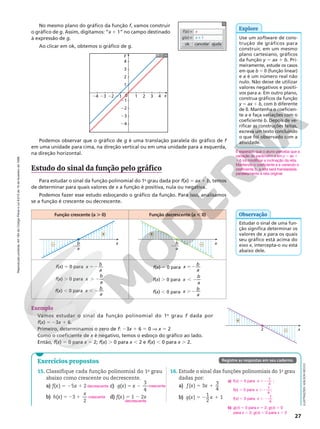 Reprodução
proibida.
Art.184
do
Código
Penal
e
Lei
9.610
de
19
de
fevereiro
de
1998.
27
No mesmo plano do gráfico da função f, vamos construir
o gráfico de g. Assim, digitamos: “x 1 1” no campo destinado
à expressão de g.
Ao clicar em ok, obtemos o gráfico de g. cancelar
ok ajuda
f(x) = x
g(x) = x + 1
Podemos observar que o gráfico de g é uma translação paralela do gráfico de f
em uma unidade para cima, na direção vertical ou em uma unidade para a esquerda,
na direção horizontal.
Explore
Use um software de cons‑
trução de gráficos para
construir, em um mesmo
plano cartesiano, gráficos
da função y 5 ax 1 b. Pri‑
meiramente, estude os casos
em que b = 0 (função linear)
e a é um número real não
nulo. Não deixe de utilizar
valores negativos e positi‑
vos para a. Em outro plano,
construa gráficos da função
y 5 ax 1 b, com b diferente
de 0. Mantenha o coeficien‑
te a e faça variações com o
coeficiente b. Depois de ve‑
rificar as construções feitas,
escreva um texto concluindo
o que foi observado com a
atividade.
É esperado que o aluno perceba que a
variação do parâmetro a em y 5 ax 1
1b irá modificar a inclinação da reta.
Mantendo o coeficiente a e variando o
coeficiente b, a reta será transladada
paralelamente à reta original.
y
1
1
0
21
22
23
24
2
3
4
2 3 4
21
22
23
24 x
Estudo do sinal da função pelo gráfico
Para estudar o sinal da função polinomial do 1o
grau dada por f(x) 5 ax 1 b, temos
de determinar para quais valores de x a função é positiva, nula ou negativa.
Podemos fazer esse estudo esboçando o gráfico da função. Para isso, analisamos
se a função é crescente ou decrescente.
Função crescente (a . 0) Função decrescente (a , 0)
x
2—
b
a
+
– x
2—
b
a
+
–
f(x) 5 0 para x
b
a
52
f(x) . 0 para x
b
a
. 2
f(x) , 0 para x
b
a
, 2
f(x) 5 0 para x
b
a
52
f(x) . 0 para x
b
a
, 2
f(x) , 0 para x
b
a
. 2
Estudar o sinal de uma fun‑
ção significa determinar os
valores de x para os quais
seu gráfico está acima do
eixo x, intercepta‑o ou está
abaixo dele.
Observação
Exemplo
Vamos estudar o sinal da função polinomial do 1o
  grau f dada por
f(x) 5 23x 1 6.
Primeiro, determinamos o zero de f: 23x 1 6 5 0 V x 5 2
Como o coeficiente de x é negativo, temos o esboço do gráfico ao lado.
Então, f(x) 5 0 para x 5 2; f(x) . 0 para x , 2 e f(x) , 0 para x . 2.
x
2
+
–
Exercícios propostos
15. Classifique cada função polinomial do 1o
grau
abaixo como crescente ou decrescente.
a) f(x) 5 25x 1 2
b) 5 2 1
( ) 3
2
h x
x
c) 5 2
( )
3
4
g x x
d) f(x) 5 1 2 2x
16. Estude o sinal das funções polinomiais do 1o
grau
dadas por:
a) 5 1
( ) 3
3
4
f x x
b) 5 2 1
( )
1
2
1
g x x
decrescente
crescente
crescente
decrescente
Registre as respostas em seu caderno.
a) f(x) 5 0 para 52
x
1
4
;
f(x) . 0 para . 2
x
1
4
;
f(x) , 0 para , 2
x
1
4
b) g(x) 5 0 para x 5 2; g(x) . 0
para x , 2; g(x) , 0 para x . 2
ILUSTRAÇÕES:
ADILSON
SECCO
 