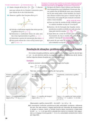 Reprodução
proibida.
Art.184
do
Código
Penal
e
Lei
9.610
de
19
de
fevereiro
de
1998.
28
ILUSTRAÇÕES:
ADILSON
SECCO
Resolução de situações-problema pelo gráfico da função
Em muitas situações‑problema, usamos o gráfico de funções cujas leis são do tipo
y 5 ax 1 b, com domínio restrito, ou seja, subconjuntos de R (distintos de R). Vamos
analisar algumas dessas situações por meio de exemplos.
Exemplos
a) Vamos escrever o domínio e o conjunto imagem da função:
5
2 
1 ,



f x
x x
x x
( )
3 , se 2
1, se 2
Para isso, vamos construir o gráfico de f por partes.
Primeiro, construímos o gráfico de f
para x  2.
Em seguida, construímos o gráfico
de f para x , 2.
Finalmente, construímos o gráfico
de f.
2
y
x
0 2
y
x
0 2
y
x
0
3
Para x  2, o gráfico da função f
segue a lei y 5 3 2 x.
Para x , 2, o gráfico da função f
segue a lei y 5 x 1 1.
Para x  2, o gráfico de f está contido
na reta y 5 3 2 x; para x , 2, na reta
y 5 x 1 1.
No exercício 19 os alunos devem identificar as informações relevantes à resolução
do problema no enunciado. Esse processo corrobora com o desenvolvimento de
habilidades relacionadas ao pilar abstração, do pensamento computacional.
A função é crescente para 1
2
m . e decrescente para ,
m
1
2
.
Observando o gráfico, temos D(f) 5 R e Im(f) 5 {y Ñ R$y , 3}.
b) O movimento uniforme caracteriza‑se pela velocidade constante e diferente
de zero. Por esse motivo, o espaço percorrido em intervalos de tempos iguais
é sempre o mesmo. Assim, a função horária desse movimento é dada pela
lei s(t) 5 s0
1 v 8 t, em que s(t) é a posição (em metro) no instante t (em segun‑
do); s0
é o espaço inicial quando t 5 0; e v é a velocidade constante (em metro
por segundo).
19. Na época do Natal, a loja A oferece aos funcioná‑
rios temporários, que trabalham 6 horas por dia,
um salário fixo de R$ 900,00 mais uma comissão
de 2% (em reais) sobre o total vendido; já a loja B
não oferece salário fixo para o mesmo tipo de
funcionário, mas paga 8% (em reais) de comissão
sobre o total vendido.
a) Para um total de vendas de R$ 13.000,00, qual
é o salário recebido na loja A? E na loja B?
b) Escreva a lei de formação das funções corres‑
pondentes ao salário recebido em cada uma das
lojas pelo total de vendas.
c) Qual deve ser o total de vendas para que um
funcionário da loja A receba R$ 1.600,00 de
salário? E da loja B?
d) A partir de que valor de vendas é mais vanta‑
joso trabalhar na loja B?
a) R$ 1.160,00; R$ 1.040,00
sA
(x) 5 900 1 0,02x
sB
(x) 5 0,08x
loja A: R$ 35.000,00;
loja B: R$ 20.000,00
a partir de valores acima
de R$ 15.000,00
17. Dada a função de lei 5 2
( )
1
2
( )
f x m x 1 7, discuta
para que valores de m a função é crescente e para
que valores de m ela é decrescente.
18. Observe o gráfico das funções afins g e h.
y
x
g
h
1
23 21
1
a) Calcule o coeficiente angular das retas que são
os gráficos de g e h.
b) Determine o coeficiente linear de cada uma
das retas representadas no gráfico.
c) Determine o ponto de intersecção das retas.
d) Para quais valores de x tem‑se h(x) menor que
g(x)?
g h
: 1; :
1
3
g: 21; h: 1
(3, 2)
{x Ñ R$x . 3}
 