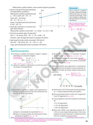 Reprodução
proibida.
Art.184
do
Código
Penal
e
Lei
9.610
de
19
de
fevereiro
de
1998.
29
Observando o gráfico abaixo, vamos resolver algumas questões.
• Qual é a função horária do movimento
correspondente ao gráfico?
Observando o gráfico, percebemos que
s0
5 20 m; assim, s(t) 5 20 1 vt.
Como s(2) 5 30, temos:
20 1 2v 5 30 V v 5 5
Assim, a função horária do movimento
é: s(t) 5 20 1 5t
• Quais são o domínio e o conjunto ima‑
gem dessa função?
Observando o gráfico, temos D(s) 5 R1
e Im(s) 5 {s Ñ R$s  20}.
• Qual será a posição após 10 segundos?
Para t 5 10, temos: s(10) 5 20 1 5 8 10 V s(10) 5 70
Portanto, após 10 segundos estará na posição 70 metros.
• Após quanto tempo estará na posição 120 metros?
Para s(t) 5 120, temos: 20 1 5t 5 120 V t 5 20
Logo, após 20 segundos estará na posição 120 metros.
Para construir o gráfico
ao lado, adotamos escalas
diferentes para os eixos
vertical e horizontal, o que
não invalida os dados usa‑
dos para efetuar os cálculos
necessários.
Avaliar a conveniência de citar que
v é a taxa de variação do espaço
percorrido ds pelo tempo decorrido dt.
Assim:
v 5
d
d
s
t
V v 5
2
2
(30 20)
(2 0)
5 5
Observação
2
s(t)
t
30
20
0
Registre as respostas em seu caderno.
Exercícios propostos
20. Construa o gráfico da função a seguir e, depois,
identifique o conjunto imagem.
f x
x
x x
x





( )
2, se 1
, se 1 1
1, se 1
5

2  ,
, 2
21. Observe o gráfico e determine a lei de formação
da função correspondente.
y
x
1
1
3
21
23
25
3
22. Considere o gráfico a seguir, que representa a
posição (em quilômetro) de um automóvel em
função do tempo (em hora).
1
s(t)
t
90
10
0
a) Qual é a velocidade do automóvel?
b) Qual é a função horária do movimento corres‑
pondente ao gráfico?
c) Quais são o domínio e o conjunto imagem
dessa função?
d) Qual será a posição do carro após 4 horas?
e) Após quanto tempo o carro estará na posição
250 quilômetros?
23. Observe o gráfico que representa o movimento
de um corpo que se desloca numa trajetória re‑
tilínea em função do tempo. Depois responda às
questões.
0
50
10 20 30 40
s (em metro)
t (em segundo)
a) Determine a lei de formação da função (espa‑
ço 3 tempo) representada pelo gráfico.
b) Em que posição estará o corpo em 5 segundos?
E em 35 segundos?
c) O que significa a taxa de variação no intervalo
de:
• 0 a 10 segundos?
• 10 a 20 segundos?
• 20 a 40 segundos?
d) Faça uma tabela com segundos inteiros de 1
a 10 e as suas respectivas posições. Feito isso,
explique se nesse intervalo o comportamento
entre as variáveis é proporcional.
Im(f) 5 {y Ñ R$21  y  1 ou y 5 2}
5
1  2
2 , ,

f x
x x
x
x x
( )
2, se 1
1, se 1 1
, se 1





80 km/h
s(t) 5 10 1 80t
D(s) 5 R1
e Im(s) 5 {s Ñ R$s  10}
330 quilômetros
3 horas
NELSON
MATSUDA
25 m; 12,5 m
Ver resolução no Guia do professor.
ILUSTRAÇÕES:
ADILSON
SECCO
a) 5
 ,
 ,
2  





( )
5 , se 0 10
50, se 10 20
100 2, 5 , se 20 40
s t
t t
t
t t
23. c) • Uma velocidade constante de 5 m/s.
• Nesse intervalo a taxa de variação é zero, isso significa que o corpo permanece em repouso.
• A taxa de variação é negativa, 22,5. Nesse caso significa que o movimento é retrógrado, isto é,
o corpo está se deslocando no sentido contrário da trajetória.
Ver resolução no
Guia do professor.
 