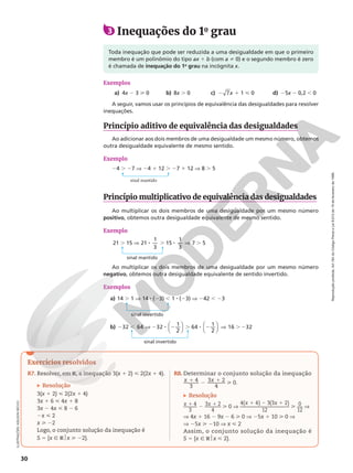 Reprodução
proibida.
Art.184
do
Código
Penal
e
Lei
9.610
de
19
de
fevereiro
de
1998.
30
ILUSTRAÇÕES:
ADILSON
SECCO
3 Inequações do 1o
grau
Toda inequação que pode ser reduzida a uma desigualdade em que o primeiro
membro é um polinômio do tipo ax 1 b (com a i 0) e o segundo membro é zero
é chamada de inequação do 1o
grau na incógnita x.
Exemplos
a) 4x 2 3  0 b) 8x . 0 c) 2 7x 1 1  0 d) 25x 2 0,2 , 0
A seguir, vamos usar os princípios de equivalência das desigualdades para resolver
inequações.
Princípio aditivo de equivalência das desigualdades
Ao adicionar aos dois membros de uma desigualdade um mesmo número, obtemos
outra desigualdade equivalente de mesmo sentido.
Exemplo
24 . 27 V 24 1 12 . 27 1 12 V 8 . 5
Princípio multiplicativo de equivalência das desigualdades
Ao multiplicar os dois membros de uma desigualdade por um mesmo número
positivo, obtemos outra desigualdade equivalente de mesmo sentido.
Exemplo
21 15 21
1
3
15
1
3
7 5
. V 8 . 8 V .
Ao multiplicar os dois membros de uma desigualdade por um mesmo número
negativo, obtemos outra desigualdade equivalente de sentido invertido.
Exemplos
a) 14 . 1 V 14 8 (23) , 1 8 (23) V 242 , 23
b) 2 , V 2 8 2 . 8 2 V . 2












32 64 32
1
2
64
1
2
16 32
sinal mantido
sinal mantido
sinal invertido
sinal invertido
Exercícios resolvidos
R7. Resolver, em R, a inequação 3(x 1 2)  2(2x 1 4).
Resolução
3(x 1 2)  2(2x 1 4)
3x 1 6  4x 1 8
3x 2 4x  8 2 6
2x  2
x  22
Logo, o conjunto solução da inequação é
S 5 {x Ñ R$x  22}.
R8. Determinar o conjunto solução da inequação
4
3
3 2
4
x x
1 2 1  0.
Resolução
4
3
3 2
4
x x
1 2 1  0 V
4( 4) 3(3 2)
12
x x
1 2 1
 0
12
V
V 4x 1 16 2 9x 2 6  0 V 25x 1 10  0 V
V 25x  210 V x  2
Assim, o conjunto solução da inequação é
S 5 {x Ñ R$x  2}.
 
