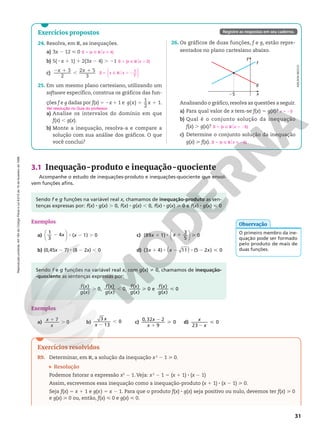 Reprodução
proibida.
Art.184
do
Código
Penal
e
Lei
9.610
de
19
de
fevereiro
de
1998.
31
Exercícios resolvidos
R9. Determinar, em R, a solução da inequação x2
2 1  0.
Resolução
Podemos fatorar a expressão x2
2 1. Veja: x2
2 1 5 (x 1 1) 8 (x 2 1)
Assim, escrevemos essa inequação como a inequação‑produto (x 1 1) 8 (x 2 1)  0.
Seja f(x) 5 x 1 1 e g(x) 5 x 2 1. Para que o produto f(x) 8 g(x) seja positivo ou nulo, devemos ter f(x)  0
e g(x)  0 ou, então, f(x)  0 e g(x)  0.
3.1 Inequação-produto e inequação-quociente
Acompanhe o estudo de inequações‑produto e inequações‑quociente que envol‑
vem funções afins.
Exercícios propostos
24. Resolva, em R, as inequações.
a) 3x 2 12  0
b) 5(2x 1 1) 1 2(3x 2 4) . 21
c)
2 1
,
1
3
2
2 5
3
x x
25. Em um mesmo plano cartesiano, utilizando um
software específico, construa os gráficos das fun‑
ções f e g dadas por f(x) 5 2x 1 1 e 5 1
( )
1
2
1.
g x x
a) Analise os intervalos do domínio em que
f(x) , g(x).
b) Monte a inequação, resolva‑a e compare a
solução com sua análise dos gráficos. O que
você conclui?
S 5 {x Ñ R$x  4}
S 5 {x Ñ R$x . 2}
S x x
1
7
5 Ñ R . 2
o






Registre as respostas em seu caderno.
26. Os gráficos de duas funções, f e g, estão repre‑
sentados no plano cartesiano abaixo.
x
25
y
f
g
Analisando o gráfico,resolva as questões a seguir.
a) Para qual valor de x tem‑se f(x) 5 g(x)?
b) Qual é o conjunto solução da inequação
f(x) . g(x)?
c) Determine o conjunto solução da inequação
g(x)  f(x).
ADILSON
SECCO
x 5 25
S 5 {x Ñ R$x . 25}
S 5 {x Ñ R$x  25}
Sendo f e g funções na variável real x, chamamos de inequação‑produto as sen‑
tenças expressas por: f(x) 8 g(x) . 0, f(x) 8 g(x) , 0, f(x) 8 g(x)  0 e f(x) 8 g(x)  0
Exemplos
a) 2 8 2 .




x x
1
3
4 ( 1) 0
b) (0,45x 2 7) 8 (8 2 2x) , 0
c) 1 8 1 




x x
(89 1)
3
5
0
d) 1 8 2 8 2 
( )
x x x
(3 4) 11 (5 2 ) 0
O primeiro membro da ine‑
quação pode ser formado
pelo produto de mais de
duas funções.
Observação
Exemplos
a)
1
.
x
x
7
0 b)
2
,
x
x
3
13
0 c)
2
1

x
x
0,32 2
9
0 d)
2

x
x
23
0
Sendo f e g funções na variável real x, com g(x) i 0, chamamos de inequação‑
‑quociente as sentenças expressas por:
. ,  
f x
g x
f x
g x
f x
g x
f x
g x
( )
( )
0,
( )
( )
0,
( )
( )
0 e
( )
( )
0
Ver resolução no Guia do professor.
 
