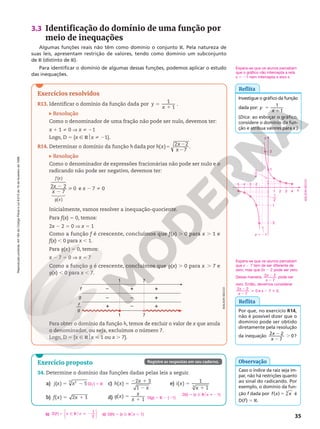 Reprodução
proibida.
Art.184
do
Código
Penal
e
Lei
9.610
de
19
de
fevereiro
de
1998.
35
Exercício proposto
34. Determine o domínio das funções dadas pelas leis a seguir.
a) 5 2
( ) 5
2
3
j x x
b) f x x
( ) 2 1
5 1
c) 5
2 1
2
( )
2 3
1
h x
x
x
d) 5
1
( )
1
g x
x
x
e) 5
1
( )
1
1
3
i x
x
D( j) 5 R
b) 5 Ñ R  2






f x x
D( )
1
2
o c) D(h) 5 {x Ñ R$x , 1}
D(g) 5 R 2 {21}
D(i) 5 {x Ñ R$x i 21}
Registre as respostas em seu caderno.
Exercícios resolvidos
R13. Identificar o domínio da função dada por 5
1
1
1
y
x
.
Resolução
Como o denominador de uma fração não pode ser nulo, devemos ter:
x 1 1 i 0 V x i 21
Logo, D 5 {x Ñ R$x i 21}.
R14. Determinar o domínio da função 5 2
2
h h x x
x
dada por ( ) 2 2
7
.
Resolução
Como o denominador de expressões fracionárias não pode ser nulo e o
radicando não pode ser negativo, devemos ter:
2
2

2 2
7
0
( )
( )
x
x
f x
g x

 


e x 2 7 i 0
Inicialmente, vamos resolver a inequação‑quociente.
Para f(x) 5 0, temos:
2x 2 2 5 0 V x 5 1
Como a função f é crescente, concluímos que f(x) . 0 para x . 1 e
f(x) , 0 para x , 1.
Para g(x) 5 0, temos:
x 2 7 5 0 V x 5 7
Como a função g é crescente, concluímos que g(x) . 0 para x . 7 e
g(x) , 0 para x , 7.
1
f
g
f
g
— –
–
+
+
–
–
+
+
+
1
7
7
Para obter o domínio da função h, temos de excluir o valor de x que anula
o denominador, ou seja, excluímos o número 7.
Logo, D 5 {x Ñ R$x  1 ou x . 7}.
ADILSON
SECCO
3.3 Identificação do domínio de uma função por
meio de inequações
Algumas funções reais não têm como domínio o conjunto R. Pela natureza de
suas leis, apresentam restrição de valores, tendo como domínio um subconjunto
de R (distinto de R).
Para identificar o domínio de algumas dessas funções, podemos aplicar o estudo
das inequações.
Caso o índice da raiz seja ím‑
par, não há restrições quanto
ao sinal do radicando. Por
exemplo, o domínio da fun‑
ção f dada por 5
f x x
( ) 3
é
D(f) 5 R.
Observação
Reflita
Investigue o gráfico da função
dada por: 5
1
y
x
1
1
(Dica: ao esboçar o gráfico,
considere o domínio da fun‑
ção e atribua valores para x.)
Espera-se que os alunos percebam
que x 2 7 tem de ser diferente de
zero, mas que 2x 2 2 pode ser zero.
Dessa maneira, 2
2
x
x
2 2
7
pode ser
zero. Então, devemos considerar
2
2

x
x
2 2
7
0 e x 2 7 i 0.
Reflita
Por que, no exercício R14,
não é possível dizer que o
domínio pode ser obtido
diretamente pela resolução
da inequação
2
2
.
x
x
2 2
7
0?
Espera-se que os alunos percebam
que o gráfico não intercepta a reta
x 5 21 nem intercepta o eixo x.
y
x
22
4
3
2
1
22
23
24
25
21
1
2
x 5 21
1
2
2 1
2
ADILSON
SECCO
 