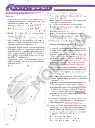 Reprodução
proibida.
Art.184
do
Código
Penal
e
Lei
9.610
de
19
de
fevereiro
de
1998.
36
Exercícios complementares Registre as respostas em seu caderno.
Aplicação
1. Dadas as funções abaixo, de R em R, identifique as
que são afins, coloque‑as na forma f(x) 5 ax 1 b e
determine os números reais a e b.
a) y 5 5(x 2 1) 2 4(x 2 3)
b) 5
1
y
x
c) f x x
5 2
( ) 2 1
d) f x x
5 2
( ) 3
4
2. Se f x x
5 2
( )
2
3
1
3
, p 5 108
e q 5 1010
, determine o
valor de f p f q
q p
2
2
( ) ( ).
3. Seja f uma função afim definida por f(x) 5 4x 2 5.
Determine os valores do domínio dessa função que
produzem imagem no intervalo [23, 3].
4. (Enem) As frutas que antes se compravam por dúzia,
hoje em dia, podem ser compradas por quilograma,
existindo também a variação dos preços de acordo
com a época de produção. Considere que, indepen‑
dente da época ou variação de preço, certa fruta
custa R$ 1,75 o quilograma.
Dos gráficos a seguir, o que representa o preço m
pago em reais pela compra de n quilogramas desse
produto é:
a)
1
1,75
n
m
b)
1
1,75
n
m
c)
1
1,75
n
m
d)
1
1,75
n
m
e)
1
1,75
n
m
a 5 1 e b 5 7
Não é função afim.
Não é função afim.
52 5
b
1
4
e
3
4
a
2
2
3 3. Ñ R [  






x x
1
2
2
alternativa e
5. Dada a função f, de R em R, definida por f(x) 5 3 2 5x,
responda às perguntas.
a) Que tipo de curva representa graficamente essa
função?
b) A função dada é crescente ou decrescente?
c) Qual é o ponto de intersecção do gráfico de f com
o eixo x? E com o eixo y?
d) Qual é o zero da função?
e) Quais são o domínio e a imagem da função?
f) Qual é o ponto de intersecção do gráfico de f com
o da função g(x) 5 2x 2 4?
6. Determine a lei de uma função polinomial do 1o
grau
cujo gráfico passe pelos pontos 2




1,
4
3
e 2 2




2,
5
3
.
7. Os pontos de intersecção das retas que representam
as funções afins f, g e h determinam os vértices de
um triângulo.
a) Quais são os vértices desse triângulo se
f(x) 5 2x 1 3, g(x) 5 x 2 3 e h(x) 5 3?
b) Construa os gráficos dessas funções em um
mesmo plano cartesiano.
c) Classifique as funções f, g e h em crescente, de‑
crescente ou constante.
8. O preço do ingresso de uma peça de teatro é R$ 50,00,
e o custo da apresentação de uma sessão é R$ 5.000,00.
Supondo não haver ingressos promocionais, res‑
ponda às perguntas.
a) Que expressão relaciona o faturamento por
sessão dessa peça com o número de ingressos
vendidos?
b) Qual deve ser o número mínimo de pagantes para
que uma apresentação não acarrete prejuízo?
c) Considerando quatro apresentações semanais,
qual deve ser o número mínimo de frequenta‑
dores por semana para que não haja prejuízo?
d) Qual é o lucro máximo por sessão se o teatro tem
180 lugares?
9. Determine a imagem da função f dada por
f(x) 5 22x 1 3, definida em A 5 [22, 4[. Em seguida,
construa seu gráfico.
10. Faça um esboço dos gráficos das funções afins dadas
em cada item, em um mesmo plano cartesiano. Em
seguida, analise o que essas funções têm em comum.
Se você quiser, utilize um software de construção
de gráficos.
a) y1
5 3x 2 2, y2
5 3x 2 1 e y3
5 3x
b) y1
5 2x 1 1, y2
5 2x 1 1 e y3
5 22x 1 1
c) y1
5 x 1 2, y2
5 2x 1 4 e y3
5 2x 2 2
reta oblíqua aos eixos x e y
x
3
5
5
P(1, 22)
y x
3
13
3
5 1
A(3, 0), B(0, 3),
C(6, 3)
Ver resolução no Guia do professor.
y 5 50 8 x
100 pagantes
400 frequentadores
R$ 4.000,00
Im(f) 5 {y Ñ R$25 , y  7}
Ver resolução no Guia do professor.
Ver resolução no Guia do professor.
5. b) decrescente c) 3
5
, 0 ; (0, 3)





 e) D(f) 5 R e Im(f) 5 R
ILUSTRAÇÕES:
ADILSON
SECCO
f é decrescente, g é crescente
e h é constante.
Esse bloco de exercícios favorece o desenvolvimento das habilidades
EM13MAT101, EM13MAT302 e EM13MAT401 da BNCC.
 