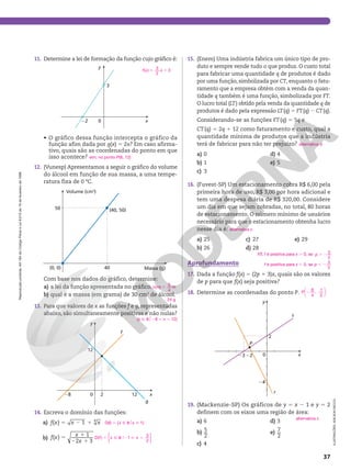 Reprodução
proibida.
Art.184
do
Código
Penal
e
Lei
9.610
de
19
de
fevereiro
de
1998.
37
15. (Enem) Uma indústria fabrica um único tipo de pro‑
duto e sempre vende tudo o que produz. O custo total
para fabricar uma quantidade q de produtos é dado
por uma função, simbolizada por CT, enquanto o fatu‑
ramento que a empresa obtém com a venda da quan‑
tidade q também é uma função, simbolizada por FT.
O lucro total (LT) obtido pela venda da quantidade q de
produtos é dado pela expressão LT(q) 5 FT(q) 2 CT(q).
Considerando‑se as funções FT(q) 5 5q e
CT(q) 5 2q 1 12 como faturamento e custo, qual a
quantidade mínima de produtos que a indústria
terá de fabricar para não ter prejuízo?
a) 0
b) 1
c) 3
d) 4
e) 5
16. (Fuvest‑SP) Um estacionamento cobra R$ 6,00 pela
primeira hora de uso, R$ 3,00 por hora adicional e
tem uma despesa diária de R$ 320,00. Considere
um dia em que sejam cobradas, no total, 80 horas
de estacionamento. O número mínimo de usuários
necessário para que o estacionamento obtenha lucro
nesse dia é:
a) 25
b) 26
c) 27
d) 28
e) 29
Aprofundamento
17. Dada a função f(x) 5 (2p 1 3)x, quais são os valores
de p para que f(x) seja positiva?
18. Determine as coordenadas do ponto P.
23 22
24
0
2
x
y
s
r
P
19. (Mackenzie‑SP) Os gráficos de y 5 x 2 1 e y 5 2
definem com os eixos uma região de área:
a) 6
b) 5
2
c) 4
d) 3
e) 7
2
alternativa d
alternativa c
17. f é positiva para x . 0, se . 2
p
3
2
f é positiva para x , 0, se , 2
p
3
2
2






P
9
4
,
1
2
alternativa c
11. Determine a lei de formação da função cujo gráfico é:
22
y
x
0
3
• O gráfico dessa função intercepta o gráfico da
função afim dada por g(x) 5 2x? Em caso afirma‑
tivo, quais são as coordenadas do ponto em que
isso acontece?
12. (Vunesp) Apresentamos a seguir o gráfico do volume
do álcool em função de sua massa, a uma tempe‑
ratura fixa de 0 ºC.
40
50
Massa (g)
Volume (cm3
)
(0, 0)
(40, 50)
Com base nos dados do gráfico, determine:
a) a lei da função apresentada no gráfico. 5
v m m
( )
5
4
b) qual é a massa (em grama) de 30 cm3
de álcool.
13. Para que valores de x as funções f e g, representadas
abaixo, são simultaneamente positivas e não nulas?
28 2 12
12
y
x
g
f
0
14. Escreva o domínio das funções:
a) f x x x
5 2 1
( ) 1 4
b) f x x
x
5 1
2 1
( ) 1
2 3
5 1
f x x
( )
3
2
3
sim; no ponto P(6, 12)
24 g
{x Ñ R$28 , x , 12}
D(f) 5 {x Ñ R$x  1}
D( ) 1
3
2
f x x
5 Ñ R 2  ,
o
{ }
ILUSTRAÇÕES:
ADILSON
SECCO
 