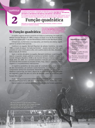Reprodução
proibida.
Art.184
do
Código
Penal
e
Lei
9.610
de
19
de
fevereiro
de
1998.
39
CAPÍTULO
2 Função quadrática
Na final contra a União Soviética (1982),
Bernard fez oito pontos com o saque Jornada
nas Estrelas. Foto de Hipólito Pereira no
Maracanãzinho, Rio de Janeiro (RJ).
HIPÓLITO
PEREIRA/AGÊNCIA
O
GLOBO
Competências específicas e habilidades de Matemática e suas Tecnologias da BNCC
trabalhadas neste capítulo: competências 1, 3, 4 e 5; habilidades EM13MAT101, EM13MAT302,
EM13MAT315, EM13MAT402, EM13MAT404, EM13MAT502 e EM13MAT503.
Objetivos do capítulo
• Identificar uma função
quadrática.
• Resolver problemas que
envolvam funções qua-
dráticas.
• Analisar o gráfico de uma
função quadrática.
• Resolver inequações que
envolvam funções qua-
dráticas.
As competências específicas 3 e 4 da BNCC são favorecidas ao longo deste capítulo, uma vez
que os alunos deverão utilizar diferentes registros de representação e estratégias, conceitos,
definições ou procedimentos matemáticos para interpretar, modelar ou resolver
problemas em diversos contextos.
1 Função quadrática
O voleibol, esporte olímpico presente em todos os continentes, foi criado por
William George Morgan em 1895 e chegou ao Brasil cerca de 20 anos depois,
tendo sido jogado pela 1ª vez em Pernambuco (1915) ou em São Paulo (1916).
O Brasil tem, no feminino e no masculino, um histórico de vitórias signifi-
cativas no cenário internacional.
Credita-se ao jogador Bernard Rajzman da seleção brasileira, nos anos
1980, a criação do saque “Jornada nas Estrelas” – alusão à série Star Trek – que
consistia em sacar a bola para o alto, com a parte externa da mão, elevando a
bola a mais de 25 metros.
Após a carreira de glória na quadra, Bernard continuou a participar do
esporte ocupando cargos públicos e tornou-se também membro efetivo do
Comitê Olímpico Brasileiro (COB) e do Comitê Olímpico Internacional (COI)
desde 2013. Em 2005, foi o primeiro brasileiro indicado para integrar o Hall
da Fama do vôlei mundial nos Estados Unidos. Hoje, idoso e valorizado, tem o
respeito e o reconhecimento internacional.
A trajetória parabólica da bola pode ser analisada como a composição
de dois movimentos: um vertical e outro horizontal. Considerando apenas a
componente vertical do movimento descendente da bola em queda livre, a
distância S percorrida, em metro, depois de um intervalo de tempo t (medido
em segundo a partir do zero no início da descida), pode ser modelada pela
função =
S t gt
( ) 1
2
2
.
A constante g corresponde à aceleração da gravidade, que, nas proximida-
des da superfície da Terra, vale aproximadamente 9,8 m/s2
. Assim, S(t) 5 4,9t2
.
Essa sentença é um exemplo de lei de formação de uma função quadrática.
Esse capítulo favorece o desenvolvimento da
habilidade EM13MAT302 da BNCC, já que os
alunos construirão modelos empregando as
funções polinomiais de 2o
grau para resolver
problemas em contextos diversos.
 