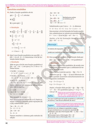 Reprodução
proibida.
Art.184
do
Código
Penal
e
Lei
9.610
de
19
de
fevereiro
de
1998.
42
Exercícios resolvidos
R1. Dada a função quadrática de lei
( ) 1
2 3
2
g x x x
5 1 1 , calcular:
a) 3
4
( )
g
b) x, para g(x) 5 1
2
Resolução
a) 3
4
1
2
3
4
3
3
4
1
2
1
4
9
16
21
16
2
( ) ( )
g 5 1 1 5 1 1 5
b) 1
2 3
1
2
2
x x
1 1 5
3
x
1 x2
5 0
1
3
0
( )
x x
1 5
x 5 0 ou 1
3
0
x
1 5
x 5 0 ou x 5 1
3
2
R2. Seja f uma função quadrática em que f(0) 5 2,
f(2) 5 12 e f(21) 5 6. Determinar a lei de for-
mação dessa função.
Resolução
Sabe-se que a lei de uma função quadrática é
f(x) 5 ax2
1 bx 1 c, em que a, b e c Ñ R e a i 0.
Dessa forma:
• Se f(0) 5 2, temos:
2 5 a 8 02
1 b 8 0 1 c V c 5 2 (I)
• Se f(2) 5 12, temos:
12 5 a 8 22
1 b 8 2 1 c V 4a 1 2b 1 c 5 12 (II)
• Se f(21) 5 6, temos:
6 5 a(21)2
1 b(21) 1 c V a 2 b 1 c 5 6 (III)
Assim, obtemos um sistema de três equações
com três incógnitas:
2 (I)
4 2 12 (II)
6 (III)
5
1 1 5
2 1 5





c
a b c
a b c
Pela equação (I), temos c 5 2.
Para determinar os valores de a e b, basta re-
solver o sistema formado pelas equações (II)
e (III), substituindo c por 2:
1 1 5
2 1 5



4 2 2 12
2 6
a b
a b
1 5
2 5
a b
a b



4 2 10
4
Vamos resolver o sistema pelo método da
adição:
6a 1 0 5 18 V a 5 3






1 5
2 5
1 5
2 5
4 2 10
4
4 2 10
2 2 8
a b
a b
a b
a b
Multiplicamos ambos
os membros por 2.
Substituindo a por 3 em a 2 b 5 4, obtemos:
3 2 b 5 4 V 2b 5 4 2 3 V 2b 5 1 V b 5 21
Para escrever a lei de formação da função quadrá-
tica, substituímos os valores encontrados (a 5 3,
b 5 21 e c 5 2) na lei f(x) 5 ax2
1 bx 1 c.
Assim, a lei de formação dessa função é
f(x) 5 3x2
2 x 1 2.
O sistema de equações
4 2 10
4



a b
a b
1 5
2 5
poderia ser resolvido também pelo método da substituição.
Observação
R3. Para quais valores reais de p a função dada por
f(x) 5 [(p 2 3)(p 1 5)]x2
2 4x 1 8 é quadrática?
Resolução
Para que a função seja quadrática, de acordo com
a definição, é necessário que o coeficiente do ter-
mo x2
seja não nulo.
Dessa forma, é preciso que (p 2 3)(p 1 5) i 0.
Observe que (p 2 3)(p 1 5) será diferente de
zero quando ocorrerem simultaneamente as
seguintes condições:
• p 2 3 i 0 V p i 3
• p 1 5 i 0 V p i 25
Assim, a função dada por f(x) 5 [(p 2 3)(p 1 5)] 8
8 x2
2 4x 1 8 é quadrática para p i 3 e p i 25,
com p Ñ R.
Por que na definição de função quadrática o coeficiente
do termo x2
tem de ser diferente de zero?
Espera-se que os alunos percebam que, se o
coeficiente do termo x2
for igual a zero, ou seja, se
f(x) = 0x2
1 bx 1 c, então f será uma função afim,
cuja lei pode ser representada por f(x) = bx 1 c.
Reflita
Discuta com um colega as suposições a seguir.
O que aconteceria se, no exercício resolvido R2:
a) faltasse uma das informações f(0) 5 2, f(2) 5 12 e
f(21) 5 6?
b) houvesse mais a informação: f(1) 5 4?
c) houvesse mais a informação: f(1) 5 5?
Explore
b) A lei da função quadrática ficaria a mesma f(x) = 3x2
– x + 2, pois f(1) = 4.
c) Não existiria a função, pois para x = 1 haveria mais de uma imagem.
No boxe Explore, os estudantes devem identificar e refletir sobre as informações relevantes à resolução de um problema, discutindo quando há excesso ou
falta de informação. Essa reflexão pode contribuir para o desenvolvimento do pilar abstração do pensamento computacional.
a) A lei da função quadrática ficaria indeterminada, pois
teríamos um sistema, em qualquer das três situações,
de três equações e apenas duas incógnitas.
 