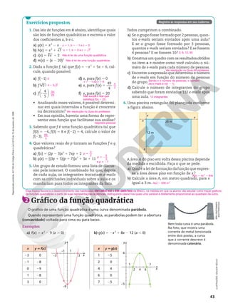 BRILLENSTIMMER/
SHUTTERSTOCK
Reprodução
proibida.
Art.184
do
Código
Penal
e
Lei
9.610
de
19
de
fevereiro
de
1998.
43
Todos cumpriram o combinado.
a) Se o grupo fosse formado por 2 pessoas, quan-
tos e-mails seriam enviados após uma aula?
E se o grupo fosse formado por 3 pessoas,
quantos e-mails seriam enviados? E se fossem
4 pessoas? E se fossem 10?
b) Construa um quadro com os resultados obtidos
no item a e mostre como você calculou o nú-
mero de e-mails para cada número de pessoas.
c) Encontre a expressão que determina o número
de e-mails em função do número de pessoas
do grupo.
d) Calcule o número de integrantes do grupo
sabendo que foram enviados 132 e-mails após
uma aula.
6. Uma piscina retangular foi planejada conforme
a figura abaixo.
x
x
x
x
20 m
12 m
A área A do piso em volta dessa piscina depende
da medida x escolhida. Faça o que se pede.
a) Qual é a lei de formação da função que expres-
sa a área desse piso em função de x?
b) Calcule a área A, em metro quadrado, para x
igual a 3 m.
2; 6; 12; 90
Ver resolução no Guia do professor.
Sendo n o número de pessoas, o número
de e-mails é n(n 2 1).
12 integrantes
A(x) 5 4x2
1 64x
A(x) 5 228 m2
1. Das leis de funções em R abaixo, identifique quais
são leis de funções quadráticas e escreva o valor
dos coeficientes a, b e c.
a) g(x) 5 x2
2 x
b) h(x) 5 x2
1 7
c) i(x) 5 3
x 1 2
d) m(x) 5 (x 2 20)3
2. Dada a função f, tal que f(x) 5 2x2
1 5x 1 6, cal-
cule, quando possível:
a) f(21)
b) 2
( )
f
c)
4
5






2
f
d) x, para f(x) 5 0
e) x, para ( )
49
4
5
f x
f) x, para f(x) 5 20
• Analisando esses valores, é possível determi-
nar em quais intervalos a função é crescente
ou decrescente?
• Em sua opinião, haveria uma forma de repre-
sentar essa função que facilitasse sua análise?
3. Sabendo que f é uma função quadrática tal que
f(0) 5 24, f(3) 5 8 e f(22) 5 4, calcule o valor de
f(23).
4. Que valores reais de p tornam as funções f e g
quadráticas?
a) f(x) 5 (2p 2 3)x2
1 7xp 1 2
b) g(x) 5 [(3p 1 5)(p 1 7)]x2
1 3x 1 11
5. Um grupo de estudo formou uma lista de discus-
são pela internet. O combinado foi que, depois
de cada aula, os integrantes trocariam e-mails
com as conclusões individuais sobre a aula e os
mandariam para todos os integrantes da lista.
a 5 1, b 5 21 e c 5 0
a 5 1, b 5 0 e c 5 7
Não é lei de uma função quadrática.
Não é lei de uma função quadrática.
0
4 5 2
1
34
25
x 5 21 ou x 5 6
5
2
Não existe x real que
satisfaça f(x) 5 20.
Ver resolução no Guia do professor.
64
5
p
3
2
i
p
5
3
i2
e p i 27
Exercícios propostos Registre as respostas em seu caderno.
resposta pessoal
Nem toda curva é uma parábola.
Na foto, que mostra uma
corrente de metal tensionada
entre dois postes, a curva
que a corrente descreve é
denominada catenária.
2 Gráfico da função quadrática
O gráfico de uma função quadrática é uma curva denominada parábola.
Quando representam uma função quadrática, as parábolas podem ter a abertura
(concavidade) voltada para cima ou para baixo.
Exemplos
a) f(x) 5 x2
2 9 (a . 0) b) g(x) 5 2x2
1 8x 2 12 (a , 0)
x y 5g(x)
1 25
2 0
4 4
6 0
7 25
x
y
–5
4
1 7
2 4 6
x
y
–1
–9
1
3
–3
Esse tópico favorece o desenvolvimento das habilidades EM13MAT402 e EM13MAT502 da BNCC, na medida em que os alunos vão estudar como traçar gráficos
de funções quadráticas a partir de suas representações algébricas, distinguindo casos nos quais uma variável é diretamente proporcional ao quadrado da outra.
x y 5f(x)
23 0
21 28
0 29
1 28
3 0
ILUSTRAÇÕES:
ADILSON
SECCO
 
