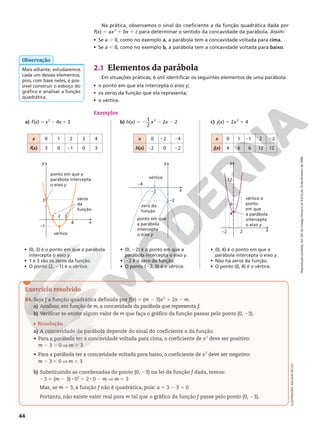 Reprodução
proibida.
Art.184
do
Código
Penal
e
Lei
9.610
de
19
de
fevereiro
de
1998.
44
Na prática, observamos o sinal do coeficiente a da função quadrática dada por
f(x) 5 ax2
1 bx 1 c para determinar o sentido da concavidade da parábola. Assim:
• Se a . 0, como no exemplo a, a parábola tem a concavidade voltada para cima.
• Se a , 0, como no exemplo b, a parábola tem a concavidade voltada para baixo.
• (0, 3) é o ponto em que a parábola
intercepta o eixo y.
• 1 e 3 são os zeros da função.
• O ponto (2, 21) é o vértice.
• (0, 22) é o ponto em que a
parábola intercepta o eixo y.
• 22 é o zero da função.
• O ponto (22, 0) é o vértice.
• (0, 4) é o ponto em que a
parábola intercepta o eixo y.
• Não há zeros da função.
• O ponto (0, 4) é o vértice.
2.1 Elementos da parábola
Em situações práticas, é útil identificar os seguintes elementos de uma parábola:
• o ponto em que ela intercepta o eixo y;
• os zeros da função que ela representa;
• o vértice.
Exemplos
a) f(x) 5 x2
2 4x 1 3
x 0 1 2 3 4
f(x) 3 0 21 0 3
x 0 1 21 2 22
j(x) 4 6 6 12 12
x 0 22 24
h(x) 22 0 22
x
y
–2
4
6
12
2
vértice e
ponto
em que
a parábola
intercepta
o eixo y
x
y
–2
–4
–2
zero da
função
vértice
ponto em que
a parábola
intercepta
o eixo y
x
y
–1
3
1 2 3
4
zeros
da
função
vértice
ponto em que a
parábola intercepta
o eixo y
ILUSTRAÇÕES:
ADILSON
SECCO
Mais adiante, estudaremos
cada um desses elementos,
pois, com base neles, é pos-
sível construir o esboço do
gráfico e analisar a função
quadrática.
Observação
Exercício resolvido
R4. Seja f a função quadrática definida por f(x) 5 (m 2 3)x2
1 2x 2 m.
a) Analisar, em função de m, a concavidade da parábola que representa f.
b) Verificar se existe algum valor de m que faça o gráfico da função passar pelo ponto (0, 23).
Resolução
a) A concavidade da parábola depende do sinal do coeficiente a da função.
• Para a parábola ter a concavidade voltada para cima, o coeficiente de x2
deve ser positivo:
m 2 3 . 0 V m . 3
• Para a parábola ter a concavidade voltada para baixo, o coeficiente de x2
deve ser negativo:
m 2 3 , 0 V m , 3
b) Substituindo as coordenadas do ponto (0, 23) na lei da função f dada, temos:
23 5 (m 2 3) 8 02
1 2 8 0 2 m V m 5 3
Mas, se m 5 3, a função f não é quadrática, pois: a 5 3 2 3 5 0
Portanto, não existe valor real para m tal que o gráfico da função f passe pelo ponto (0, 23).
b) h(x) 5 2 1
2
x2
2 2x 2 2 c) j(x) 5 2x2
1 4
 
