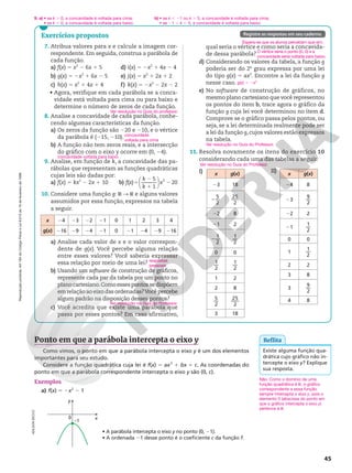 Reprodução
proibida.
Art.184
do
Código
Penal
e
Lei
9.610
de
19
de
fevereiro
de
1998.
45
Exercícios propostos
7. Atribua valores para x e calcule a imagem cor-
respondente. Em seguida, construa a parábola de
cada função.
a) f(x) 5 x2
2 6x 1 5
b) g(x) 5 2x2
1 6x 2 5
c) h(x) 5 x2
1 4x 1 4
d) i(x) 5 2x2
1 4x 2 4
e) j(x) 5 x2
1 2x 1 2
f) k(x) 5 2x2
2 2x 2 2
• Agora, verifique em cada parábola se a conca-
vidade está voltada para cima ou para baixo e
determine o número de zeros de cada função.
8. Analise a concavidade de cada parábola, conhe-
cendo algumas características da função.
a) Os zeros da função são 220 e 210, e o vértice
da parábola é (215, 210).
b) A função não tem zeros reais, e a intersecção
do gráfico com o eixo y ocorre em (0, 24).
9. Analise, em função de k, a concavidade das pa-
rábolas que representam as funções quadráticas
cujas leis são dadas por:
a) f(x) 5 kx2
2 2x 1 10 b) f(x)5
2
1
2
k
k
x






5
1
20
2
10. Considere uma função g: R ∫ R e alguns valores
assumidos por essa função, expressos na tabela
a seguir.
x 24 23 22 21 0 1 2 3 4
g(x) 216 29 24 21 0 21 24 29 216
a) Analise cada valor de x e o valor correspon-
dente de g(x). Você percebe alguma relação
entre esses valores? Você saberia expressar
essa relação por meio de uma lei?
b) Usando um software de construção de gráficos,
represente cada par da tabela por um ponto no
planocartesiano.Comoessespontossedispõem
em relação ao eixo das ordenadas?Você percebe
algum padrão na disposição desses pontos?
c) Você acredita que existe uma parábola que
passa por esses pontos? Em caso afirmativo,
Ver resolução no Guia do professor.
concavidade
voltada para cima
concavidade voltada para baixo
respostas
pessoais
Ver resolução no Guia do Professor.
Registre as respostas em seu caderno.
qual seria o vértice e como seria a concavida-
de dessa parábola?
d) Considerando os valores da tabela, a função g
poderia ser do 2o
grau expressa por uma lei
do tipo g(x) 5 ax2
. Encontre a lei da função g
nesse caso.
e) No software de construção de gráficos, no
mesmo plano cartesiano que você representou
os pontos do item b, trace agora o gráfico da
função g cuja lei você determinou no item d.
Comprove se o gráfico passa pelos pontos, ou
seja, se a lei determinada realmente pode ser
a lei da função g,cujos valores estão expressos
na tabela.
11. Resolva novamente os itens do exercício 10
considerando cada uma das tabelas a seguir.
I)
g(x) 5 2x2
Ver resolução no Guia do Professor.
Ver resolução no Guia do Professor.
II)
x g(x)
23 18
− 5
2
25
2
22 8
21 2
− 1
2
1
2
0 0
1
2
1
2
1 2
2 8
5
2
25
2
3 18
x g(x)
24 8
23
9
2
22 2
21
1
2
0 0
1
1
2
2 2
3 8
3
9
2
4 8
Espera-se que os alunos percebam que sim.
O vértice seria o ponto (0, 0) e a
concavidade seria voltada para baixo.
y
x
0
–1
Exemplos
a) f(x) 5 2x2
2 1
• A parábola intercepta o eixo y no ponto (0, 21).
• A ordenada 21 desse ponto é o coeficiente c da função f.
Não. Como o domínio de uma
função quadrática é R, o gráfico
correspondente a essa função
sempre intercepta o eixo y, pois o
elemento 0 (abscissa do ponto em
que o gráfico intercepta o eixo y)
pertence a R.
Existe alguma função qua-
drática cujo gráfico não in-
tercepte o eixo y? Explique
sua resposta.
Reflita
Ponto em que a parábola intercepta o eixo y
Como vimos, o ponto em que a parábola intercepta o eixo y é um dos elementos
importantes para seu estudo.
Considere a função quadrática cuja lei é f(x) 5 ax2
1 bx 1 c. As coordenadas do
ponto em que a parábola correspondente intercepta o eixo y são (0, c).
ADILSON
SECCO
9. a) • se k . 0, a concavidade é voltada para cima;
• se k , 0, a concavidade é voltada para baixo.
b) • se k , 21 ou k . 5, a concavidade é voltada para cima;
• se 21 , k , 5, a concavidade é voltada para baixo.
 