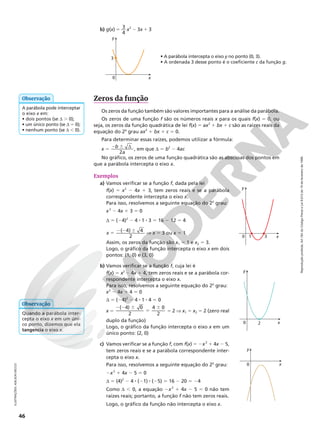 Reprodução
proibida.
Art.184
do
Código
Penal
e
Lei
9.610
de
19
de
fevereiro
de
1998.
46
Zeros da função
Os zeros da função também são valores importantes para a análise da parábola.
Os zeros de uma função f são os números reais x para os quais f(x) 5 0, ou
seja, os zeros da função quadrática de lei f(x) 5 ax2
1 bx 1 c são as raízes reais da
equação do 2o
grau ax2
1 bx 1 c 5 0.
Para determinar essas raízes, podemos utilizar a fórmula:
x 5 2 6 d
b
a
2
, em que d 5 b2
2 4ac
No gráfico, os zeros de uma função quadrática são as abscissas dos pontos em
que a parábola intercepta o eixo x.
Exemplos
a) Vamos verificar se a função f, dada pela lei
f(x) 5 x2
2 4x 1 3, tem zeros reais e se a parábola
correspondente intercepta o eixo x.
Para isso, resolvemos a seguinte equação do 2o
grau:
x2
2 4x 1 3 5 0
d 5 (24)2
2 4 8 1 8 3 5 16 2 12 5 4
x
( 4) 4
2
5
2 2 6
V x 5 3 ou x 5 1
Assim, os zeros da função são x1 5 1 e x2 5 3.
Logo, o gráfico da função intercepta o eixo x em dois
pontos: (1, 0) e (3, 0)
y
x
0 1 3
A parábola pode interceptar
o eixo x em:
• dois pontos (se d . 0);
• um único ponto (se d 5 0);
• nenhum ponto (se d , 0).
Observação
Quando a parábola inter-
cepta o eixo x em um úni-
co ponto, dizemos que ela
tangencia o eixo x.
Observação
b) Vamos verificar se a função f, cuja lei é
f(x) 5 x2
2 4x 1 4, tem zeros reais e se a parábola cor-
respondente intercepta o eixo x.
Para isso, resolvemos a seguinte equação do 2o
grau:
x2
2 4x 1 4 5 0
d 5 (24)2
2 4 8 1 8 4 5 0
x 5
( 4) 0
2
4 0
2
2 2 6
5
6
5 2 V x1 5 x2 5 2 (zero real
duplo da função)
Logo, o gráfico da função intercepta o eixo x em um
único ponto: (2, 0)
y
x
0 2
c) Vamos verificar se a função f, com f(x) 5 2x2
1 4x 2 5,
tem zeros reais e se a parábola correspondente inter-
cepta o eixo x.
Para isso, resolvemos a seguinte equação do 2o
grau:
2x2
1 4x 2 5 5 0
d 5 (4)2
2 4 8 (21) 8 (25) 5 16 2 20 5 24
Como d , 0, a equação 2x2
1 4x 2 5 5 0 não tem
raízes reais; portanto, a função f não tem zeros reais.
Logo, o gráfico da função não intercepta o eixo x.
y
x
0
ILUSTRAÇÕES:
ADILSON
SECCO
0
3
y
x
b) g(x) 5 3
4
x2
2 3x 1 3
• A parábola intercepta o eixo y no ponto (0, 3).
• A ordenada 3 desse ponto é o coeficiente c da função g.
 