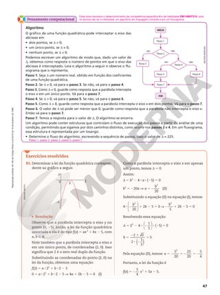 Reprodução
proibida.
Art.184
do
Código
Penal
e
Lei
9.610
de
19
de
fevereiro
de
1998.
47
Esse boxe favorece o desenvolvimento da competência específica 4 e da habilidade EM13MAT315, pois
os alunos vão ler e interpretar um algoritmo em linguagem corrente e em um fluxograma.
Pensamento computacional
Algoritmo
O gráfico de uma função quadrática pode interceptar o eixo das
abcissas em:
• dois pontos, se d  0;
• um único ponto, se d = 0;
• nenhum ponto, se d  0.
Podemos escrever um algoritmo de modo que, dado um valor de
d, obtemos como resposta o número de pontos em que o eixo das
abcissas é interceptado. Leia o algoritmo a seguir e observe o flu-
xograma que o representa.
Passo 1. Seja d um número real, obtido em função dos coeficientes
de uma função quadrática.
Passo 2. Se d = 0, vá para o passo 3. Se não, vá para o passo 4.
Passo 3. Como d = 0, guarde como resposta que a parábola intercepta
o eixo x em um único ponto. Vá para o passo 7.
Passo 4. Se d  0, vá para o passo 5. Se não, vá para o passo 6.
Passo 5. Como d  0, guarde como resposta que a parábola intercepta o eixo x em dois pontos. Vá para o passo 7.
Passo 6. O valor de d só pode ser menor que 0, guarde como resposta que a parábola não intercepta o eixo x.
Então vá para o passo 7.
Passo 7. Temos a resposta para o valor de d. O algoritmo se encerra.
Um algoritmo pode conter estruturas que controlam o fluxo de execução dos passos a partir da análise de uma
condição, permitindo que sigamos por dois caminhos distintos, como ocorre nos passos 2 e 4. Em um fluxograma,
essa estrutura é representada por um losango.
• Determine o fluxo do algoritmo, escrevendo a sequência de passos, caso o valor de d = 225.
Passo 1, passo 2, passo 4, passo 5, passo 7.
Passo 3
Passo 5 Passo 6
Passo 4
FIM
Passo 2
não
não
sim
sim
Passo 1
Passo 7
INÍCIO
Exercícios resolvidos
ADILSON
SECCO
R5. Determinar a lei da função quadrática correspon-
dente ao gráfico a seguir.
y
x
2
0
–5
Resolução
Observe que a parábola intercepta o eixo y no
ponto (0, 25). Então, a lei da função quadrática
associada a ela é do tipo f(x) 5 ax2
1 bx 2 5, com
a, b Ñ R.
Note também que a parábola intercepta o eixo x
em um único ponto, de coordenadas (2, 0). Isso
significa que 2 é o zero real duplo da função.
Substituindo as coordenadas do ponto (2, 0) na
lei da função, obtemos uma equação:
f(2) 5 a 8 22
1 b 8 2 2 5
0 5 a 8 22
1 b 8 2 2 5 V 4a 1 2b 2 5 5 0 (I)
Como a parábola intercepta o eixo x em apenas
um ponto, temos d 5 0.
Assim:
d 5 b2
2 4 8 a 8 (25) 5 0
b2
5 220a V a 5
20
2
2
b
(II)
Substituindo a equação (II) na equação (I), temos:
4 8
20
2






2
b
1 2b 2 5 5 0 V
5
2
2
b
1 2b 2 5 5 0
Resolvendo essa equação:
2 4
1
5
( 5) 0
2 





d 5 2 8 2 8 2 5
2 0
2
1
5
5
( )
5
2 6
8 2
5
b
Pela equação (II), temos: a 5
5
20
25
20
5
4
2
2 5 2 5 2
Portanto, a lei da função é
f(x) 5
5
4
2 x2
1 5x 2 5.
NELSON
MATSUDA
 