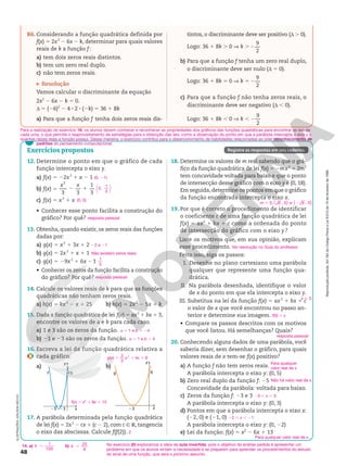 Reprodução
proibida.
Art.184
do
Código
Penal
e
Lei
9.610
de
19
de
fevereiro
de
1998.
48
12. Determine o ponto em que o gráfico de cada
função intercepta o eixo y.
a) f(x) 5 22x2
1 x 2 1
b) f(x) 5
3 3
1
3
2
2 1
x x
0,
1
3






c) f(x) 5 x2
1 x
• Conhecer esse ponto facilita a construção do
gráfico? Por quê?
13. Obtenha, quando existir, os zeros reais das funções
dadas por:
a) g(x) 5 x2
1 3x 1 2
b) g(x) 5 2x2
1 x 1 1
c) g(x) 5 29x2
1 6x 21
• Conhecer os zeros da função facilita a construção
do gráfico? Por quê?
14. Calcule os valores reais de k para que as funções
quadráticas não tenham zeros reais.
a) h(x) 5 kx2
2 x 1 25 b) h(x) 5 2x2
2 5x 1 k
15. Dada a função quadrática de lei f(x) 5 ax2
1 bx 1 3,
encontre os valores de a e b para cada caso.
a) 1 e 3 são os zeros da função.
b) 21 e 23 são os zeros da função.
16. Escreva a lei da função quadrática relativa a
cada gráfico.
a) b)
17. A parábola determinada pela função quadrática
de lei f(x) 5 2x2
2 cx 1 (c 2 2), com c Ñ R, tangencia
o eixo das abscissas. Calcule f(f(2)).
18. Determine os valores de m real sabendo que o grá-
fico da função quadrática de lei f(x) 5 2mx2
 1 2m2
tem concavidade voltada para baixo e que o ponto
de intersecção desse gráfico com o eixo y é (0, 18).
Em seguida,determine os pontos em que o gráfico
da função encontrada intercepta o eixo x.
19. Por que é correto o procedimento de identificar
o coeficiente c de uma função quadrática de lei
f(x) 5 ax2
 1 bx 1 c como a ordenada do ponto
de intersecção do gráfico com o eixo y ?
Liste os motivos que, em sua opinião, explicam
esse procedimento.
Feito isso, siga os passos:
I. Desenhe no plano cartesiano uma parábola
qualquer que represente uma função qua-
drática.
II. Na parábola desenhada, identifique o valor
de x do ponto em que ela intercepta o eixo y.
III. Substitua na lei da função f(x) 5 ax2
1 bx 1 c
o valor de x que você encontrou no passo an-
terior e determine sua imagem.
• Compare os passos descritos com os motivos
que você listou. Há semelhanças? Quais?
20. Conhecendo alguns dados de uma parábola, você
saberia dizer, sem desenhar o gráfico, para quais
valores reais de x tem-se f(x) positivo?
a) A função f não tem zeros reais.
A parábola intercepta o eixo y: (0, 5)
b) Zero real duplo da função f: 25
Concavidade da parábola: voltada para baixo.
c) Zeros da função f: 23 e 3
A parábola intercepta o eixo y: (0, 3)
d) Pontos em que a parábola intercepta o eixo x:
(22, 0) e (21, 0)
A parábola intercepta o eixo y: (0, 22)
e) Lei da função: f(x) 5 x2
2 6x 1 13
(0, 21)
(0, 0)
resposta pessoal
22 e 21
Não existem zeros reais.
1
3
resposta pessoal
a 5 1 e b 5 24
a 5 1 e b 5 4
2
m 5 3; 6 , 0 e 6 , 0
( ) ( )
2
Ver resolução no Guia do professor.
x 5 0
f(0) 5 c
resposta pessoal
Para qualquer
valor real de x.
Não há valor real de x.
23 , x , 3
22 , x , 21
Para qualquer valor real de x.
Exercícios propostos Registre as respostas em seu caderno.
f(x) 5 x2
1 8x 1 15
g(x) 5
2
3
2
x 1 4x 1 6
No exercício 20 exploramos a ideia da aula invertida, pois o objetivo da análise pedida é apresentar um
problema em que os alunos sintam a necessidade e se preparem para aprender os procedimentos do estudo
do sinal de uma função, que será o próximo assunto.
Para a realização do exercício 16, os alunos devem conhecer e reconhecer as propriedades dos gráficos das funções quadráticas para encontrar as leis de
cada uma, o que permite o reaproveitamento de estratégias para a obtenção das leis, como a observação do ponto em que a parábola intercepta o eixo y e
quantas raízes reais a função possui. Dessa maneira, o exercício contribui para o desenvolvimento de habilidades relacionadas ao pilar reconhecimento de
padrões do pensamento computacional.
25 23
15
y
x
f
23
6
y
x
g
R6. Considerando a função quadrática definida por
f(x) 5 2x2
2 6x 2 k, determinar para quais valores
reais de k a função f:
a) tem dois zeros reais distintos.
b) tem um zero real duplo.
c) não tem zeros reais.
Resolução
Vamos calcular o discriminante da equação
2x2
2 6x 2 k 5 0.
d 5 (26)2
2 4 8 2 8 (2k) 5 36 1 8k
a) Para que a função f tenha dois zeros reais dis-
tintos, o discriminante deve ser positivo (d . 0).
Logo: 36 1 8k . 0 V k .
9
2
2
b) Para que a função f tenha um zero real duplo,
o discriminante deve ser nulo (d 5 0).
Logo: 36 1 8k 5 0 V k 5
9
2
2
c) Para que a função f não tenha zeros reais, o
discriminante deve ser negativo (d , 0).
Logo: 36 1 8k , 0 V k ,
9
2
2
14. a) b)
k
1
100
. k
25
8
.
ILUSTRAÇÕES:
ADILSON
SECCO
 