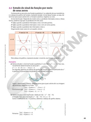Reprodução
proibida.
Art.184
do
Código
Penal
e
Lei
9.610
de
19
de
fevereiro
de
1998.
49
ILUSTRAÇÕES:
ADILSON
SECCO
2.2 Estudo do sinal da função por meio
de seus zeros
Conhecendo os zeros de uma função quadrática f, ou sabendo da sua inexistência,
e o esboço do gráfico da função, é possível estudar o sinal dessa função, ou seja, de-
terminar para quais valores de x a função é positiva, negativa ou nula.
O sinal da função f depende do modo como a parábola intercepta o eixo x. Dessa
forma, podemos agrupar as parábolas em três casos:
1o
caso: quando a parábola intercepta o eixo x em dois pontos;
2o
caso: quando a parábola intercepta o eixo x em um único ponto;
3o
caso: quando a parábola não intercepta o eixo x.
Organizando esses casos em um quadro, temos:
Pelo esboço do gráfico, é possível estudar o sinal de uma função quadrática.
Exemplos
a) Vamos estudar o sinal da função quadrática f, com f(x) 5 x2
1 x 2 6. Para isso,
inicialmente determinamos os zeros de f:
x2
1 x 2 6 5 0 V x 5 23 ou x 5 2
Em seguida, fazemos um esboço do gráfico da função. Como o coeficiente de x2
é positivo, a concavidade da parábola está voltada para cima.
Agora, observando o esboço, determinamos para quais valores de x as imagens
são positivas, negativas ou nulas.
Concluímos que:
f x x x
f x x
( ) 0 para 3 ou 2
( ) 0 para
. , 2 .
5 5
52 5
, 2 , ,
3 ou 2
( ) 0 para 3 2
x
f x x





b) Vamos estudar o sinal da função i dada por i(x) 5 x2
2 8x 1 16.
A função i tem zero real duplo: x2
2 8x 1 16 5 0 V x 5 4
Como o coeficiente de x2
é positivo, obtemos o esboço do gráfico abaixo.
Portanto:



. i
5 5
( ) 0 para 4
( ) 0 para 4
i x x
i x x
1o
caso (d . 0) 2o
caso (d 5 0) 3o
caso (d , 0)
a . 0
a , 0
x1
x2
x
x1
x2 x
x
x1
5 x2
x
x
x1
5 x2
x
–3 2 x
+ +
–
4 x
+ +
 