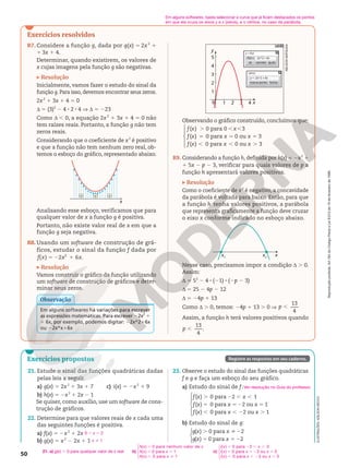 Reprodução
proibida.
Art.184
do
Código
Penal
e
Lei
9.610
de
19
de
fevereiro
de
1998.
50
21. Estude o sinal das funções quadráticas dadas
pelas leis a seguir.
a) g(x) 5 2x2
1 3x 1 7
b) h(x) 5 2x2
1 2x 2 1
c) i(x) 5 2x2
1 9
Se quiser, como auxílio, use um software de cons-
trução de gráficos.
22. Determine para que valores reais de x cada uma
das seguintes funções é positiva.
a) f(x) 5 2x2
1 2x
b) g(x) 5 x2
2 2x 1 1
0 , x , 2
x i 1
23. Observe o estudo do sinal das funções quadráticas
f e g e faça um esboço do seu gráfico.
a) Estudo do sinal de f:
( ) 0 para 2 1
( ) 0 para 2 ou 1
( ) 0 para 2 ou 1





. 2 , ,
5 5 2 5
, , 2 .
f x x
f x x x
f x x x
b) Estudo do sinal de g:
( ) 0 para 2
( ) 0 para 2




. i 2
5 5 2
g x x
g x x
Ver resolução no Guia do professor.
21. a) g(x) . 0 para qualquer valor de x real b)
h x x
h x x
h x x
( ) 0 para nenhum valor de
( ) 0 para 1
( ) 0 para 1
.
5 5
, i





c)
( ) 0 para 3 3
( ) 0 para 3 ou 3
( ) 0 para 3 ou 3
. 2 , ,
5 52 5
, , 2 .





i x x
i x x x
i x x x
Exercícios resolvidos
R7. Considere a função g, dada por g(x) 5 2x 2
1
1 3x 1 4.
Determinar, quando existirem, os valores de
x cujas imagens pela função g são negativas.
Resolução
Inicialmente, vamos fazer o estudo do sinal da
função g. Para isso, devemos encontrar seus zeros.
2x2
1 3x 1 4 5 0
d 5 (3)2
2 4 8 2 8 4 V d 5 223
Como d , 0, a equação 2x2
1 3x 1 4 5 0 não
tem raízes reais. Portanto, a função g não tem
zeros reais.
Considerando que o coeficiente de x2
é positivo
e que a função não tem nenhum zero real, ob-
temos o esboço do gráfico, representado abaixo.
x
+
+ +
Analisando esse esboço, verificamos que para
qualquer valor de x a função g é positiva.
Portanto, não existe valor real de x em que a
função g seja negativa.
R8. Usando um software de construção de grá-
ficos, estudar o sinal da função f dada por
5 2 1
( ) 2 6 .
2
f x x x
Resolução
Vamos construir o gráfico da função utilizando
um software de construção de gráficos e deter-
minar seus zeros.
Em alguns softwares há variações para escrever
as expressões matemáticas. Para escrever 22x2
1
1 6x, por exemplo, podemos digitar: 22x^216x
ou 22x*x16x
Observação
ILUSTRAÇÕES:
ADILSON
SECCO
Exercícios propostos Registre as respostas em seu caderno.
3
y
1
1
0
2
3
4
5
2 4 x
cancelar
ok ajuda
f
y = f(x)
(x) = -2x^2 + 6x
fechar
marcar ponto
y = -2x^2 + 6x
zeros
Observando o gráfico construído, concluímos que:







( ) 0 para 0 3
( ) 0 para 0 ou 3
( ) 0 para 0 ou 3
. , ,
= 5 5
, , .
f x x
f x x x
f x x x
R9. Considerando a função h, definida por h(x) = 2x2
1
1 5x 2 p 2 3, verificar para quais valores de p a
função h apresentará valores positivos.
Resolução
Como o coeficiente de x2
é negativo, a concavidade
da parábola é voltada para baixo. Então, para que
a função h  tenha valores positivos, a parábola
que representa graficamente a função deve cruzar
o eixo x conforme indicado no esboço abaixo.
x2
x
x1
Nesse caso, precisamos impor a condição d . 0.
Assim:
d = 52
2 4 8 (21) 8 (2p 2 3)
d = 25 2 4p 2 12
d = 24p 1 13
Como d . 0, temos: 24p 1 13 . 0 V
13
4
,
p
Assim, a função h terá valores positivos quando
13
4
,
p .
NELSON
MATSUDA
Em alguns softwares, basta selecionar a curva que já ficam destacados os pontos
em que ela cruza os eixos y e x (zeros), e o vértice, no caso da parábola.
 