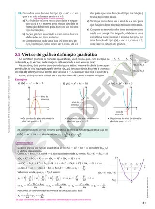 Reprodução
proibida.
Art.184
do
Código
Penal
e
Lei
9.610
de
19
de
fevereiro
de
1998.
51
x
y
x1
x2
x3
x4
f(x1
) = f(x2
)
f(x3
) = f(x4
)
ILUSTRAÇÕES:
ADILSON
SECCO
2.3 Vértice do gráfico da função quadrática
Ao construir gráficos de funções quadráticas, você notou que, com exceção da
ordenada yV do vértice, cada imagem está associada a dois valores de x?
x
y
f(xV
+ k) = f(xV
– k)
xV
– k xV
xV
+ k
f(xV
)
k
V
k
Dado o gráfico da função quadrática de lei f(x) 5 ax2
1 bx 1 c, considere (xV, yV)
o vértice da parábola.
Como xV 1 k e xV 2 k, com k i 0, são equidistantes de xV, temos: f(xV 1 k) 5 f(xV 2 k)
a(xV 1 k)2
1 b(xV 1 k) 1 c 5 a(xV 2 k)2
1 b(xV 2 k) 1 c V
V a( 2
xv 1 2xV k 1 k2
) 1 bxV 1 bk 1 c 5 a( 2
xv 2 2xV k 1 k2
) 1 bxV 2 bk 1 c V
V 2axV k 1 bk 5 22axV k 2 bk V 4axV k 5 22bk V x b
a
V
2
52
Sabemos, ainda, que yV 5 f(xV). Assim:
y f
b
a
a
b
a
b
b
a
c y
b
a
b
a
c
V V
5 2 5 2 1 2 1 V 5 2 1 V
2 2 2 4 2
2 2 2












V 5 2 1 V 5 2 1
2 4
4
4
4
2 2 2
y b b ac
a
y b ac
a
V V V
V 52
2 V 52
d
y b ac
a
y
a
V V
4
4 4
2
Portanto, as coordenadas do vértice de uma parábola são:
x b
a
y
a
V V
2
e
4
52 52 d
Na parábola, dois pontos de ordenadas iguais estão à mesma distância da reta per-
pendicular ao eixo x que passa pelo vértice V(xV, yV) dessa parábola. Essa reta é chamada
de eixo de simetria e seus pontos são tais que x 5 xV qualquer que seja o valor de y.
Assim, quaisquer dois valores de x equidistantes de xV têm a mesma imagem.
As coordenadas do vértice de uma parábola, gráfico da função quadrática cuja lei
é f(x) 5 ax2
1 bx 1 c, são dadas por x b
a
V
2
5 2 e y
a
V
4
5 2d .
y
x
V
6
–2
eixo de
simetria
Exemplos
a) f(x) 5 2x2
1 6x 2 5
y
x
V
–1
eixo de
simetria
y
x
V
4
eixo de
simetria
3
• Os pontos do eixo de simetria
são tais que x 5 3.
• Os pontos do eixo de simetria
são tais que x 5 22.
• Os pontos do eixo de simetria
são tais que x 5 21.
b) g(x) 5 x2
1 4x 1 10 c) h(x) 5 3x2
1 6x 1 3
Demonstração
24. Considere uma função do tipo j(x) 5 ax2
1 c, em
que a e c são números reais e a i 0.
a) Atribuindo valores reais (positivos e negati-
vos) para a e c, escreva pelo menos oito leis de
formação diferentes para funções do mesmo
tipo da função j.
b) Faça o gráfico associado a cada uma das leis
elaboradas no item anterior.
c) Comparando cada uma das leis com seu grá-
fico, verifique como deve ser o sinal de a e
Ver resolução no Guia do professor.
de c para que uma função do tipo da função j
tenha dois zeros reais.
d) Verifique como deve ser o sinal de a e de c para
que funções desse tipo não tenham zeros reais.
e) Compare as respostas dos itens anteriores com
as de um colega. Em seguida, elaborem uma
estratégia para realizar o estudo do sinal de
uma função do tipo j(x) 5 ax2
1 c, com a i 0,
sem fazer o esboço do gráfico.
Se julgar conveniente, fazer passo a passo essa demonstração no quadro com os alunos.
 